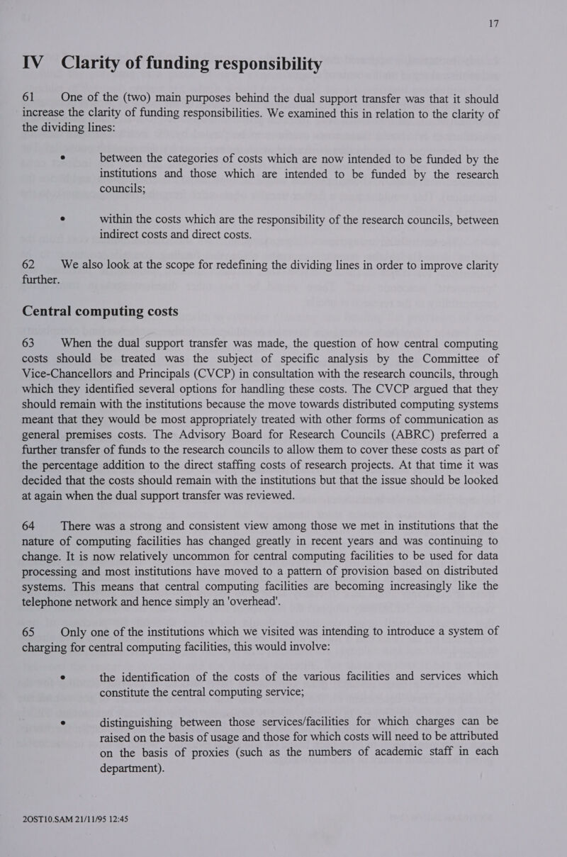 IV Clarity of funding responsibility 61 One of the (two) main purposes behind the dual support transfer was that it should increase the clarity of funding responsibilities. We examined this in relation to the clarity of the dividing lines: ° between the categories of costs which are now intended to be funded by the institutions and those which are intended to be funded by the research councils; ° within the costs which are the responsibility of the research councils, between indirect costs and direct costs. 62 We also look at the scope for redefining the dividing lines in order to improve clarity further. Central computing costs 63 When the dual support transfer was made, the question of how central computing costs should be treated was the subject of specific analysis by the Committee of Vice-Chancellors and Principals (CVCP) in consultation with the research councils, through which they identified several options for handling these costs. The CVCP argued that they should remain with the institutions because the move towards distributed computing systems meant that they would be most appropriately treated with other forms of communication as general premises costs. The Advisory Board for Research Councils (ABRC) preferred a further transfer of funds to the research councils to allow them to cover these costs as part of the percentage addition to the direct staffing costs of research projects. At that time it was decided that the costs should remain with the institutions but that the issue should be looked at again when the dual support transfer was reviewed. 64 There was a strong and consistent view among those we met in institutions that the nature of computing facilities has changed greatly in recent years and was continuing to change. It is now relatively uncommon for central computing facilities to be used for data processing and most institutions have moved to a pattern of provision based on distributed systems. This means that central computing facilities are becoming increasingly like the telephone network and hence simply an 'overhead’. 65 Only one of the institutions which we visited was intending to introduce a system of charging for central computing facilities, this would involve: e the identification of the costs of the various facilities and services which constitute the central computing service; ° distinguishing between those services/facilities for which charges can be raised on the basis of usage and those for which costs will need to be attributed on the basis of proxies (such as the numbers of academic staff in each department).