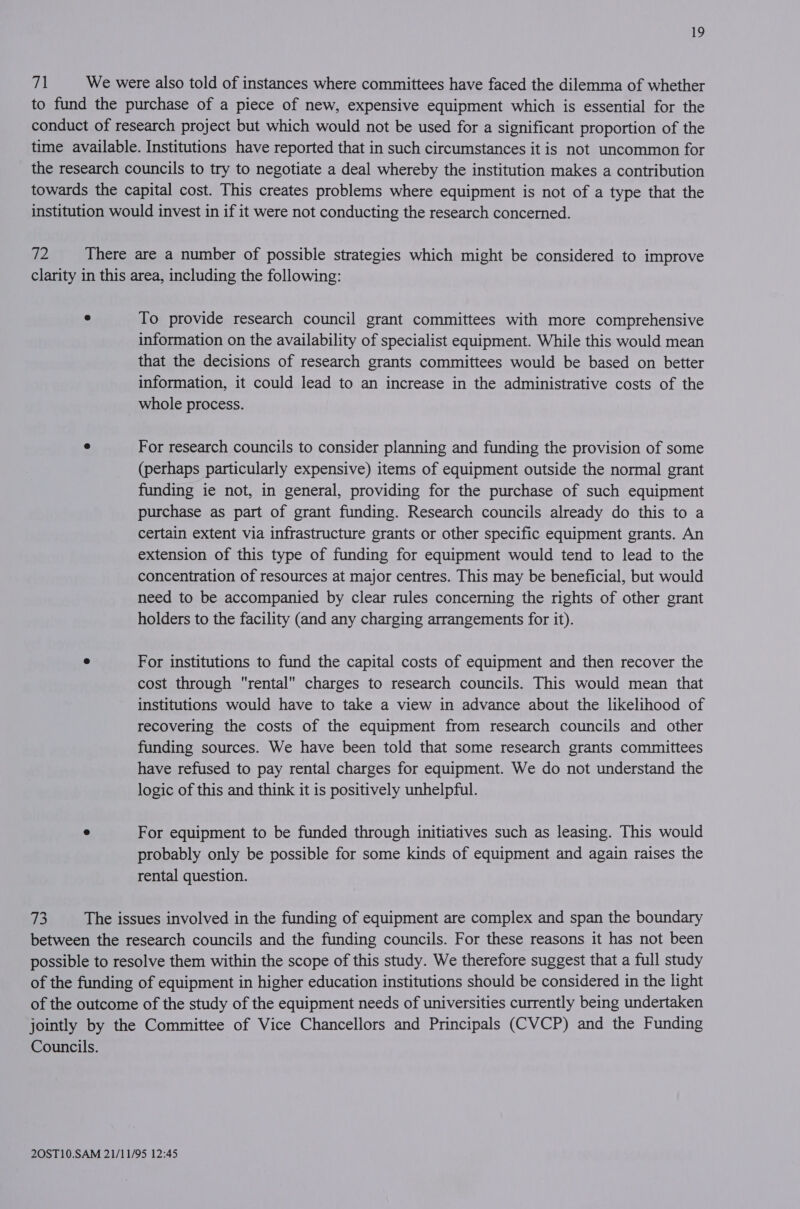 71 We were also told of instances where committees have faced the dilemma of whether to fund the purchase of a piece of new, expensive equipment which is essential for the conduct of research project but which would not be used for a significant proportion of the time available. Institutions have reported that in such circumstances it is not uncommon for the research councils to try to negotiate a deal whereby the institution makes a contribution towards the capital cost. This creates problems where equipment is not of a type that the institution would invest in if it were not conducting the research concerned. iz, There are a number of possible strategies which might be considered to improve clarity in this area, including the following: e To provide research council grant committees with more comprehensive information on the availability of specialist equipment. While this would mean that the decisions of research grants committees would be based on better information, it could lead to an increase in the administrative costs of the whole process. e For research councils to consider planning and funding the provision of some (perhaps particularly expensive) items of equipment outside the normal grant funding ie not, in general, providing for the purchase of such equipment purchase as part of grant funding. Research councils already do this to a certain extent via infrastructure grants or other specific equipment grants. An extension of this type of funding for equipment would tend to lead to the concentration of resources at major centres. This may be beneficial, but would need to be accompanied by clear rules concerning the rights of other grant holders to the facility (and any charging arrangements for it). e For institutions to fund the capital costs of equipment and then recover the cost through rental charges to research councils. This would mean that institutions would have to take a view in advance about the likelihood of recovering the costs of the equipment from research councils and other funding sources. We have been told that some research grants committees have refused to pay rental charges for equipment. We do not understand the logic of this and think it is positively unhelpful. e For equipment to be funded through initiatives such as leasing. This would probably only be possible for some kinds of equipment and again raises the rental question. 73 The issues involved in the funding of equipment are complex and span the boundary between the research councils and the funding councils. For these reasons it has not been possible to resolve them within the scope of this study. We therefore suggest that a full study of the funding of equipment in higher education institutions should be considered in the light of the outcome of the study of the equipment needs of universities currently being undertaken jointly by the Committee of Vice Chancellors and Principals (CVCP) and the Funding Councils.
