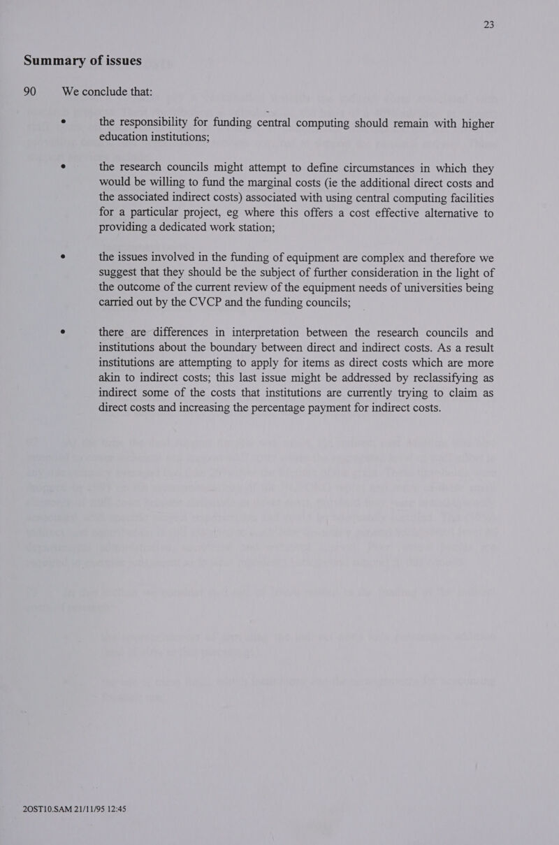 Summary of issues 90 We conclude that: ° the responsibility for funding central computing should remain with higher education institutions; ° the research councils might attempt to define circumstances in which they would be willing to fund the marginal costs (ie the additional direct costs and the associated indirect costs) associated with using central computing facilities for a particular project, eg where this offers a cost effective alternative to providing a dedicated work station; e the issues involved in the funding of equipment are complex and therefore we suggest that they should be the subject of further consideration in the light of the outcome of the current review of the equipment needs of universities being carried out by the CVCP and the funding councils; e there are differences in interpretation between the research councils and institutions about the boundary between direct and indirect costs. As a result institutions are attempting to apply for items as direct costs which are more akin to indirect costs; this last issue might be addressed by reclassifying as indirect some of the costs that institutions are currently trying to claim as direct costs and increasing the percentage payment for indirect costs.