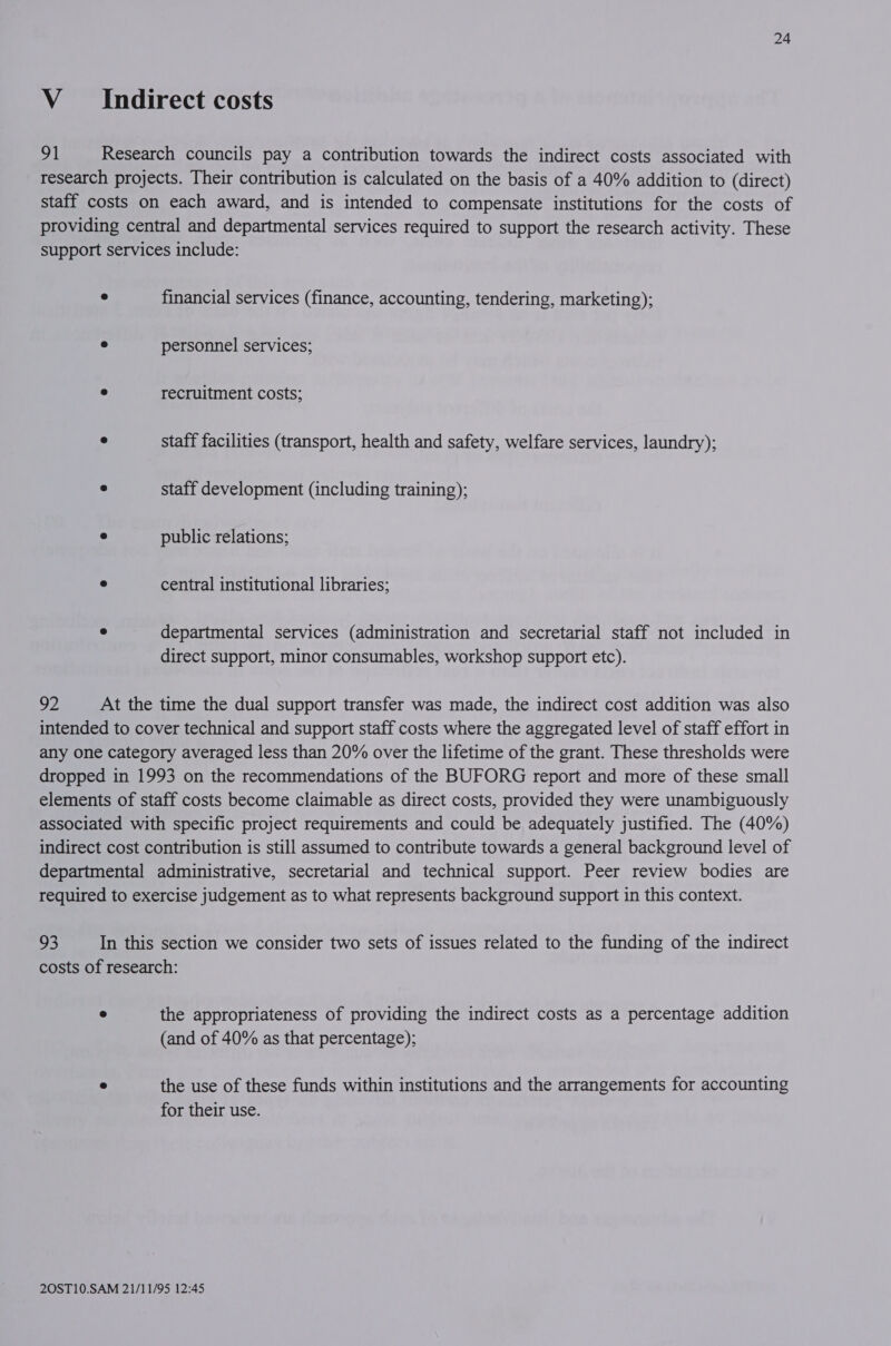 V___sIndirect costs 91 Research councils pay a contribution towards the indirect costs associated with research projects. Their contribution is calculated on the basis of a 40% addition to (direct) staff costs on each award, and is intended to compensate institutions for the costs of providing central and departmental services required to support the research activity. These support services include: e financial services (finance, accounting, tendering, marketing); e personnel services; e recruitment costs; e staff facilities (transport, health and safety, welfare services, laundry); e staff development (including training); e public relations; e central institutional libraries; e departmental services (administration and secretarial staff not included in direct support, minor consumables, workshop support etc). 92 At the time the dual support transfer was made, the indirect cost addition was also intended to cover technical and support staff costs where the aggregated level of staff effort in any one category averaged less than 20% over the lifetime of the grant. These thresholds were dropped in 1993 on the recommendations of the BUFORG report and more of these small elements of staff costs become claimable as direct costs, provided they were unambiguously associated with specific project requirements and could be adequately justified. The (40%) indirect cost contribution is still assumed to contribute towards a general background level of departmental administrative, secretarial and technical support. Peer review bodies are required to exercise judgement as to what represents background support in this context. oh) In this section we consider two sets of issues related to the funding of the indirect costs of research: ° the appropriateness of providing the indirect costs as a percentage addition (and of 40% as that percentage); ° the use of these funds within institutions and the arrangements for accounting for their use.