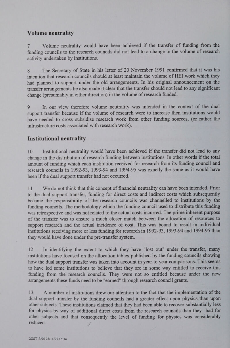 Volume neutrality Volume neutrality would have been achieved if the transfer of funding from the funding councils to the research councils did not lead to a change in the volume of research activity undertaken by institutions. 8 The Secretary of State in his letter of 20 November 1991 confirmed that it was his intention that research councils should at least maintain the volume of HEI work which they had planned to support under the old arrangements. In his original announcement on the transfer arrangements he also made it clear that the transfer should not lead to any significant change (presumably in either direction) in the volume of research funded. 9 In our view therefore volume neutrality was intended in the context of the dual support transfer because if the volume of research were to increase then institutions would have needed to cross subsidise research work from other funding sources, (or rather the infrastructure costs associated with research work). Institutional neutrality 10 Institutional neutrality would have been achieved if the transfer did not lead to any change in the distribution of research funding between institutions. In other words if the total amount of funding which each institution received for research from its funding council and research councils in 1992-93, 1993-94 and 1994-95 was exactly the same as it would have been if the dual support transfer had not occurred. 1] We do not think that this concept of financial neutrality can have been intended. Prior to the dual support transfer, funding for direct costs and indirect costs which subsequently became the responsibility of the research councils was channelled to institutions by the funding councils. The methodology which the funding council used to distribute this funding was retrospective and was not related to the actual costs incurred. The prime inherent purpose of the transfer was to ensure a much closer match between the allocation of resources to support research and the actual incidence of cost. This was bound to result in individual institutions receiving more or less funding for research in 1992-93, 1993-94 and 1994-95 than they would have done under the pre-transfer system. 12 In identifying the extent to which they have lost out under the transfer, many institutions have focused on the allocation tables published by the funding councils showing how the dual support transfer was taken into account in year to year comparisons. This seems to have led some institutions to believe that they are in some way entitled to receive this funding from the research councils. They were not so entitled because under the new arrangements these funds need to be earned through research council grants. 13 A number of institutions drew our attention to the fact that the implementation of the dual support transfer by the funding councils had a greater effect upon physics than upon other subjects. These institutions claimed that they had been able to recover substantially less for physics by way of additional direct costs from the research councils than they had for other subjects and that consequently the level of funding for physics was considerably reduced.