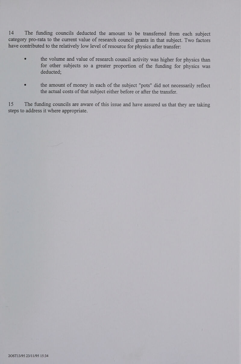 14 The funding councils deducted the amount to be transferred from each subject category pro-rata to the current value of research council grants in that subject. Two factors have contributed to the relatively low level of resource for physics after transfer: ° the volume and value of research council activity was higher for physics than for other subjects so a greater proportion of the funding for physics was deducted; e the amount of money in each of the subject pots did not necessarily reflect the actual costs of that subject either before or after the transfer. tS The funding councils are aware of this issue and have assured us that they are taking steps to address it where appropriate.