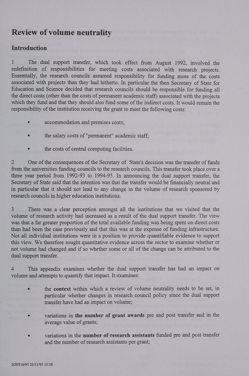 Introduction 1 The dual support transfer, which took effect from August 1992, involved the redefinition of responsibilities for meeting costs associated with research projects. Essentially, the research councils assumed responsibility for funding more of the costs associated with projects than they had hitherto. In particular the then Secretary of State for Education and Science decided that research councils should be responsible for funding all the direct costs (other than the costs of permanent academic staff) associated with the projects which they fund and that they should also fund some of the indirect costs. It would remain the responsibility of the institution receiving the grant to meet the following costs: e accommodation and premises costs; e the salary costs of permanent academic staff; e the costs of central computing facilities. % One of the consequences of the Secretary of State's decision was the transfer of funds from the universities funding councils to the research councils. This transfer took place over a three year period from 1992-93 to 1994-95. In announcing the dual support transfer, the Secretary of State said that the intention was that the transfer would be financially neutral and in particular that it should not lead to any change in the volume of research sponsored by research councils in higher education institutions. 3 There was a clear perception amongst all the institutions that we visited that the volume of research activity had increased as a result of the dual support transfer. The view was that a far greater proportion of the total available funding was being spent on direct costs than had been the case previously and that this was at the expense of funding infrastructure. Not all individual institutions were in a position to provide quantifiable evidence to support this view. We therefore sought quantitative evidence across the sector to examine whether or not volume had changed and if so whether some or all of the change can be attributed to the dual support transfer. - This appendix examines whether the dual support transfer has had an impact on volume and attempts to quantify that impact. It examines: e the context within which a review of volume neutrality needs to be set, in particular whether changes in research council policy since the dual support transfer have had an impact on volume; ° variations in the number of grant awards pre and post transfer and in the average value of grants; ° variations in the number of research assistants funded pre and post transfer and the number of research assistants per grant;