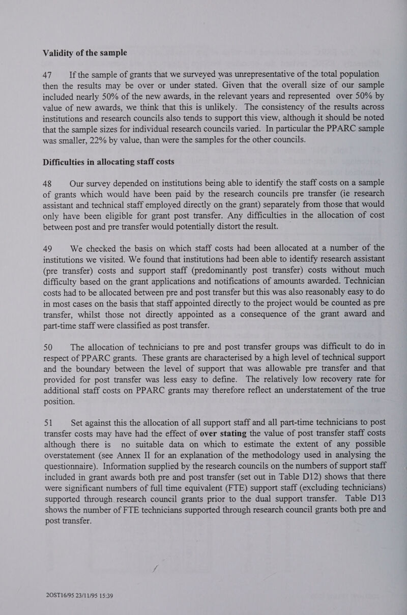 Validity of the sample 47 If the sample of grants that we surveyed was unrepresentative of the total population then the results may be over or under stated. Given that the overall size of our sample included nearly 50% of the new awards, in the relevant years and represented over 50% by value of new awards, we think that this is unlikely. The consistency of the results across institutions and research councils also tends to support this view, although it should be noted that the sample sizes for individual research councils varied. In particular the PPARC sample was smaller, 22% by value, than were the samples for the other councils. Difficulties in allocating staff costs 48 Our survey depended on institutions being able to identify the staff costs on a sample of grants which would have been paid by the research councils pre transfer (ie research assistant and technical staff employed directly on the grant) separately from those that would only have been eligible for grant post transfer. Any difficulties in the allocation of cost between post and pre transfer would potentially distort the result. 49 We checked the basis on which staff costs had been allocated at a number of the institutions we visited. We found that institutions had been able to identify research assistant (pre transfer) costs and support staff (predominantly post transfer) costs without much difficulty based on the grant applications and notifications of amounts awarded. Technician costs had to be allocated between pre and post transfer but this was also reasonably easy to do in most cases on the basis that staff appointed directly to the project would be counted as pre transfer, whilst those not directly appointed as a consequence of the grant award and part-time staff were classified as post transfer. 50 The allocation of technicians to pre and post transfer groups was difficult to do in respect of PPARC grants. These grants are characterised by a high level of technical support and the boundary between the level of support that was allowable pre transfer and that provided for post transfer was less easy to define. The relatively low recovery rate for additional staff costs on PPARC grants may therefore reflect an understatement of the true position. 51 Set against this the allocation of all support staff and all part-time technicians to post transfer costs may have had the effect of over stating the value of post transfer staff costs although there is no suitable data on which to estimate the extent of any possible overstatement (see Annex II for an explanation of the methodology used in analysing the questionnaire). Information supplied by the research councils on the numbers of support staff included in grant awards both pre and post transfer (set out in Table D12) shows that there were significant numbers of full time equivalent (FTE) support staff (excluding technicians) supported through research council grants prior to the dual support transfer. Table D13 shows the number of FTE technicians supported through research council grants both pre and post transfer.