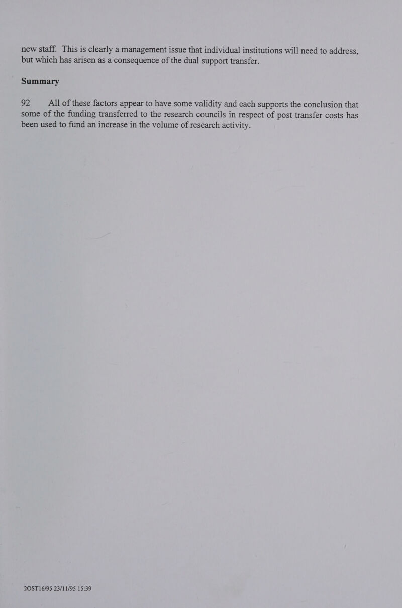 new staff. This is clearly a management issue that individual institutions will need to address, but which has arisen as a consequence of the dual support transfer. Summary 92 All of these factors appear to have some validity and each supports the conclusion that some of the funding transferred to the research councils in respect of post transfer costs has been used to fund an increase in the volume of research activity.