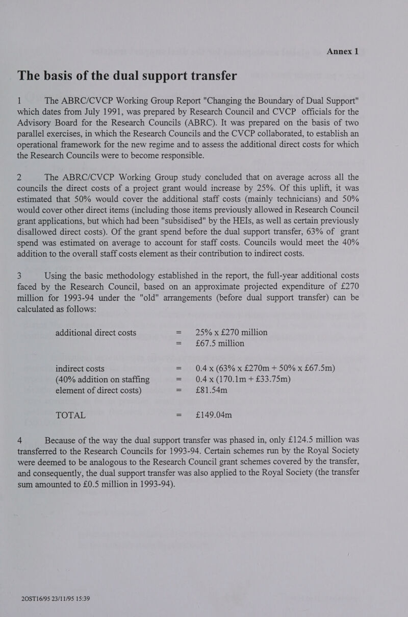 The basis of the dual support transfer 1 The ABRC/CVCP Working Group Report Changing the Boundary of Dual Support which dates from July 1991, was prepared by Research Council and CVCP officials for the Advisory Board for the Research Councils (ABRC). It was prepared on the basis of two parallel exercises, in which the Research Councils and the CVCP collaborated, to establish an operational framework for the new regime and to assess the additional direct costs for which the Research Councils were to become responsible. iu The ABRC/CVCP Working Group study concluded that on average across all the councils the direct costs of a project grant would increase by 25%. Of this uplift, it was estimated that 50% would cover the additional staff costs (mainly technicians) and 50% would cover other direct items (including those items previously allowed in Research Council grant applications, but which had been subsidised by the HEIs, as well as certain previously disallowed direct costs). Of the grant spend before the dual support transfer, 63% of grant spend was estimated on average to account for staff costs. Councils would meet the 40% addition to the overall staff costs element as their contribution to indirect costs. 3 Using the basic methodology established in the report, the full-year additional costs faced by the Research Council, based on an approximate projected expenditure of £270 million for 1993-94 under the old arrangements (before dual support transfer) can be calculated as follows: additional direct costs = 25% x £270 million = £67.5 million indirect costs = 0.4x (63% x £270m + 50% x £67.5m) (40% addition on staffing = 0.4x(170.1m + £33.75m) element of direct costs) = £81.54m TOTAL = £149.04m + Because of the way the dual support transfer was phased in, only £124.5 million was transferred to the Research Councils for 1993-94. Certain schemes run by the Royal Society were deemed to be analogous to the Research Council grant schemes covered by the transfer, and consequently, the dual support transfer was also applied to the Royal Society (the transfer sum amounted to £0.5 million in 1993-94).