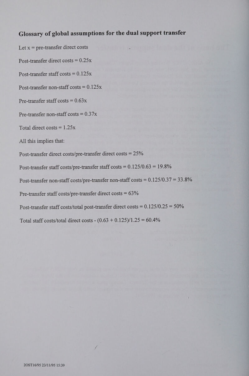 Glossary of global assumptions for the dual support transfer Let x = pre-transfer direct costs Post-transfer direct costs = 0.25x Post-transfer staff costs = 0.125x Post-transfer non-staff costs = 0.125x Pre-transfer staff costs = 0.63x Pre-transfer non-staff costs = 0.37x Total direct costs = 1.25x All this implies that: Post-transfer direct costs/pre-transfer direct costs = 25% Post-transfer staff costs/pre-transfer staff costs = 0.125/0.63 = 19.8% Post-transfer non-staff costs/pre-transfer non-staff costs = 0.125/0.37 = 33.8% Pre-transfer staff costs/pre-transfer direct costs = 63% Post-transfer staff costs/total post-transfer direct costs = 0.125/0.25 = 50% Total staff costs/total direct costs - (0.63 + 0.125)/1.25 = 60.4%