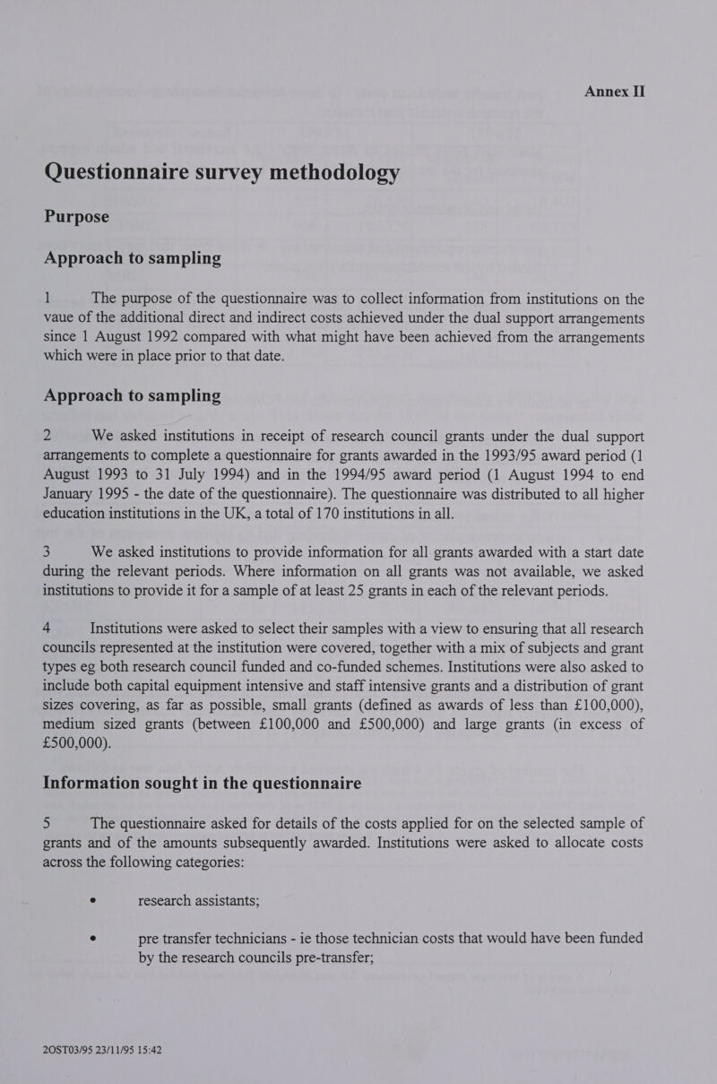 Questionnaire survey methodology Purpose Approach to sampling 1 The purpose of the questionnaire was to collect information from institutions on the vaue of the additional direct and indirect costs achieved under the dual support arrangements since 1 August 1992 compared with what might have been achieved from the arrangements which were in place prior to that date. Approach to sampling 2 We asked institutions in receipt of research council grants under the dual support arrangements to complete a questionnaire for grants awarded in the 1993/95 award period (1 August 1993 to 31 July 1994) and in the 1994/95 award period (1 August 1994 to end January 1995 - the date of the questionnaire). The questionnaire was distributed to all higher education institutions in the UK, a total of 170 institutions in all. 3 We asked institutions to provide information for all grants awarded with a start date during the relevant periods. Where information on all grants was not available, we asked institutions to provide it for a sample of at least 25 grants in each of the relevant periods. “ Institutions were asked to select their samples with a view to ensuring that all research councils represented at the institution were covered, together with a mix of subjects and grant types eg both research council funded and co-funded schemes. Institutions were also asked to include both capital equipment intensive and staff intensive grants and a distribution of grant sizes covering, as far as possible, small grants (defined as awards of less than £100,000), medium sized grants (between £100,000 and £500,000) and large grants (in excess of £500,000). Information sought in the questionnaire 5 The questionnaire asked for details of the costs applied for on the selected sample of grants and of the amounts subsequently awarded. Institutions were asked to allocate costs across the following categories: ° research assistants; ° pre transfer technicians - ie those technician costs that would have been funded by the research councils pre-transfer;