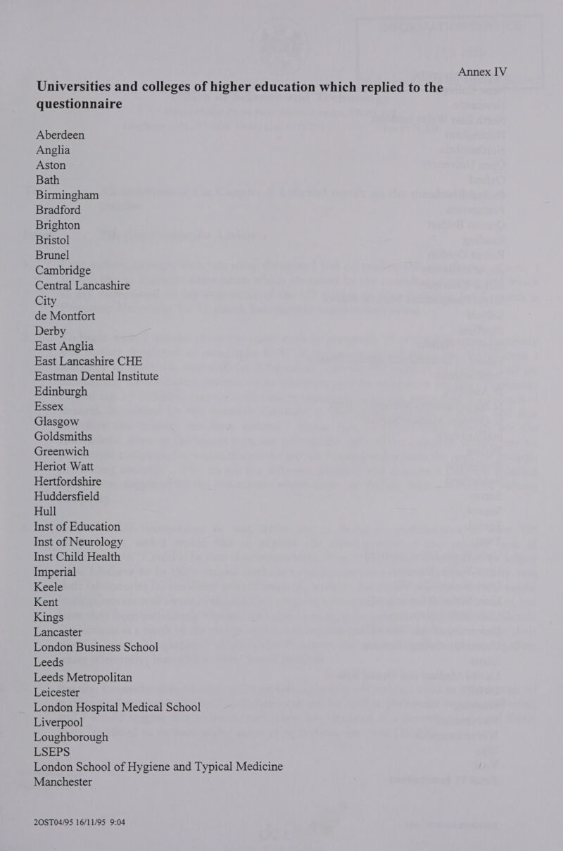 Annex IV Universities and colleges of higher education which replied to the questionnaire Aberdeen Anglia Aston Bath Birmingham Bradford Brighton Bristol Brunel Cambridge Central Lancashire City de Montfort Derby East Anglia East Lancashire CHE Eastman Dental Institute Edinburgh Essex Glasgow Goldsmiths Greenwich Heriot Watt Hertfordshire Huddersfield Hull Inst of Education Inst of Neurology Inst Child Health Imperial Keele Kent Kings Lancaster London Business School Leeds Leeds Metropolitan Leicester London Hospital Medical School Liverpool Loughborough ESEPS London School of Hygiene and Typical Medicine Manchester