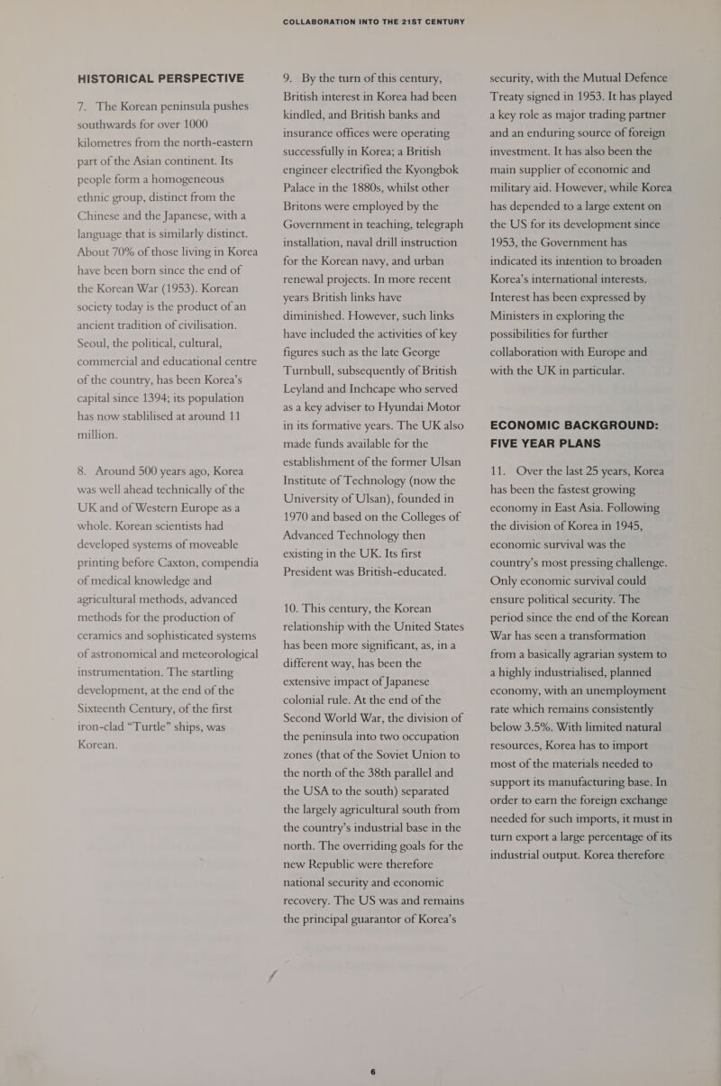 HISTORICAL PERSPECTIVE 7. The Korean peninsula pushes southwards for over 1000 kilometres from the north-eastern part of the Asian continent. Its people form a homogeneous ethnic group, distinct from the Chinese and the Japanese, with a language that is similarly distinct. About 70% of those living in Korea have been born since the end of the Korean War (1953). Korean society today is the product of an ancient tradition of civilisation. Seoul, the political, cultural, commercial and educational centre of the country, has been Korea’s capital since 1394; its population has now stablilised at around 11 million. 8. Around 500 years ago, Korea was well ahead technically of the UK and of Western Europe as a whole. Korean scientists had developed systems of moveable printing before Caxton, compendia of medical knowledge and agricultural methods, advanced methods for the production of ceramics and sophisticated systems of astronomical and meteorological instrumentation. The startling development, at the end of the Sixteenth Century, of the first iron-clad “Turtle” ships, was Korean. COLLABORATION INTO THE 21ST CENTURY 9. By the turn of this century, British interest in Korea had been kindled, and British banks and insurance offices were operating successfully in Korea; a British engineer electrified the Kyongbok Palace in the 1880s, whilst other Britons were employed by the Government in teaching, telegraph installation, naval drill instruction for the Korean navy, and urban renewal projects. In more recent years British links have diminished. However, such links have included the activities of key figures such as the late George Turnbull, subsequently of British Leyland and Inchcape who served as a key adviser to Hyundai Motor in its formative years. The UK also made funds available for the establishment of the former Ulsan Institute of Technology (now the University of Ulsan), founded in 1970 and based on the Colleges of Advanced Technology then existing in the UK. Its first President was British-educated. 10. This century, the Korean relationship with the United States has been more significant, as, ina different way, has been the extensive impact of Japanese colonial rule. At the end of the Second World War, the division of the peninsula into two occupation zones (that of the Soviet Union to the north of the 38th parallel and the USA to the south) separated the largely agricultural south from the country’s industrial base in the north. The overriding goals for the new Republic were therefore national security and economic recovery. The US was and remains the principal guarantor of Korea’s security, with the Mutual Defence Treaty signed in 1953. It has played a key role as major trading partner and an enduring source of foreign investment. It has also been the main supplier of economic and military aid. However, while Korea has depended to a large extent on the US for its development since 1953, the Government has indicated its intention to broaden Korea’s international interests. Interest has been expressed by Ministers in exploring the possibilities for further collaboration with Europe and with the UK in particular. ECONOMIC BACKGROUND: FIVE YEAR PLANS 11. Over the last 25 years, Korea has been the fastest growing economy in East Asia. Following the division of Korea in 1945, economic survival was the country’s most pressing challenge. Only economic survival could ensure political security. The period since the end of the Korean War has seen a transformation from a basically agrarian system to a highly industrialised, planned economy, with an unemployment rate which remains consistently below 3.5%. With limited natural resources, Korea has to import most of the materials needed to support its manufacturing base. In order to earn the foreign exchange needed for such imports, it must in turn export a large percentage of its industrial output. Korea therefore