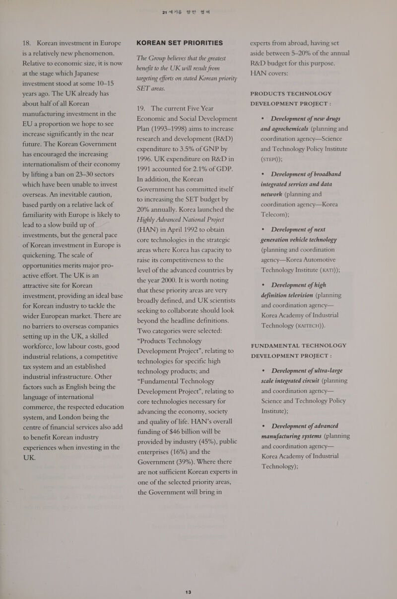 18. Korean investment in Europe is a relatively new phenomenon. Relative to economic size, it is now at the stage which Japanese investment stood at some 10-15 years ago. The UK already has about half of all Korean manufacturing investment in the EU a proportion we hope to see increase significantly in the near future. The Korean Government has encouraged the increasing internationalism of their economy by lifting a ban on 23-30 sectors which have been unable to invest overseas. An inevitable caution, based partly on a relative lack of familiarity with Europe is likely to lead to a slow build up of . investments, but the general pace of Korean investment in Europe is quickening. The scale of opportunities merits major pro- active effort. The UK is an attractive site for Korean investment, providing an ideal base for Korean industry to tackle the wider European market. There are no barriers to overseas companies setting up in the UK, a skilled workforce, low labour costs, good industrial relations, a competitive tax system and an established industrial infrastructure. Other factors such as English being the language of international commerce, the respected education system, and London being the centre of financial services also add to benefit Korean industry experiences when investing in the UK. 2a77le se 844 KOREAN SET PRIORITIES The Group believes that the greatest benefit to the UK will result from targeting efforts on stated Korean priority SET areas. 19. The current Five Year Economic and Social Development Plan (1993-1998) aims to increase research and development (R&amp;D) expenditure to 3.5% of GNP by 1996. UK expenditure on R&amp;D in 1991 accounted for 2.1% of GDP. In addition, the Korean Government has committed itself to increasing the SET budget by 20% annually. Korea launched the Highly Advanced National Project (HAN) in April 1992 to obtain core technologies in the strategic areas where Korea has capacity to raise its competitiveness to the level of the advanced countries by the year 2000. It is worth noting that these priority areas are very broadly defined, and UK scientists seeking to collaborate should look beyond the headline definitions. Two categories were selected: “Products Technology Development Project”, relating to technologies for specific high technology products; and “Fundamental Technology Development Project”, relating to core technologies necessary for advancing the economy, society and quality of life. HAN’s overall funding of $46 billion will be provided by industry (45%), public enterprises (16%) and the Government (39%). Where there are not sufficient Korean experts in one of the selected priority areas, the Government will bring in 13 experts from abroad, having set aside between 5—20% of the annual R&amp;D budget for this purpose. HAN covers: PRODUCTS TECHNOLOGY DEVELOPMENT PROJECT : ¢ Development of new drugs and agrochemicals (planning and coordination agency—Science and Technology Policy Institute (STEPI)); ¢ Development of broadband integrated services and data network (planning and coordination agency—Korea Telecom); ¢ Development of next generation vehicle technology (planning and coordination agency—Korea Automotive Technology Institute (KATI)); ¢ Development of high definition television (planning and coordination agency— Korea Academy of Industrial Technology (KAITECH)). FUNDAMENTAL TECHNOLOGY DEVELOPMENT PROJECT : ¢ Development of ultra-large scale integrated circuit (planning and coordination agency— Science and Technology Policy Institute); ¢ Development of advanced manufacturing systems (planning and coordination agency— Korea Academy of Industrial Technology);