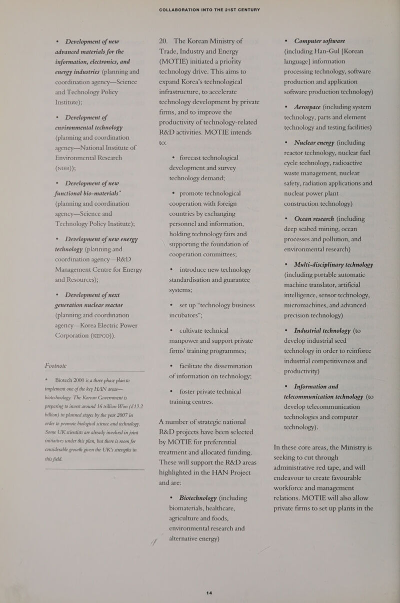 ¢ Development of new advanced materials for the information, electronics, and energy industries (planning and coordination agency—Science and Technology Policy Institute); ¢ Development of environmental technology (planning and coordination agency—National Institute of Environmental Research (NIER)); ° Development of new functional bio-materials* (planning and coordination agency—Science and Technology Policy Institute); ° Development of new energy technology (planning and coordination agency —R&amp;D Management Centre for Energy and Resources); ° Development of next generation nuclear reactor (planning and coordination agency—Korea Electric Power Corporation (KEPCO)). Footnote  * Biotech 2000 is a three phase plan to implement one of the key HAN areas— biotechnology. The Korean Government is preparing to invest around 16 trillion Won (£13.2 billion) in planned stages by the year 2007 in order to promote biological science and technology. Some UK scientists are already involved in joint initiatives under this plan, but there is room for considerable growth given the UR’s strengths in this field.  COLLABORATION INTO THE 21ST CENTURY 20. The Korean Ministry of Trade, Industry and Energy (MOTIE) initiated a priority technology drive. This aims to expand Korea’s technological infrastructure, to accelerate technology development by private firms, and to improve the productivity of technology-related R&amp;D activities. MOTIE intends to: * forecast technological development and survey technology demand; * promote technological cooperation with foreign countries by exchanging personnel and information, holding technology fairs and supporting the foundation of cooperation committees; ¢ introduce new technology standardisation and guarantee systems; * set up “technology business incubators”; ° cultivate technical manpower and support private firms’ training programmes; e facilitate the dissemination of information on technology; * foster private technical training centres. A number of strategic national R&amp;D projects have been selected by MOTIE for preferential treatment and allocated funding. These will support the R&amp;D areas highlighted in the HAN Project and are: ° Biotechnology (including biomaterials, healthcare, agriculture and foods, environmental research and alternative energy) 14 * Computer software (including Han-Gul [Korean language] information processing technology, software production and application software production technology) ° Aerospace (including system technology, parts and element technology and testing facilities) ¢ Nuclear energy (including reactor technology, nuclear fuel cycle technology, radioactive waste management, nuclear safety, radiation applications and nuclear power plant construction technology) * Ocean research (including deep seabed mining, ocean processes and pollution, and environmental research) ¢ Multi-disciplinary technology (including portable automatic machine translator, artificial intelligence, sensor technology, micromachines, and advanced precision technology) ¢ Industrial technology (to develop industrial seed technology in order to reinforce industrial competitiveness and productivity) ¢ Information and telecommunication technology (to develop telecommunication technologies and computer technology). In these core areas, the Ministry is seeking to cut through administrative red tape, and will endeavour to create favourable workforce and management relations. MOTIE will also allow private firms to set up plants in the