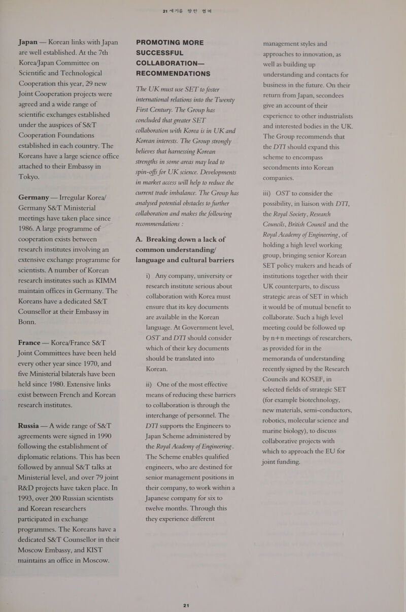 Japan — Korean links with Japan are well established. At the 7th Korea/Japan Committee on Scientific and Technological Cooperation this year, 29 new Joint Cooperation projects were agreed and a wide range of scientific exchanges established under the auspices of S&amp;T Cooperation Foundations established in each country. The Koreans have a large science office attached to their Embassy in Tokyo. Germany — Irregular Korea/ Germany S&amp;T Ministerial meetings have taken place since 1986. A large programme of cooperation exists between research institutes involving an extensive exchange programme for scientists. A number of Korean research institutes such as KIMM maintain offices in Germany. The Koreans have a dedicated S&amp;T Counsellor at their Embassy in Bonn. France — Korea/France S&amp;T Joint Committees have been held every other year since 1970, and five Ministerial bilaterals have been held since 1980. Extensive links exist between French and Korean research institutes. Russia — A wide range of S&amp;T agreements were signed in 1990 following the establishment of diplomatic relations. This has been followed by annual S&amp;T talks at Ministerial level, and over 79 joint R&amp;D projects have taken place. In 1993, over 200 Russian scientists and Korean researchers participated in exchange programmes. The Koreans have a dedicated S&amp;T Counsellor in their Moscow Embassy, and KIST maintains an office in Moscow. 214) 74h eS PROMOTING MORE SUCCESSFUL COLLABORATION— RECOMMENDATIONS The UK must use SET to foster international relations into the Twenty First Century. The Group has concluded that greater SET collaboration with Korea is in UK and Korean interests. The Group strongly believes that harnessing Korean strengths in some areas may lead to spin-offs for UK science. Developments in market access will help to reduce the current trade imbalance. The Group has analysed potential obstacles to further collaboration and makes the following recommendations : A. Breaking down a lack of common understanding/ language and cultural barriers 1) Any company, university or research institute serious about collaboration with Korea must ensure that its key documents are available in the Korean language. At Government level, OST and DTI should consider which of their key documents should be translated into Korean. ii) One of the most effective means of reducing these barriers to collaboration is through the interchange of personnel. The DTI supports the Engineers to Japan Scheme administered by the Royal Academy of Engineering . The Scheme enables qualified engineers, who are destined for senior management positions in their company, to work within a Japanese company for six to twelve months. Through this they experience different 21 management styles and approaches to innovation, as well as building up understanding and contacts for business in the future. On their return from Japan, secondees give an account of their experience to other industrialists and interested bodies in the UK. The Group recommends that the DTI should expand this scheme to encompass secondments into Korean companies. 111) OST to consider the possibility, in liaison with DTT, the Royal Society, Research Councils, British Council and the Royal Academy of Engineering, of holding a high level working group, bringing senior Korean SET policy makers and heads of institutions together with their UK counterparts, to discuss strategic areas of SET in which it would be of mutual benefit to collaborate. Such a high level meeting could be followed up by n+n meetings of researchers, as provided for in the memoranda of understanding recently signed by the Research Councils and KOSEF, in selected fields of strategic SET (for example biotechnology, new materials, semi-conductors, robotics, molecular science and marine biology), to discuss collaborative projects with which to approach the EU for joint funding. 