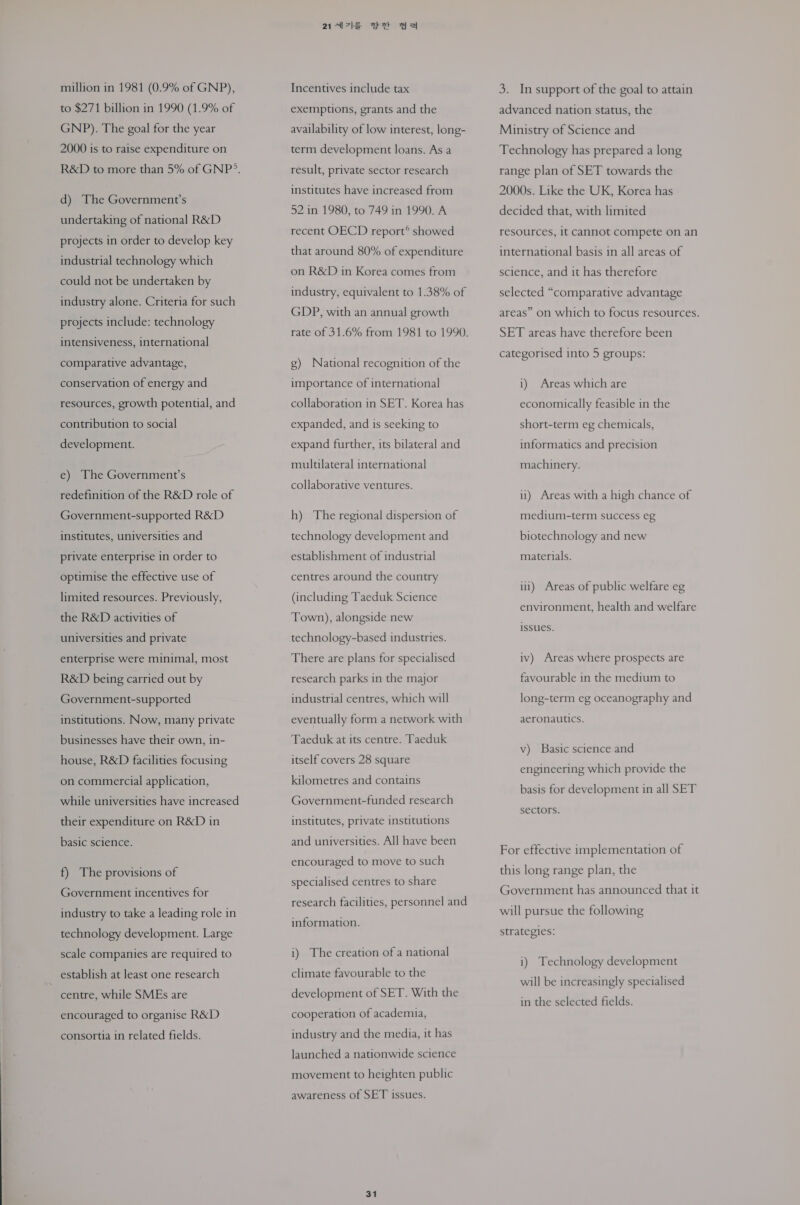 to $271 billion in 1990 (1.9% of GNP). The goal for the year 2000 is to raise expenditure on d) The Government’s undertaking of national R&amp;D projects in order to develop key industrial technology which could not be undertaken by industry alone. Criteria for such projects include: technology intensiveness, international comparative advantage, conservation of energy and resources, growth potential, and contribution to social development. e) The Government’s redefinition of the R&amp;D role of Government-supported R&amp;D institutes, universities and private enterprise in order to optimise the effective use of limited resources. Previously, the R&amp;D activities of universities and private enterprise were minimal, most R&amp;D being carried out by Government-supported institutions. Now, many private businesses have their own, in- house, R&amp;D facilities focusing on commercial application, while universities have increased their expenditure on R&amp;D in basic science. f) The provisions of Government incentives for industry to take a leading role in technology development. Large scale companies are required to establish at least one research centre, while SMEs are encouraged to organise R&amp;D consortia in related fields. 247 Set as exemptions, grants and the availability of low interest, long- term development loans. As a result, private sector research institutes have increased from 52 in 1980, to 749 in 1990. A recent OECD report® showed that around 80% of expenditure on R&amp;D in Korea comes from industry, equivalent to 1.38% of GDP, with an annual growth g) National recognition of the importance of international collaboration in SET. Korea has expanded, and is seeking to expand further, its bilateral and multilateral international collaborative ventures. h) The regional dispersion of technology development and establishment of industrial centres around the country (including Taeduk Science Town), alongside new technology-based industries. There are plans for specialised research parks in the major industrial centres, which will eventually form a network with Taeduk at its centre. Taeduk itself covers 28 square kilometres and contains Government-funded research institutes, private institutions and universities. All have been encouraged to move to such specialised centres to share research facilities, personnel and information. i) The creation of a national climate favourable to the development of SET. With the cooperation of academia, industry and the media, it has launched a nationwide science movement to heighten public awareness of SET issues. 31 advanced nation status, the Ministry of Science and Technology has prepared a long range plan of SET towards the 2000s. Like the UK, Korea has decided that, with limited resources, it Cannot compete on an international basis in all areas of science, and it has therefore selected “comparative advantage areas” on which to focus resources. SET areas have therefore been categorised into 5 groups: i) Areas which are economically feasible in the short-term eg chemicals, informatics and precision machinery. il) Areas with a high chance of medium-term success eg biotechnology and new materials. ii) Areas of public welfare eg environment, health and welfare issues. iv) Areas where prospects are favourable in the medium to long-term eg oceanography and aeronautics. v) Basic science and engineering which provide the basis for development in all SET sectors. For effective implementation of this long range plan, the Government has announced that it will pursue the following strategies: i) Technology development will be increasingly specialised in the selected fields.