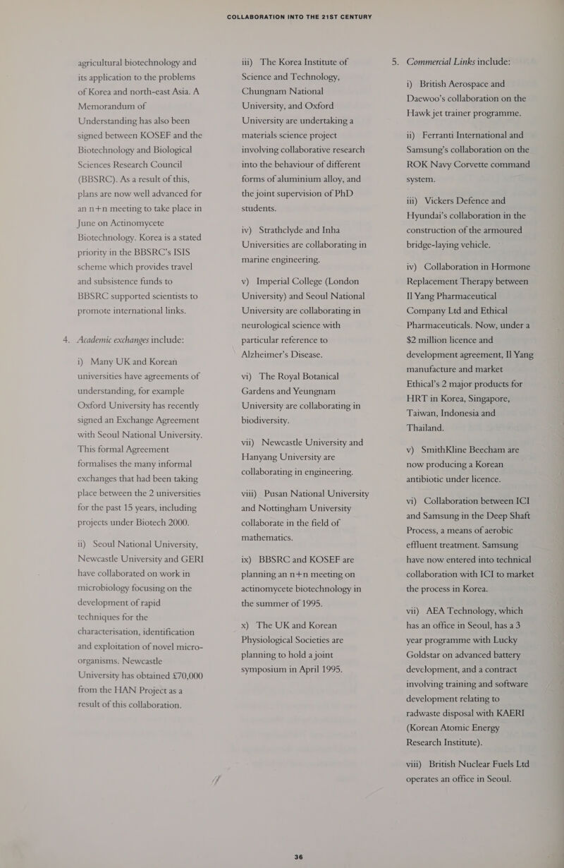 agricultural biotechnology and its application to the problems of Korea and north-east Asia. A Memorandum of Understanding has also been signed between KOSEF and the Biotechnology and Biological Sciences Research Council (BBSRC). As a result of this, plans are now well advanced for an n+n meeting to take place in June on Actinomycete Biotechnology. Korea is a stated priority in the BBSRC’s ISIS scheme which provides travel and subsistence funds to BBSRC supported scientists to promote international links. . Academic exchanges include: 1) Many UK and Korean universities have agreements of understanding, for example Oxford University has recently signed an Exchange Agreement with Seoul National University. This formal Agreement formalises the many informal exchanges that had been taking place between the 2 universities for the past 15 years, including projects under Biotech 2000. ii) Seoul National University, Newcastle University and GERI have collaborated on work in microbiology focusing on the development of rapid techniques for the characterisation, identification and exploitation of novel micro- organisms. Newcastle University has obtained £70,000 from the HAN Project as a result of this collaboration. i1) The Korea Institute of Science and Technology, Chungnam National University, and Oxford University are undertaking a materials science project involving collaborative research into the behaviour of different forms of aluminium alloy, and the joint supervision of PhD students. iv) Strathclyde and Inha Universities are collaborating in marine engineering. v) Imperial College (London University) and Seoul National University are collaborating in neurological science with particular reference to Alzheimer’s Disease. vi) The Royal Botanical Gardens and Yeungnam University are collaborating in biodiversity. vil) Newcastle University and Hanyang University are collaborating in engineering. vill) Pusan National University and Nottingham University collaborate in the field of mathematics. ix) BBSRC and KOSEF are planning an n+n meeting on actinomycete biotechnology in the summer of 1995. x) The UK and Korean Physiological Societies are planning to hold a joint symposium in April 1995. 36 Commercial Links include: i) British Aerospace and Daewoo’s collaboration on the Hawk jet trainer programme. ii) Ferranti International and Samsung’s collaboration on the ROK Navy Corvette command system. i) Vickers Defence and Hyundai’s collaboration in the construction of the armoured bridge-laying vehicle, iv) Collaboration in Hormone Replacement Therapy between Il Yang Pharmaceutical Company Ltd and Ethical Pharmaceuticals. Now, under a $2 million licence and development agreement, I] Yang manufacture and market Ethical’s 2 major products for HRT in Korea, Singapore, Taiwan, Indonesia and Thailand. v) SmithKline Beecham are now producing a Korean antibiotic under licence. vi) Collaboration between ICI and Samsung in the Deep Shaft Process, a means of aerobic effluent treatment. Samsung have now entered into technical collaboration with ICI to market the process in Korea. vii) AEA Technology, which has an office in Seoul, has a3 year programme with Lucky Goldstar on advanced battery development, and a contract involving training and software development relating to radwaste disposal with KAERI (Korean Atomic Energy Research Institute). vili) British Nuclear Fuels Ltd operates an office in Seoul.