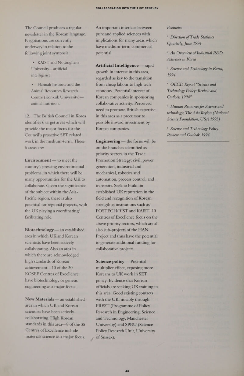 The Council produces a regular newsletter in the Korean language. Negotiations are currently underway in relation to the following joint symposia: e KAIST and Nottingham University—artificial intelligence. e Hannah Institute and the Animal Resources Research Centre (Konkuk University)— animal nutrition. 12. The British Council in Korea identifies 6 target areas which will provide the major focus for the Council’s proactive SET related work in the medium-term. These 6 areas are: Environment — to meet the country’s pressing environmental problems, in which there will be many opportunities for the UK to collaborate. Given the significance of the subject within the Asia- Pacific region, there is also potential for regional projects, with the UK playing a coordinating/ facilitating role. Biotechnology — an established area in which UK and Korean scientists have been actively collaborating. Also an area in which there are acknowledged high standards of Korean achievement—10 of the 30 KOSEF Centres of Excellence have biotechnology or genetic engineering as a major focus. New Materials — an established area in which UK and Korean scientists have been actively collaborating. High Korean standards in this area—8 of the 35 Centres of Excellence include materials science as a major focus. COLLABORATION INTO THE 21ST CENTURY An important interface between Footnotes  ure and applied sciences with : Be ' Direction of Trade Statistics implications for many areas which Quarterly, June 1994 have medium-term commercial potential. ? An Overview of Industrial RGD Activities in Korea Pe hat ge uc ee eg * Science and Technology in Korea, growth in interest in this area, 1994 regarded as key to the transition from cheap labour to high tech * OECD Report “Science and Technology Policy: Review and Outlook 1994” economy. Potential interest of Korean companies in sponsoring collaborative activity. Perceived ; &gt; Human Resources for Science and technology: The Asia Region (National Science Foundation, USA 1993) need to promote British expertise in this area as a precursor to possible inward investment by Korean companies. ® Science and Technology Policy: Review and Outlook 1994  Engineering — the focus will be on the branches identified as priority sectors in the Trade Promotion Strategy: civil, power generation, industrial and mechanical, robotics and automation, process control, and transport. Seek to build on established UK reputation in the field and recognition of Korean strength at institutions such as POSTECH/RIST and KAIST. 10 Centres of Excellence focus on the above priority sectors, which are all also sub-projects of the HAN Project and thus have the potential to generate additional funding for collaborative projects. Science policy — Potential multiplier effect, exposing more Koreans to UK work in SET policy. Evidence that Korean officials are seeking UK training in this area. Good existing contacts with the UK, notably through PREST (Programme of Policy Research in Engineering, Science and Technology, Manchester University) and SPRU (Science Policy Research Unit, University