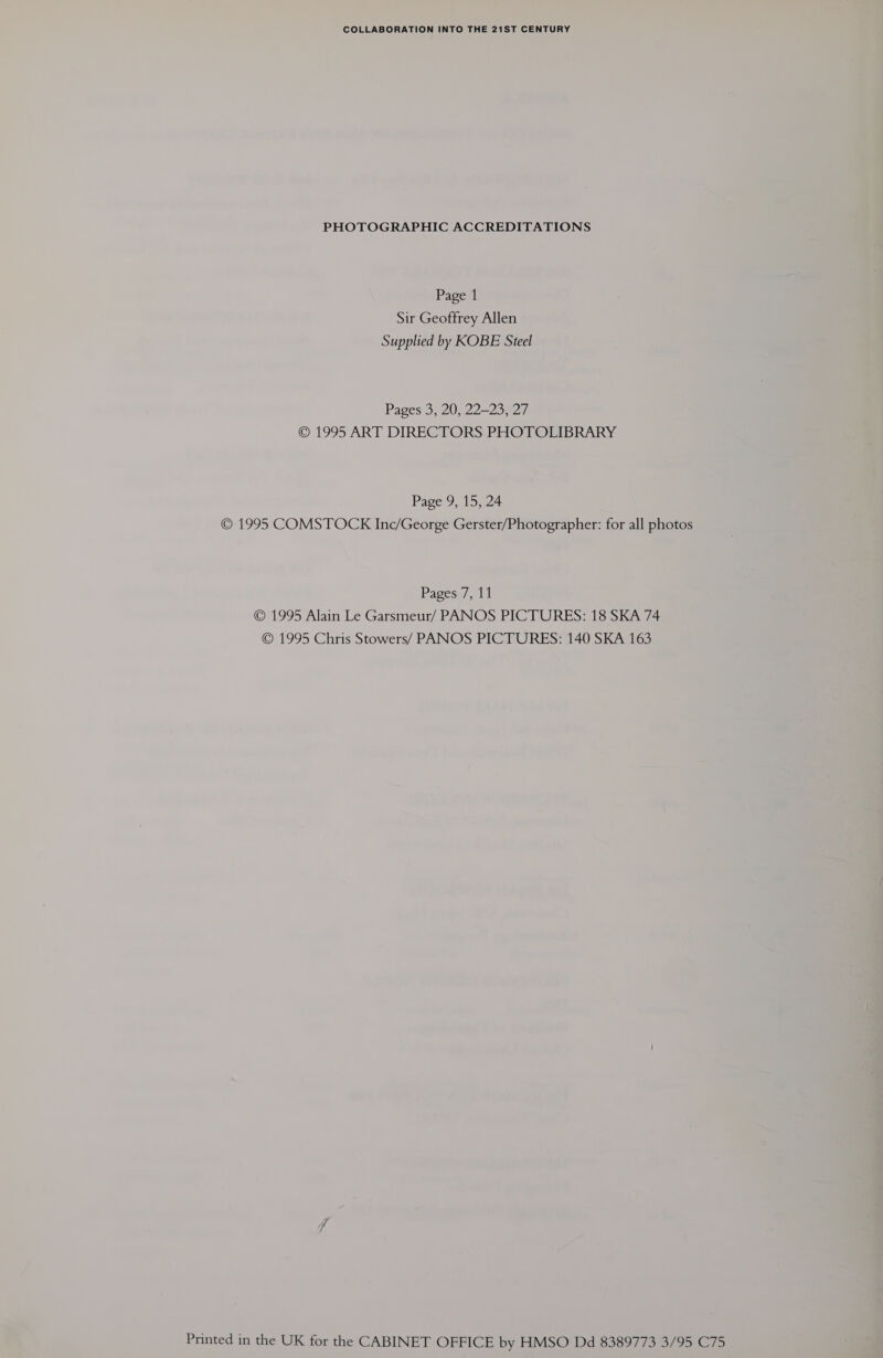 COLLABORATION INTO THE 21ST CENTURY PHOTOGRAPHIC ACCREDITATIONS Page 1 Sir Geoffrey Allen Supplied by KOBE Steel Pages 3, 20, 22—23, 27 © 1995 ART DIRECTORS PHOTOLIBRARY Page 9, 15, 24 © 1995 COMSTOCK Inc/George Gerster/Photographer: for all photos Pagess], 11 © 1995 Alain Le Garsmeur/ PANOS PICTURES: 18 SKA 74 © 1995 Chris Stowers/ PANOS PICTURES: 140 SKA 163 Printed in the UK for the CABINET OFFICE by HMSO Dd 8389773 3/95 C75