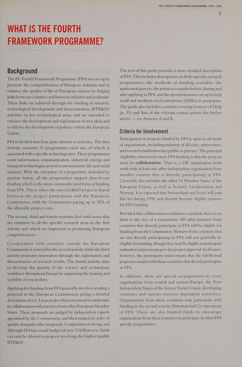 WHAT IS THE FOURTH FRAMEWORK PROGRAMME? Background The EC Fourth Framework Programme (FP4) was set up to promote the competitiveness of European industry and to enhance the quality of life of European citizens by forging links between countries and between industry and academia. These links are achieved through the funding of research, technological development and demonstration (RTD&amp;D) activities in key technological areas, and are intended to enhance the development and exploitation of new ideas and to inform the development of policies within the European Union. FP4 is divided into four parts, known as activities. The first activity contains 15 programmes each one of which 1s associated with a specific technology area. These programmes cover information, communication, industrial, energy and transport technologies as well as environment, life and social sciences. With the exception of a programme dedicated to nuclear fusion, all the programmes support shared-cost funding which is the most commonly used form of funding from FP4. This is where the cost of a R&amp;D project is shared between the project participants and the European Commission, with the Commission paying up to 50% of the allowable project costs. The second, third and fourth activities deal with issues that are common to all the specific research areas in the first activity, and which are important to promoting European competitiveness. Co-operation with countries outside the European Community is covered by the second activity, while the third activity promotes innovation through the exploitation and dissemination of research results. The fourth activity aims to develop the quality of the science and technology workforce throughout Europe by supporting the training and mobility of researchers. Applying for funding from FP4 generally involves sending a proposal to the European Commission giving a detailed description of a 2-3 year project that you intend to undertake in collaboration with partners from other European Member States. These proposals are judged by independent experts appointed by the Commission, and then ranked in order of quality alongside other proposals. Competition is strong, and although FP4 has a total budget of over 13 billion ecu, funds can only be allotted to projects involving the highest quality RTD&amp;D. THE FOURTH FRAMEWORK PROGRAMME 1994-1998 The rest of this guide provides a more detailed description of FP4. This includes descriptions of all the specific research programmes, the methods of funding available, the application process, the points to consider before, during and after applying to FP4, and the special measures set up to help small and medium-sized enterprises (SMEs) to participate. The guide also includes a section covering Sources of Help (p. 31) and lists of the relevant contact points for further advice — see Annexes A and B. Criteria for Involvement Participation in projects funded by FP4 is open to all kinds of organisation, including industry of all sizes, universities, and research establishments (public or private). The principal eligibility criterion for most FP4 funding is that the projects must be collaborative. That is, a UK organisation must work with at least one other independent organisation from another country that is directly participating in FP4. Currently, this includes the other 14 Member States of the European Union, as well as Iceland, Liechtenstein and Norway. It is expected that Switzerland and Israel will join this list during 1996, and thereby become eligible partners for FP4 funding. Provided this collaboration condition is satisfied, there is no limit to the size of a consortium. All other partners from countries that directly participate in FP4 will be eligible for funding from the Commission. Partners from countries that are not directly participating in FP4 will not generally be eligible for funding, though they may be eligible to participate unfunded subject to project-by-project approval. In all cases, however, the participants must ensure that the intellectual property remains with those countries that directly participate in FP4. In addition, there are special arrangements to cover organisations from central and eastern Europe, the New Independent States of the former Soviet Union, developing countries and various overseas dependent territories. Organisations from these countries may participate with funding in the second activity (International Co-operation) of FP4. There are also limited funds to encourage organisations from these countries to participate in other FP4 specific programmes.