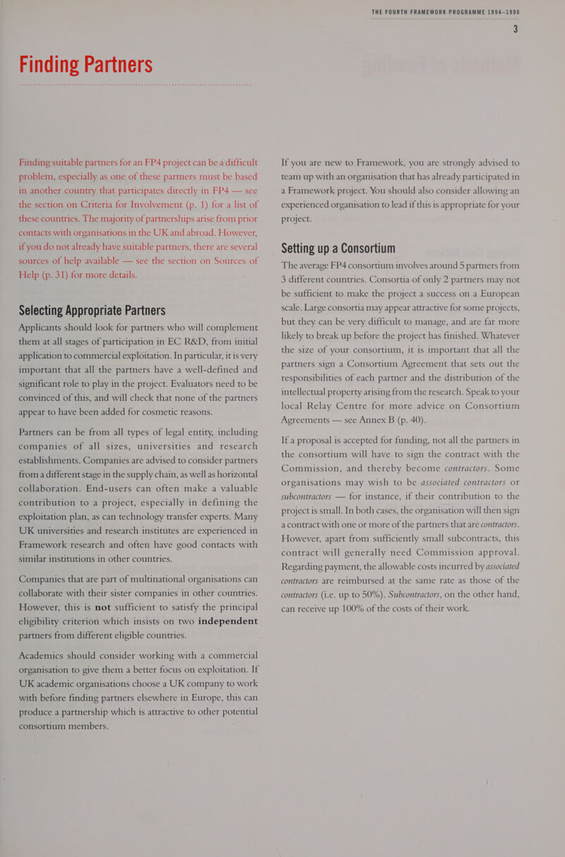 Finding Partners Finding suitable partners for an FP4 project can be a difficult problem, especially as one of these partners must be based in another country that participates directly in FP4 — see the section on Criteria for Involvement (p. 1) for a list of these countries. The majority of partnerships arise from prior contacts with organisations in the UK and abroad. However, if you do not already have suitable partners, there are several sources of help available — see the section on Sources of Help (p. 31) for more details. Selecting Appropriate Partners Applicants should look for partners who will complement them at all stages of participation in EC R&amp;D, from initial application to commercial exploitation. In particular, it is very important that all the partners have a well-defined and significant role to play in the project. Evaluators need to be convinced of this, and will check that none of the partners appear to have been added for cosmetic reasons. Partners can be from all types of legal entity, including companies of all sizes, universities and research establishments. Companies are advised to consider partners from a different stage in the supply chain, as well as horizontal collaboration. End-users can often make a valuable contribution to a project, especially in defining the exploitation plan, as can technology transfer experts. Many UK universities and research institutes are experienced in Framework research and often have good contacts with similar institutions in other countries. Companies that are part of multinational organisations can collaborate with their sister companies in other countries. However, this is not sufficient to satisfy the principal eligibility criterion which insists on two independent partners from different eligible countries. Academics should consider working with a commercial organisation to give them a better focus on exploitation. If UK academic organisations choose a UK company to work with before finding partners elsewhere in Europe, this can produce a partnership which is attractive to other potential consortium members. THE FOURTH FRAMEWORK PROGRAMME 1994-1998 If you are new to Framework, you are strongly advised to team up with an organisation that has already participated in a Framework project. You should also consider allowing an experienced organisation to lead if this is appropriate for your project. Setting up a Consortium The average FP4 consortium involves around 5 partners from 3 different countries. Consortia of only 2 partners may not be sufficient to make the project a success on a European scale. Large consortia may appear attractive for some projects, but they can be very difficult to manage, and are far more likely to break up before the project has finished. Whatever the size of your consortium, it is important that all the partners sign a Consortium Agreement that sets out the responsibilities of each partner and the distribution of the intellectual property arising from the research. Speak to your local Relay Centre for more advice on Consortium Agreements — see Annex B (p. 40). If a proposal is accepted for funding, not all the partners in the consortium will have to sign the contract with the Commission, and thereby become contractors. Some organisations may wish to be associated contractors or subcontractors — for instance, if their contribution to the project is small. In both cases, the organisation will then sign a contract with one or more of the partners that are contractors. However, apart from sufficiently small subcontracts, this contract will generally need Commission approval. Regarding payment, the allowable costs incurred by associated contractors are reimbursed at the same rate as those of the contractors (i.e. up to 50%). Subcontractors, on the other hand, can receive up 100% of the costs of their work.