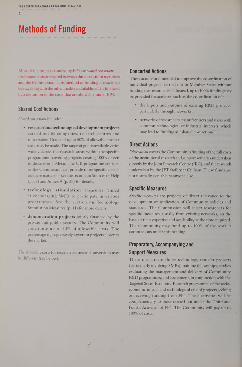 Most of the projects funded by FP4 are shared cost actions — the project costs are shared between the consortium members and the Commission. This method of funding is described below, along with the other methods available, and is followed by a definition of the costs that are allowable under FP4. Shared Cost Actions Shared cost actions include: ° research and technological development projects carried out by companies, research centres and universities. Grants of up to 50% of allowable project costs may be made. The range of grants available varies widely across the research areas within the specific programmes, covering projects costing 1000s of ecu to those over 1 Mecu. The UK programme contacts or the Commission can provide more specific details on these matters — see the section on Sources of Help (p. 31) and Annex A (p. 35) for details; * technology stimulation measures aimed at encouraging SMEs to participate in various programmes. See the section on Technology Stimulation Measures (p. 11) for more details; * demonstration projects jointly financed by the private and public sectors. The Community will contribute up to 40% of allowable costs. The percentage is progressively lower for projects closer to the market. The allowable costs for research centres and universities may be different (see below). Concerted Actions These actions are intended to improve the co-ordination of individual projects carried out in Member States without funding the research itself. Instead, up to 100% funding may be provided for activities such as the co-ordination of : * the inputs and outputs of existing R&amp;D projects, particularly through networks; ¢ networks of researchers, manufacturers and users with common technological or industrial interests, which may lead to funding as “shared cost actions”. Direct action covers the Community’s funding of the full costs of the institutional research and support activities undertaken directly by the Joint Research Centre (JRC), and the research undertaken by the JET facility at Culham. These funds are not normally available to anyone else. Specific Measures Specific measures are projects of direct relevance to the development or application of Community policies and standards. The Commission will select researchers for specific measures, usually from existing networks, on the basis of their expertise and availability at the time required. The Community may fund up to 100% of the work it commissions under this heading. Preparatory, Accompanying and Support Measures These measures include: technology transfer projects (particularly involving SMEs); training fellowships; studies evaluating the management and delivery of Community R&amp;D programmes; and assessment, in conjunction with the ‘Targeted Socio-Economic Research programme, of the socio- economic impact and technological risk of projects seeking or receiving funding from |FP4. These activities will be complementary to those carried out under the Third and Fourth Activities of FP4. The Community will pay up to 100% of costs.