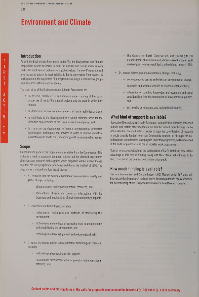 As with the Environment Programme under FP3, the Environment and Climate participation in the equivalent FP3 programme was high, especially by groups from research institutes and academia. The main aims of the Environment and Climate Programme are: * to observe, characterise and improve understanding of the basic processes of the Earth’s natural systems and the ways in which they interact; * to identity and assess the adverse effects of human activities on these; * to contribute to the development of a sound scientific basis for the definition and execution of the Union’s environment policy; and * to stimulate the development of generic environmental protection technologies, techniques and services in order to improve industrial competitiveness and to boost economic growth in a sustainable manner. Scope An information pack on the programme is available from the Commission. This includes a work programme document setting out the detailed programme objectives and research tasks against which proposals will be invited. Please note that the work programme is to be revised during the first half of 1996. The programme is divided into four broad themes:- * A: research into the natural environment, environmental quality and global change, including — climate change and impact on natural resources; and — atmospheric physics and chemistry, interactions with the biosphere and mechanisms of environmental change impacts. ° B: environmental technologies, including — instruments, techniques and methods of monitoring the environment; — technologies and methods of assessing risks to and protecting and rehabilitating the environment; and — technologies to forecast, prevent and reduce natural risks. * C: space techniques applied to environmental monitoring and research, including — methodological research and pilot projects; — research and development work for potential future operational activities; and establishment of a co-ordinated, decentralised European earth observing system (research tasks to be defined in early 1996). socio-economic causes and effects of environmental change; — economic and social responses to environmental problems; — integration of scientific knowledge and economic and social considerations into the formulation of environmental policies; and — sustainable development and technological change. What kind of support is available? Support will be available primarily for shared-cost activities, although concerted actions and certain other measures will also be funded. Specific areas to be addressed by concerted actions, either through the co-ordination of research projects already funded from non-Community sources, or through the co- ordination of related shared-cost projects under this programme, will be identified in the calls for proposals and the associated work programme. Special terms are available for the participation of SMEs. Details of how to take advantage of this type of funding, along with the criteria that will need to be met, is set out in the Commission’s information pack. How much funding is available? The total Environment and Climate budget is 907 Mecu of which 567 Mecu will be available for the research outlined above. The remainder has been earmarked for direct funding of the European Commission’s Joint Research Centre.
