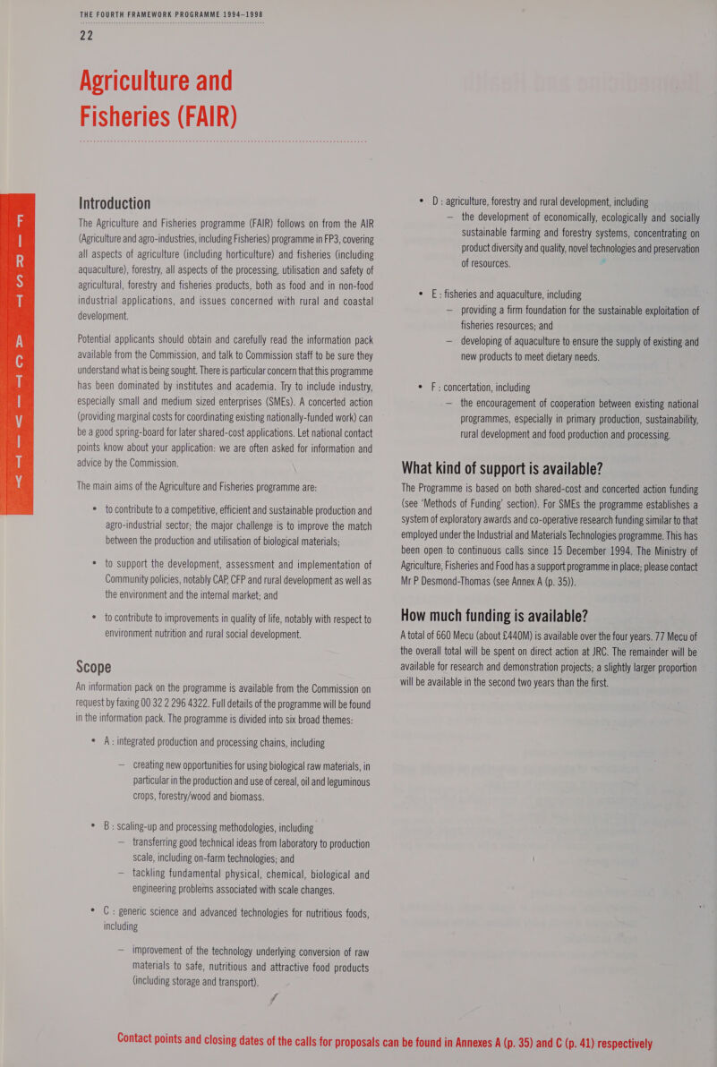  Agriculture and Fisheries (FAIR) The Agriculture and Fisheries programme (FAIR) follows on from the AIR agricultural, forestry and fisheries products, both as food and in non-food industrial applications, and issues concerned with rural and coastal development. Potential applicants should obtain and carefully read the information pack available from the Commission, and talk to Commission staff to be sure they understand what is being sought. There is particular concern that this programme has been dominated by institutes and academia. Try to include industry, especially small and medium sized enterprises (SMEs). A concerted action (providing marginal costs for coordinating existing nationally-funded work) can be a good spring-board for later shared-cost applications. Let national contact points know about your application: we are often asked for information and advice by the Commission. The main aims of the Agriculture and Fisheries programme are: * to contribute to a competitive, efficient and sustainable production and agro-industrial sector; the major challenge is to improve the match between the production and utilisation of biological materials; * to support the development, assessment and implementation of Community policies, notably CAP CFP and rural development as well as the environment and the internal market; and * to contribute to improvements in quality of life, notably with respect to environment nutrition and rural social development. Scope An information pack on the programme is available from the Commission on request by faxing 00 32 2 296 4322. Full details of the programme will be found in the information pack. The programme is divided into six broad themes: ° A: integrated production and processing chains, including — Creating new opportunities for using biological raw materials, in particular in the production and use of cereal, oil and leguminous crops, forestry/wood and biomass. * 8B: scaling-up and processing methodologies, including — transferring good technical ideas from laboratory to production scale, including on-farm technologies; and — tackling fundamental physical, chemical, biological and engineering problems associated with scale changes. * C: generic science and advanced technologies for nutritious foods, including — improvement of the technology underlying conversion of raw materials to safe, nutritious and attractive food products (including storage and transport). VA — the development of economically, ecologically and socially sustainable farming and forestry systems, concentrating on ¢ E: fisheries and aquaculture, including — providing a firm foundation for the sustainable exploitation of fisheries resources; and — developing of aquaculture to ensure the supply of existing and new products to meet dietary needs. ¢ F: concertation, including — the encouragement of cooperation between existing national programmes, especially in primary production, sustainability, rural development and food production and processing. What kind of support is available? The Programme is based on both shared-cost and concerted action funding (see ‘Methods of Funding’ section). For SMEs the programme establishes a system of exploratory awards and co-operative research funding similar to that employed under the Industrial and Materials Technologies programme. This has been open to continuous calls since 15 December 1994. The Ministry of Agriculture, Fisheries and Food has a support programme in place; please contact Mr P Desmond-Thomas (see Annex A (p. 35)). How much funding is available? A total of 660 Mecu (about £440M) is available over the four years. 77 Mecu of the overall total will be spent on direct action at JRC. The remainder will be available for research and demonstration projects; a slightly larger proportion will be available in the second two years than the first.