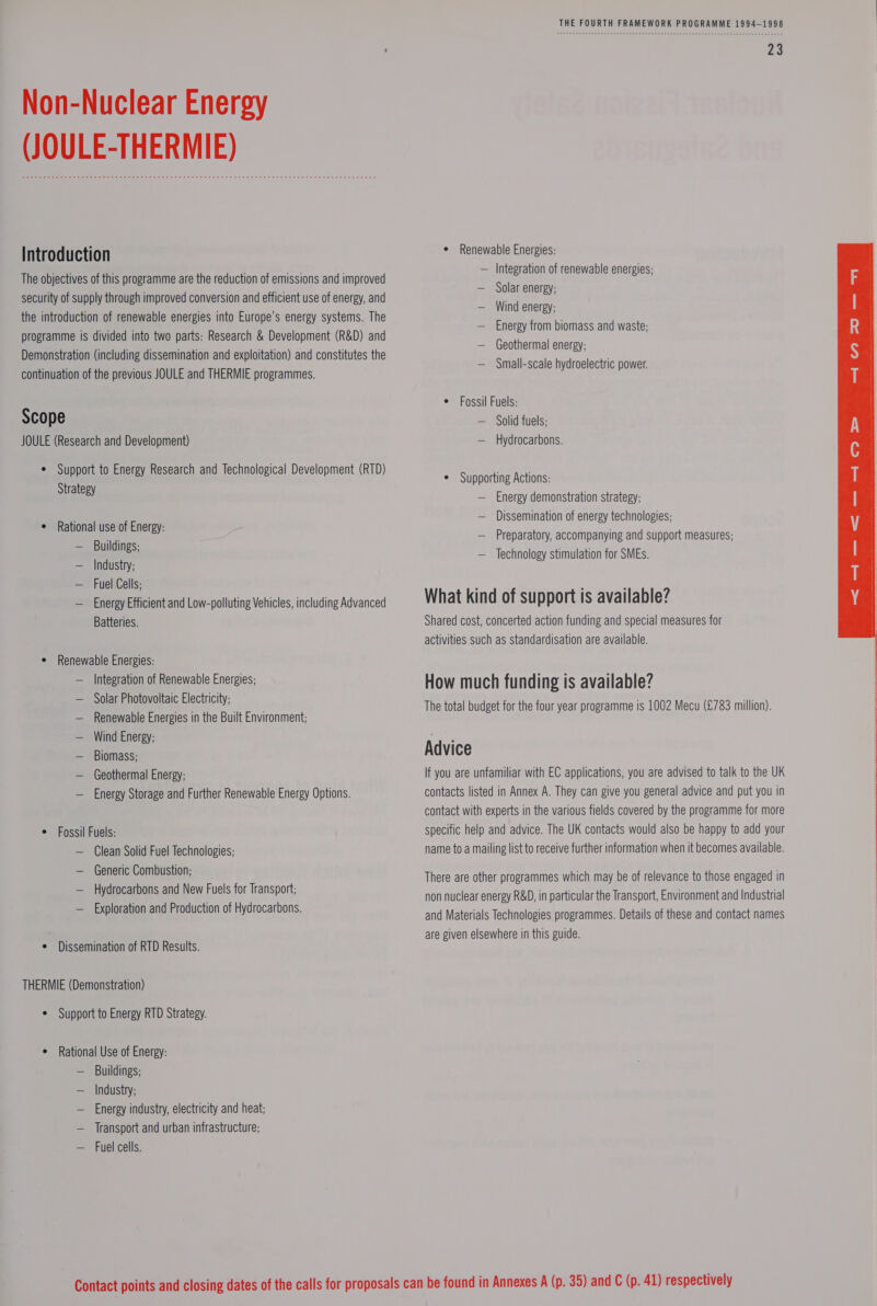 Non-Nuclear Energy (JOULE-THERMIE) Introduction The objectives of this programme are the reduction of emissions and improved security of supply through improved conversion and efficient use of energy, and the introduction of renewable energies into Europe’s energy systems. The programme is divided into two parts: Research &amp; Development (R&amp;D) and Demonstration (including dissemination and exploitation) and constitutes the continuation of the previous JOULE and THERMIE programmes. Scope JOULE (Research and Development) ¢ Support to Energy Research and Technological Development (RTD) Strategy e Rational use of Energy: — Buildings; — Industry; — Fuel Cells; — Energy Efficient and Low-polluting Vehicles, including Advanced Batteries. ¢ Renewable Energies: — Integration of Renewable Energies; — Solar Photovoltaic Electricity; — Renewable Energies in the Built Environment; — Wind Energy; — Biomass; — Geothermal Energy; — Energy Storage and Further Renewable Energy Options. ¢ Fossil Fuels: — Clean Solid Fuel Technologies; Generic Combustion; Hydrocarbons and New Fuels for Transport; Exploration and Production of Hydrocarbons. ¢ Dissemination of RTD Results. THERMIE (Demonstration) ¢ Support to Energy RTD Strategy. ¢ Rational Use of Energy: — Buildings; — Industry; — Energy industry, electricity and heat; — Transport and urban infrastructure; — Fuel cells. THE FOURTH FRAMEWORK PROGRAMME 1994-1998 ¢ Renewable Energies: — Integration of renewable energies; — Solar energy; — Wind energy; — Energy from biomass and waste; — Geothermal energy; — Small-scale hydroelectric power. ¢ Fossil Fuels: — Solid fuels; — Hydrocarbons. ¢ Supporting Actions: — Energy demonstration strategy; Dissemination of energy technologies; — Preparatory, accompanying and support measures; Technology stimulation for SMEs. What kind of support is available? Shared cost, concerted action funding and special measures for activities such as standardisation are available. How much funding is available? The total budget for the four year programme is 1002 Mecu (£783 million). Advice If you are unfamiliar with EC applications, you are advised to talk to the UK contacts listed in Annex A. They can give you general advice and put you in contact with experts in the various fields covered by the programme for more specific help and advice. The UK contacts would also be happy to add your name to a mailing list to receive further information when it becomes available. There are other programmes which may be of relevance to those engaged in non nuclear energy R&amp;D, in particular the Transport, Environment and Industrial and Materials Technologies programmes. Details of these and contact names are given elsewhere in this guide.  