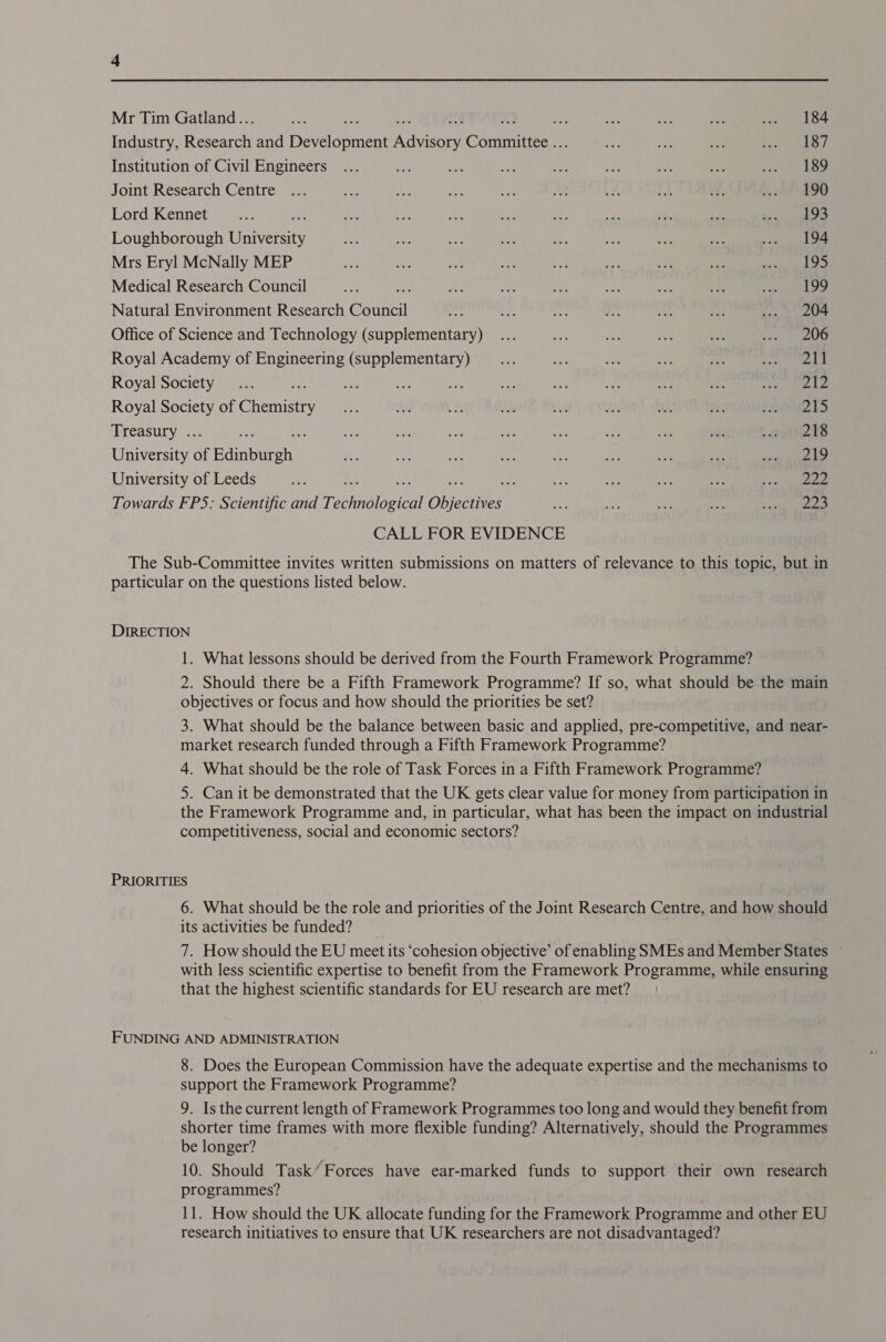 Mr Tim Gatland.. 184 Industry, Ren and Deine Ree Cénmitice ¥ 187 Institution of Civil Engineers 189 Joint Research Centre 190 Lord Kennet 193 Loughborough Unione 194 Mrs Eryl McNally MEP 195 Medical Research Council 199 Natural Environment Research tivell 204 Office of Science and Technology (supplementary) 206 Royal Academy of Engineering (supplementary) 211 Royal Society : aT? | Royal Society of Gheaistty 215 Treasury . 218 University of Eainbatehs, 219 University of Leeds : : 222 Towards FP5: Scientific and T. SORA eT Dbjeenven 223 particular on the questions listed below. DIRECTION 1. What lessons should be derived from the Fourth Framework Programme? 2. Should there be a Fifth Framework Programme? If so, what should be the main objectives or focus and how should the priorities be set? 3. What should be the balance between basic and applied, pre-competitive, and near- market research funded through a Fifth Framework Programme? 4. What should be the role of Task Forces in a Fifth Framework Programme? 5. Can it be demonstrated that the UK gets clear value for money from participation in the Framework Programme and, in particular, what has been the impact on industrial competitiveness, social and economic sectors? 6. What should be the role and priorities of the Joint Research Centre, and how should its activities be funded? __ 7. How should the EU meet its ‘cohesion objective’ of enabling SMEs and Member States ~ with less scientific expertise to benefit from the Framework Programme, while ensuring that the highest scientific standards for EU research are met? 8. Does the European Commission have the adequate expertise and the mechanisms to support the Framework Programme? 9. Is the current length of Framework Programmes too long and would they benefit from shorter time frames with more flexible funding? Alternatively, should the Programmes be longer? 10. Should Task’ Forces have ear-marked funds to support their own research programmes? 11. How should the UK allocate funding for the Framework Programme and other EU research initiatives to ensure that UK researchers are not disadvantaged?