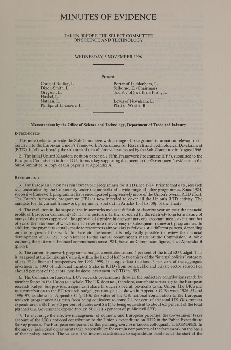 MINUTES OF EVIDENCE TAKEN BEFORE THE SELECT COMMITTEE ON SCIENCE AND TECHNOLOGY WEDNESDAY 6 NOVEMBER 1996 Present: Craig of Radley, L. Porter of Luddenham, L. Dixon-Smith, L. Selborne, E. (Chairman) Gregson, L. Soulsby of Swaffham Prior, L. Haskel, L. EURO EL IIS CON eT OT Nathan, L. Lewis of Newnham, L. Phillips of Ellesmere, L. Platt of Writtle, B. Memorandum by the Office of Science and Technology, Department of Trade and Industry INTRODUCTION This note seeks to provide the Sub-Committee with a range of background information relevant to its inquiry into the European Union’s Framework Programmes for Research and Technological Development (RTD). It follows broadly the structure of the call for evidence issued by the Sub-Committee in August 1996. 2. The initial United Kingdom position paper on a Fifth Framework Programme (FP5), submitted to the European Commission in June 1996, forms a key supporting document in the Government’s evidence to the Sub-Committee. A copy of this paper is at Appendix A. BACKGROUND 3. The European Union has run framework programmes for RTD since 1984. Prior to that date, research was undertaken by the Community under the umbrella of a wide range of other programmes. Since 1984, successive framework programmes have encompassed progressively more of the Union’s overall RTD effort. The Fourth framework programme (FP4) is now intended to cover all the Union’s RTD activity. The mandate for the current framework programme is set out in Articles 130f to 130p of the Treaty. 4. The evolution in the scope of the frameworks makes it difficult to describe year-on-year the financial profile of European Community RTD. The picture is further obscured by the relatively long term nature of many of the projects approved: the approval of a project in one year may create commitments over a number of years, the later ones of which may run over into the currency of subsequent framework programmes. In addition, the payments actually made to researchers almost always follow a still different pattern, depending on the progress of the work. In these circumstances, it is only really possible to review the financial development of EU RTD by reference to the annual commitments made by the Commission. A table outlining the pattern of financial commitments since 1984, based on Commission figures, is at Appendix B (p.209). 5. The current framework programme budget constitutes around 4 per cent of the total EU budget. This is, as agreed at the Edinburgh Council, within the band of half to two thirds of the “internal policies” category of the EU’s financial perspectives for 1992-1999. It is equivalent to about 3 per cent of the aggregate investment in 1993 of individual member States in RTD (from both public and private sector sources) or about 9 per cent of their total non-business investment in RTD in 1993. 6. The Commission funds the EU’s research programmes through the budgetary contributions made by member States to the Union as a whole. The UK does not, therefore, contribute separately to the European research budget, but provides a significant share through its overall payments to the Union. The UK’s pro rata contribution to the EU research budget, year-on-year, is shown in Appendix C. Between 1986-87 and 1996-97, as shown in Appendix C (p.210), the value of the UK notional contribution to the European research programmes has risen from being equivalent to some 2.1 per cent of the total UK Government expenditure on SET (or 3.5 per cent of public civil SET) to being equivalent to about 6.5 per cent of the total planned UK Government expenditure on SET (10.3 per cent of public civil SET). 7. To encourage the effective management of domestic and European priorities, the Government takes account of the UK’s notional contribution to the Union’s expenditure on RTD in the Public Expenditure Survey process. The European component of this planning exercise is known colloquially as EUROPES. In the survey, individual departments take responsibility for certain components of the framework on the basis of their policy interest. The value of this interest is attributed to expenditure baselines at the start of the