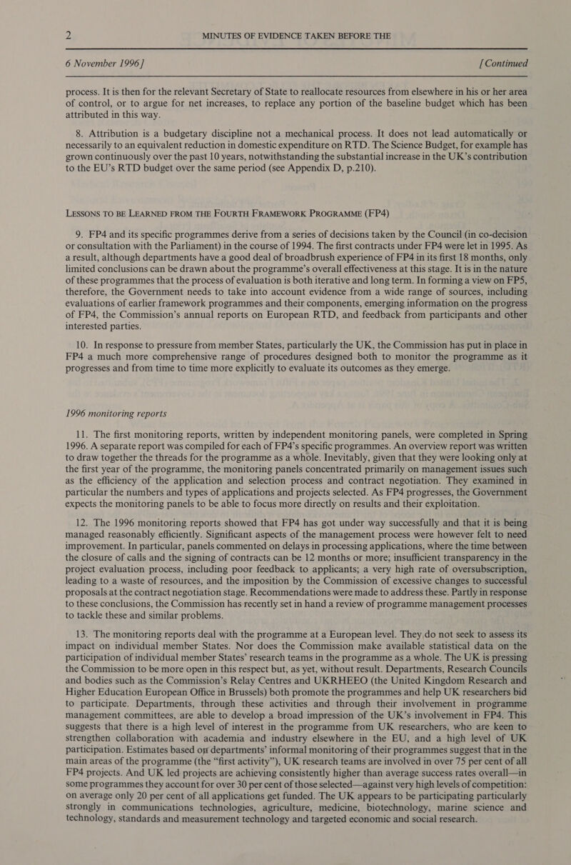 6 November 1996 ] [ Continued process. It is then for the relevant Secretary of State to reallocate resources from elsewhere in his or her area of control, or to argue for net increases, to replace any portion of the baseline budget which has been attributed in this way. 8. Attribution is a budgetary discipline not a mechanical process. It does not lead automatically or necessarily to an equivalent reduction in domestic expenditure on RTD. The Science Budget, for example has grown continuously over the past 10 years, notwithstanding the substantial increase in the UK’s contribution to the EU’s RTD budget over the same period (see Appendix D, p.210). LESSONS TO BE LEARNED FROM THE FOURTH FRAMEWORK PROGRAMME (FP4) 9. FP4 and its specific programmes derive from a series of decisions taken by the Council (in co-decision or consultation with the Parliament) in the course of 1994. The first contracts under FP4 were let in 1995. As a result, although departments have a good deal of broadbrush experience of FP4 in its first 18 months, only limited conclusions can be drawn about the programme’s overall effectiveness at this stage. It is in the nature of these programmes that the process of evaluation is both iterative and long term. In forming a view on FPS, therefore, the Government needs to take into account evidence from a wide range of sources, including evaluations of earlier framework programmes and their components, emerging information on the progress of FP4, the Commission’s annual reports on European RTD, and feedback from participants and other interested parties. 10. In response to pressure from member States, particularly the UK, the Commission has put in place in FP4 a much more comprehensive range of procedures designed both to monitor the programme as it progresses and from time to time more explicitly to evaluate its outcomes as they emerge. 1996 monitoring reports 11. The first monitoring reports, written by independent monitoring panels, were completed in Spring 1996. A separate report was compiled for each of FP4’s specific programmes. An overview report was written to draw together the threads for the programme as a whole. Inevitably, given that they were looking only at the first year of the programme, the monitoring panels concentrated primarily on management issues such as the efficiency of the application and selection process and contract negotiation. They examined in particular the numbers and types of applications and projects selected. As FP4 progresses, the Government expects the monitoring panels to be able to focus more directly on results and their exploitation. 12. The 1996 monitoring reports showed that FP4 has got under way successfully and that it is being managed reasonably efficiently. Significant aspects of the management process were however felt to need improvement. In particular, panels commented on delays in processing applications, where the time between the closure of calls and the signing of contracts can be 12 months or more; insufficient transparency in the project evaluation process, including poor feedback to applicants; a very high rate of oversubscription, leading to a waste of resources, and the imposition by the Commission of excessive changes to successful proposals at the contract negotiation stage. Recommendations were made to address these. Partly in response to these conclusions, the Commission has recently set in hand a review of programme management processes to tackle these and similar problems. 13. The monitoring reports deal with the programme at a European level. They,do not seek to assess its impact on individual member States. Nor does the Commission make available statistical data on the participation of individual member States’ research teams in the programme as a whole. The UK is pressing the Commission to be more open in this respect but, as yet, without result. Departments, Research Councils and bodies such as the Commission’s Relay Centres and UKRHEEO (the United Kingdom Research and Higher Education European Office in Brussels) both promote the programmes and help UK researchers bid to participate. Departments, through these activities and through their involvement in programme management committees, are able to develop a broad impression of the UK’s involvement in FP4. This suggests that there is a high level of interest in the programme from UK researchers, who are keen to strengthen collaboration with academia and industry elsewhere in the EU, and a high level of UK participation. Estimates based on departments’ informal monitoring of their programmes suggest that in the main areas of the programme (the “first activity”), UK research teams are involved in over 75 per cent of all FP4 projects. And UK led projects are achieving consistently higher than average success rates overall—in some programmes they account for over 30 per cent of those selected—against very high levels of competition: on average only 20 per cent of all applications get funded. The UK appears to be participating particularly strongly in communications technologies, agriculture, medicine, biotechnology, marine science and technology, standards and measurement technology and targeted economic and social research.