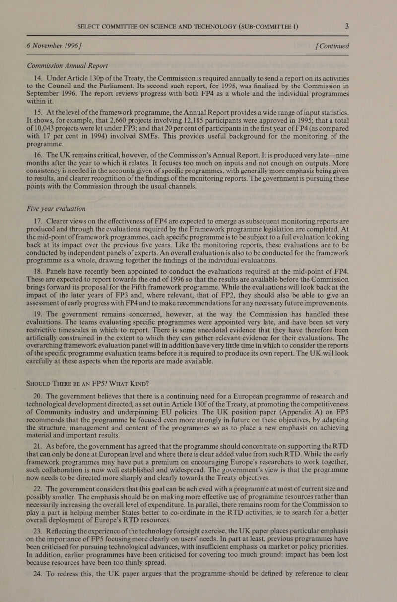 6 November 1996 ] [ Continued Commission Annual Report 14. Under Article 130p of the Treaty, the Commission is required annually to send a report on its activities to the Council and the Parliament. Its second such report, for 1995, was finalised by the Commission in September 1996. The report reviews progress with both FP4 as a whole and the individual programmes within it. . 15. At the level of the framework programme, the Annual Report provides a wide range of input statistics. It shows, for example, that 2,660 projects involving 12,185 participants were approved in 1995; that a total of 10,043 projects were let under FP3; and that 20 per cent of participants in the first year of FP4 (as compared with 17 per cent in 1994) involved SMEs. This provides useful background for the monitoring of the programme. 16. The UK remains critical, however, of the Commission’s Annual Report. It is produced very late—nine months after the year to which it relates. It focuses too much on inputs and not enough on outputs. More consistency is needed in the accounts given of specific programmes, with generally more emphasis being given to results, and clearer recognition of the findings of the monitoring reports. The government is pursuing these points with the Commission through the usual channels. Five year evaluation 17. Clearer views on the effectiveness of FP4 are expected to emerge as subsequent monitoring reports are produced and through the evaluations required by the Framework programme legislation are completed. At the mid-point of framework programmes, each specific programme is to be subject to a full evaluation looking back at its impact over the previous five years. Like the monitoring reports, these evaluations are to be conducted by independent panels of experts. An overall evaluation is also to be conducted for the framework programme as a whole, drawing together the findings of the individual evaluations. 18. Panels have recently been appointed to conduct the evaluations required at the mid-point of FP4. These are expected to report towards the end of 1996 so that the results are available before the Commission brings forward its proposal for the Fifth framework programme. While the evaluations will look back at the impact of the later years of FP3 and, where relevant, that of FP2, they should also be able to give an assessment of early progress with FP4 and to make recommendations for any necessary future improvements. 19. The government remains concerned, however, at the way the Commission has handled these evaluations. The teams evaluating specific programmes were appointed very late, and have been set very restrictive timescales in which to report. There is some anecdotal evidence that they have therefore been artificially constrained in the extent to which they can gather relevant evidence for their evaluations. The overarching framework evaluation panel will in addition have very little time in which to consider the reports of the specific programme evaluation teams before it is required to produce its own report. The UK will look carefully at these aspects when the reports are made available. SHOULD THERE BE AN FP5? WHAT KIND? 20. The government believes that there is a continuing need for a European programme of research and technological development directed, as set out in Article 130f of the Treaty, at promoting the competitiveness of Community industry and underpinning EU policies. The UK position paper (Appendix A) on FP5 recommends that the programme be focused even more strongly in future on these objectives, by adapting the structure, management and content of the programmes so as to place a new emphasis on achieving material and important results. 21. As before, the government has agreed that the programme should concentrate on supporting the RTD that can only be done at European level and where there is clear added value from such RTD. While the early framework programmes may have put a premium on encouraging Europe’s researchers to work together, such collaboration is now well established and widespread. The government’s view is that the programme now needs to be directed more sharply and clearly towards the Treaty objectives. 22. The government considers that this goal can be achieved with a programme at most of current size and possibly smaller. The emphasis should be on making more effective use of programme resources rather than necessarily increasing the overall level of expenditure. In parallel, there remains room for the Commission to play a part in helping member States better to co-ordinate in the RTD activities, ie to search for a better overall deployment of Europe’s RTD resources. 23. Reflecting the experience of the technology foresight exercise, the UK paper places particular emphasis on the importance of FP5 focusing more clearly on users’ needs. In part at least, previous programmes have been criticised for pursuing technological advances, with insufficient emphasis on market or policy priorities. In addition, earlier programmes have been criticised for covering too much ground: impact has been lost because resources have been too thinly spread. 24. To redress this, the UK paper argues that the programme should be defined by reference to clear