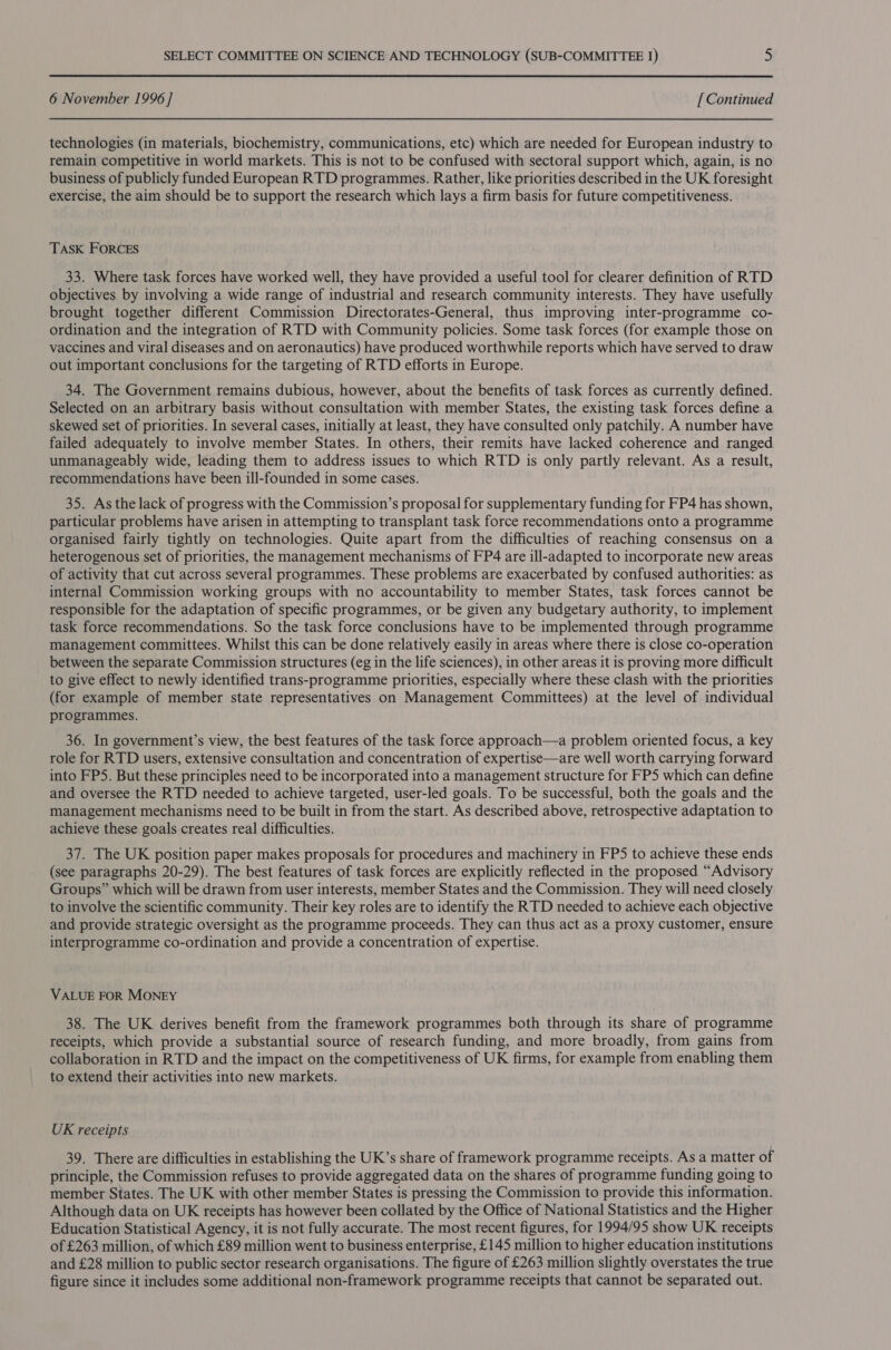 6 November 1996 ] [ Continued technologies (in materials, biochemistry, communications, etc) which are needed for European industry to remain competitive in world markets. This is not to be confused with sectoral support which, again, is no business of publicly funded European RTD programmes. Rather, like priorities described in the UK foresight exercise, the aim should be to support the research which lays a firm basis for future competitiveness. TASK FORCES 33. Where task forces have worked well, they have provided a useful tool for clearer definition of RTD objectives by involving a wide range of industrial and research community interests. They have usefully brought together different Commission Directorates-General, thus improving inter-programme co- ordination and the integration of RTD with Community policies. Some task forces (for example those on vaccines and viral diseases and on aeronautics) have produced worthwhile reports which have served to draw out important conclusions for the targeting of RTD efforts in Europe. 34. The Government remains dubious, however, about the benefits of task forces as currently defined. Selected on an arbitrary basis without consultation with member States, the existing task forces define a skewed set of priorities. In several cases, initially at least, they have consulted only patchily. A number have failed adequately to involve member States. In others, their remits have lacked coherence and ranged unmanageably wide, leading them to address issues to which RTD is only partly relevant. As a result, recommendations have been ill-founded in some cases. 35. As the lack of progress with the Commission’s proposal for supplementary funding for FP4 has shown, particular problems have arisen in attempting to transplant task force recommendations onto a programme organised fairly tightly on technologies. Quite apart from the difficulties of reaching consensus on a heterogenous set of priorities, the management mechanisms of FP4 are ill-adapted to incorporate new areas of activity that cut across several programmes. These problems are exacerbated by confused authorities: as internal Commission working groups with no accountability to member States, task forces cannot be responsible for the adaptation of specific programmes, or be given any budgetary authority, to implement task force recommendations. So the task force conclusions have to be implemented through programme management committees. Whilst this can be done relatively easily in areas where there is close co-operation between the separate Commission structures (eg in the life sciences), in other areas it is proving more difficult to give effect to newly identified trans-programme priorities, especially where these clash with the priorities (for example of member state representatives on Management Committees) at the level of individual programmes. 36. In government’s view, the best features of the task force approach—a problem oriented focus, a key role for RTD users, extensive consultation and concentration of expertise—are well worth carrying forward into FP5. But these principles need to be incorporated into a management structure for FPS which can define and oversee the RTD needed to achieve targeted, user-led goals. To be successful, both the goals and the management mechanisms need to be built in from the start. As described above, retrospective adaptation to achieve these goals creates real difficulties. 37. The UK position paper makes proposals for procedures and machinery in FP5 to achieve these ends (see paragraphs 20-29). The best features of task forces are explicitly reflected in the proposed “Advisory Groups” which will be drawn from user interests, member States and the Commission. They will need closely to involve the scientific community. Their key roles are to identify the RTD needed to achieve each objective and provide strategic oversight as the programme proceeds. They can thus act as a proxy customer, ensure interprogramme co-ordination and provide a concentration of expertise. VALUE FOR MONEY 38. The UK derives benefit from the framework programmes both through its share of programme receipts, which provide a substantial source of research funding, and more broadly, from gains from collaboration in RTD and the impact on the competitiveness of UK firms, for example from enabling them to extend their activities into new markets. UK receipts 39. There are difficulties in establishing the UK’s share of framework programme receipts. As a matter of principle, the Commission refuses to provide aggregated data on the shares of programme funding going to member States. The UK with other member States is pressing the Commission to provide this information. Although data on UK receipts has however been collated by the Office of National Statistics and the Higher Education Statistical Agency, it is not fully accurate. The most recent figures, for 1994/95 show UK receipts of £263 million, of which £89 million went to business enterprise, £145 million to higher education institutions and £28 million to public sector research organisations. The figure of £263 million slightly overstates the true figure since it includes some additional non-framework programme receipts that cannot be separated out.