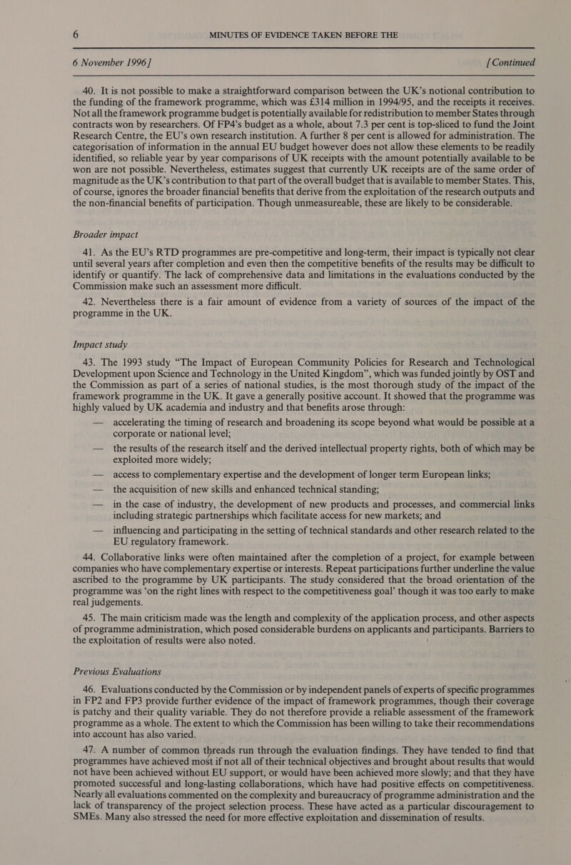 6 November 1996 ] [ Continued 40. It is not possible to make a straightforward comparison between the UK’s notional contribution to the funding of the framework programme, which was £314 million in 1994/95, and the receipts it receives. Not all the framework programme budget is potentially available for redistribution to member States through contracts won by researchers. Of FP4’s budget as a whole, about 7.3 per cent is top-sliced to fund the Joint Research Centre, the EU’s own research institution. A further 8 per cent is allowed for administration. The categorisation of information in the annual EU budget however does not allow these elements to be readily identified, so reliable year by year comparisons of UK receipts with the amount potentially available to be won are not possible. Nevertheless, estimates suggest that currently UK receipts are of the same order of magnitude as the UK’s contribution to that part of the overall budget that is available to member States. This, of course, ignores the broader financial benefits that derive from the exploitation of the research outputs and the non-financial benefits of participation. Though unmeasureable, these are likely to be considerable. Broader impact 41. As the EU’s RTD programmes are pre-competitive and long-term, their impact is typically not clear until several years after completion and even then the competitive benefits of the results may be difficult to identify or quantify. The lack of comprehensive data and limitations in the evaluations conducted by the Commission make such an assessment more difficult. 42. Nevertheless there is a fair amount of evidence from a variety of sources of the impact of the programme in the UK. Impact study 43. The 1993 study “The Impact of European Community Policies for Research and Technological Development upon Science and Technology in the United Kingdom”, which was funded jointly by OST and the Commission as part of a series of national studies, is the most thorough study of the impact of the framework programme in the UK. It gave a generally positive account. It showed that the programme was highly valued by UK academia and industry and that benefits arose through: — accelerating the timing of research and broadening its scope beyond what would be possible at a corporate or national level; — the results of the research itself and the derived intellectual property rights, both of which may be exploited more widely; — access to complementary expertise and the development of longer term European links; — the acquisition of new skills and enhanced technical standing; — in the case of industry, the development of new products and processes, and commercial links including strategic partnerships which facilitate access for new markets; and — influencing and participating in the setting of technical standards and other research related to the EU regulatory framework. 44. Collaborative links were often maintained after the completion of a project, for example between companies who have complementary expertise or interests. Repeat participations further underline the value ascribed to the programme by UK participants. The study considered that the broad orientation of the programme was ‘on the right lines with respect to the competitiveness goal’ though it was too early to make real judgements. 45. The main criticism made was the eneth and complexity of the application process, and other aspects of programme administration, which posed considerable burdens on applicants and participants. Barriers to the exploitation of results were also noted. Previous Evaluations 46. Evaluations conducted by the Commission or by independent panels of experts of specific programmes in FP2 and FP3 provide further evidence of the impact of framework programmes, though their coverage is patchy and their quality variable. They do not therefore provide a reliable assessment of the framework programme as a whole. The extent to which the Commission has been willing to take their recommendations into account has also varied. 47. A number of common threads run through the evaluation findings. They have tended to find that programmes have achieved most if not all of their technical objectives and brought about results that would not have been achieved without EU support, or would have been achieved more slowly; and that they have promoted successful and long-lasting collaborations, which have had positive effects on competitiveness. Nearly all evaluations commented on the complexity and bureaucracy of programme administration and the lack of transparency of the project selection process. These have acted as a particular discouragement to SMEs. Many also stressed the need for more effective exploitation and dissemination of results.