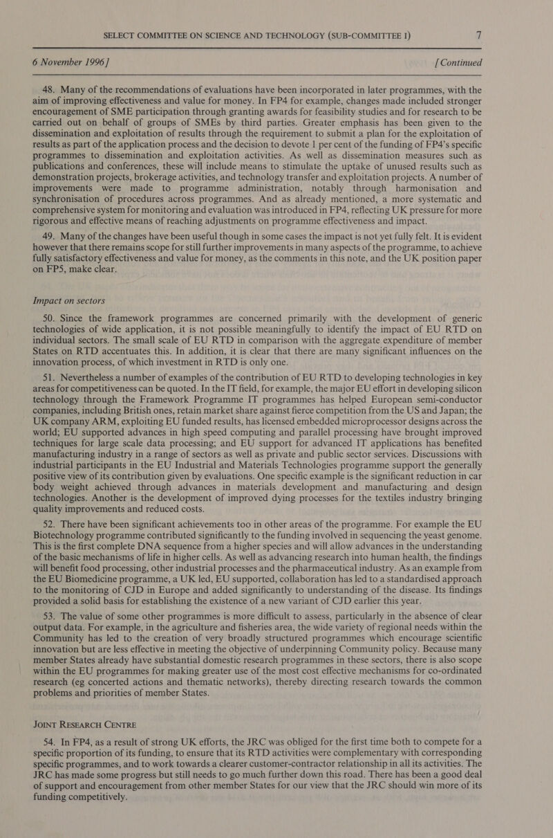 6 November 1996 ] [ Continued 48. Many of the recommendations of evaluations have been incorporated in later programmes, with the aim of improving effectiveness and value for money. In FP4 for example, changes made included stronger encouragement of SME participation through granting awards for feasibility studies and for research to be carried out on behalf of groups of SMEs by third parties. Greater emphasis has been given to the dissemination and exploitation of results through the requirement to submit a plan for the exploitation of results as part of the application process and the decision to devote | per cent of the funding of FP4’s specific programmes to dissemination and exploitation activities. As well as dissemination measures such as publications and conferences, these will include means to stimulate the uptake of unused results such as demonstration projects, brokerage activities, and technology transfer and exploitation projects. A number of improvements were made to programme administration, notably through harmonisation and synchronisation of procedures across programmes. And as already mentioned, a more systematic and comprehensive system for monitoring and evaluation was introduced in FP4, reflecting UK pressure for more rigorous and effective means of reaching adjustments on programme effectiveness and impact. 49. Many of the changes have been useful though in some cases the impact is not yet fully felt. It is evident however that there remains scope for still further improvements in many aspects of the programme, to achieve fully satisfactory effectiveness and value for money, as the comments in this note, and the UK position paper on FPS, make clear: Impact on sectors 50. Since the framework programmes are concerned primarily with the development of generic technologies of wide application, it is not possible meaningfully to identify the impact of EU RTD on individual sectors. The small scale of EU RTD in comparison with the aggregate expenditure of member States on RTD accentuates this. In addition, it is clear that there are many significant influences on the innovation process, of which investment in RTD is only one. 51. Nevertheless a number of examples of the contribution of EU RTD to developing technologies in key areas for competitiveness can be quoted. In the IT field, for example, the major EU effort in developing silicon technology through the Framework Programme IT programmes has helped European semi-conductor companies, including British ones, retain market share against fierce competition from the US and Japan; the UK company ARM, exploiting EU funded results, has licensed embedded microprocessor designs across the world; EU supported advances in high speed computing and parallel processing have brought improved techniques for large scale data processing; and EU support for advanced IT applications has benefited manufacturing industry in a range of sectors as well as private and public sector services. Discussions with industrial participants in the EU Industrial and Materials Technologies programme support the generally positive view of its contribution given by evaluations. One specific example is the significant reduction in car body weight achieved through advances in materials development and manufacturing and design technologies. Another is the development of improved dying processes for the textiles industry bringing quality improvements and reduced costs. 52. There have been significant achievements too in other areas of the programme. For example the EU Biotechnology programme contributed significantly to the funding involved in sequencing the yeast genome. This is the first complete DNA sequence from a higher species and will allow advances in the understanding of the basic mechanisms of life in higher cells. As well as advancing research into human health, the findings will benefit food processing, other industrial processes and the pharmaceutical industry. As an example from the EU Biomedicine programme, a UK led, EU supported, collaboration has led to a standardised approach to the monitoring of CJD in Europe and added significantly to understanding of the disease. Its findings provided a solid basis for establishing the existence of a new variant of CJD earlier this year. 53. The value of some other programmes is more difficult to assess, particularly in the absence of clear output data. For example, in the agriculture and fisheries area, the wide variety of regional needs within the Community has led to the creation of very broadly structured programmes which encourage scientific innovation but are less effective in meeting the objective of underpinning Community policy. Because many member States already have substantial domestic research programmes in these sectors, there is also scope within the EU programmes for making greater use of the most cost effective mechanisms for co-ordinated research (eg concerted actions and thematic networks), thereby directing research towards the common problems and priorities of member States. JOINT RESEARCH CENTRE 54. In FP4, as a result of strong UK efforts, the JRC was obliged for the first time both to compete for a specific proportion of its funding, to ensure that its RTD activities were complementary with corresponding specific programmes, and to work towards a clearer customer-contractor relationship in all its activities. The JRC has made some progress but still needs to go much further down this road. There has been a good deal of support and encouragement from other member States for our view that the JRC should win more of its funding competitively.