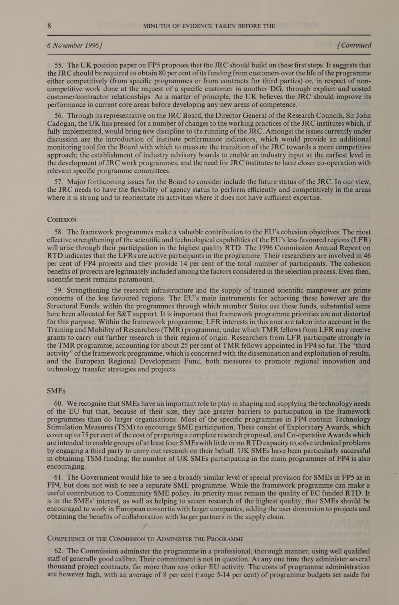 6 November 1996] [ Continued 55. The UK position paper on FPS proposes that the JRC should build on these first steps. It suggests that the JRC should be required to obtain 80 per cent of its funding from customers over the life of the programme either competitively (from specific programmes or from contracts for third parties) or, in respect of non- competitive work done at the request of a specific customer in another DG, through explicit and costed customer/contractor relationships. As a matter of principle, the UK believes the JRC should improve its performance in current core areas before developing any new areas of competence. 56. Through its representative on the JRC Board, the Director General of the Research Councils, Sir John Cadogan, the UK has pressed for a number of changes to the working practices of the JRC institutes which, if fully implemented, would bring new discipline to the running of the JRC. Amongst the issues currently under discussion are the introduction of institute performance indicators, which would provide an additional monitoring tool for the Board with which to measure the transition of the JRC towards a more competitive approach; the establishment of industry advisory boards to enable an industry input at the earliest level in the development of JRC work programmes; and the need for JRC institutes to have closer co-operation with | relevant specific programme committees. 57. Major forthcoming issues for the Board to consider include the future status of the JRC. In our view, the JRC needs to have the flexibility of agency status to perform efficiently and competitively in the areas where it is strong and to reorientate its activities where it does not have sufficient expertise. COHESION 58. The framework programmes make a valuable contribution to the EU’s cohesion objectives. The most effective strengthening of the scientific and technological capabilities of the EU’s less favoured regions (LFR) will arise through their participation in the highest quality RTD. The 1996 Commission Annual Report on RTD indicates that the LFRs are active participants in the programme. Their researchers are involved in 46 per cent of FP4 projects and they provide 14 per cent of the total number of participants. The cohesion benefits of projects are legitmately included among the factors considered in the selection process. Even then, scientific merit remains paramount. 59. Strengthening the research infrastructure and the supply of trained scientific manpower are prime concerns of the less favoured regions. The EU’s main instruments for achieving these however are the Structural Funds: within the programmes through which member States use these funds, substantial sums here been allocated for S&amp;T support. It is important that framework programme priorities are not distorted for this purpose. Within the framework programme, LFR interests in this area are taken into account in the Training and Mobility of Researchers (TMR) programme, under which TMR fellows from LFR may receive grants to carry out further research in their region of origin. Researchers from LFR participate strongly in the TMR programme, accounting for about 25 per cent of TMR fellows appointed in FP4 so far. The “third activity” of the framework programme, which is concerned with the dissemination and exploitation of results, and the European Regional Development Fund, both measures to promote regional innovation and technology transfer strategies and projects. SMEs 60. We recognise that SMEs have an important role to play in shaping and supplying the technology needs of the EU but that, because of their size, they face greater barriers to participation in the framework programmes than do larger organisations. Most of the specific programmes in FP4 contain Technology Stimulation Measures (TSM) to encourage SME participation. These consist of Exploratory Awards, which cover up to 75 per cent of the cost of preparing a complete research proposal, and Co-operative Awards which are intended to enable groups of at least four SMEs with little or no RTD capacity to,solve technical problems by engaging a third party to carry out research on their behalf. UK SMEs have been particularly successful in obtaining TSM funding; the number of UK SMEs participating in the main programmes of FP4 is also encouraging. 61. The Government would like to see a broadly similar level of special provision for SMEs in FP5 as in FP4, but does not wish to see a separate SME programme. While the framework programme can make a useful contribution to Community SME policy, its priority must remain the quality of EC funded RTD. It is in the SMEs’ interest, as well as helping to secure research of the highest quality, that SMEs should be encouraged to work in European consortia with larger companies, adding the user dimension to projects and obtaining the benefits of collaboration with larger partners in the supply chain. 7 COMPETENCE OF THE COMMISSION TO ADMINISTER THE PROGRAMME 62. The Commission adminster the programme in a professional, thorough manner, using well qualified staff of generally good calibre. Their commitment is not in question. At any one time they administer several thousand project contracts, far more than any other EU activity. The costs of programme administration are however high, with an average of 8 per cent (range 5-14 per cent) of programme budgets set aside for