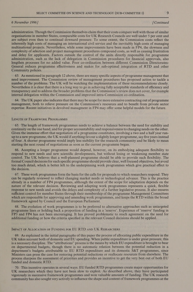 6 November 1996 ] [ Continued administration. Though the Commission themselves claim that their costs compare well with those of similar organisations in member States, comparable costs for UK Research Councils are well under 5 per cent and are subject even then to continual downard pressure. To some extent, the Commission costs reflect the inherently high costs of managing an international civil service and the inevitably high costs of managing multinational projects. Nevertheless, while some improvements have been made in FP4, the slowness and complexity of selection and project management procedures compound costs, as well as causing frustration and delay for applicants. Factors outside the control of the units directly responsible for programme administration, such as the lack of delegation in Commission procedures for financial approvals, also lengthen processes for no added value. Poor co-ordination between different Commission Directorates- General reduces programme effectiveness and makes for sub-optimal integration of RTD and other Community policies. 63. As mentioned in paragraph 12 above, there are many specific aspects of programme management that need improvement. The Commission review of management procedures has proposed action to tackle a number of the problems. The UK will be watching the implementation of these recommendations closely. Nevertheless it is clear that there is a long way to go in achieving fully acceptable standards of efficiency and transparency and to address the broader problems that the Commission’s review does not cover, for example internal delegation within the Commission and improved intra-Commission co-ordination. 64. The UK paper also indicates that there may be scope for more extensive contracting out of programme management, both to relieve pressure on the Commission’s resources and to benefit from private sector expertise. Recent initiatives in devolved managment in FP4 may offer some helpful models for the future. LENGTH OF FRAMEWORK PROGRAMMES 65. The length of framework programmes needs to achieve a balance between the need for stability and continuity on the one hand, and for proper accountability and responsiveness to changing needs on the other. Given the immense effort that negotiation of a programme constitutes, involving a two and a half year run- up to a new programme, the UK would if anything favour a slightly longer programme, say five years instead of four. A shorter programme would imply less stability for the research community and be likely to mean starting the next round of negotiations as soon as the current programme began. 66. Accepting a longer programme would depend, however, on its embodying adequate flexibility to respond to new needs and new scientific developments, but without losing or weakening member state control. The UK believes that a well-planned programme should be able to provide such flexibility. The formal Council decisions for each specific programme should provide clear, well focused objectives, but avoid too much detail, which is better left to the underpinning work programmes which give practical effect to the decision. 67. These work programmes form the basis for the calls for proposals to which researchers respond. They can be regularly reviewed to reflect changing market needs or technological advance. This is the practice already in a number of FP4 programmes, although the extent of the scope for adaptation depends on the nature of the relevant decision. Reviewing and adapting work programmes represents a quick, flexible response to new needs and avoids the delays and complexity of a further legislative process. It also ensures sufficient control for member States through their membership of the programme Management Committees which are responsible for approving and amending work programmes, and keeps the RTD within the broad framework agreed by Council and the European Parliament. 68. The evolution of work programmes is to be preferred to alternative approaches such as untargeted programme lines or holding back a proportion of funding in a ‘reserve’. Experience of ‘reserve’ funding in FP3 and FP4 has not been encouraging. It has proved problematic to reach agreement on the need for additional funding or how the criteria specified in the relevant Council decisions should be applied. IMPACT OF ALLOCATION OF FUNDING FOR EU RTD AND UK RESEARCHERS 69. As explained in the initial paragraphs of this paper the process of allocating public expenditure in the UK takes account both of domestic and EU spending. When public expenditure is under great pressure, this is a necessary discipline. The “attributions” process is the means by which EU expenditure is brought to bear on departmental budgets, though there is no automatic relation between the potential reduction in a department’s budgets attributable to EU RTD expenditure and its domestic S&amp;T programmes, since Ministers can press the case for restoring potential reductions or reallocate resources from elsewhere. The process sharpens the assessment of priorities and provides an incentive to get the very best out of both EU funded and domestic RTD. 70. This incentive operates in several ways. EU funded RTD programmes create major opportunities for UK researchers which they have not been slow to exploit. As described above, they have participated vigorously in successive framework programmes and won valuable amounts of funding. The UK research community has also sought very actively to influence the shape and content of framework programmes at the