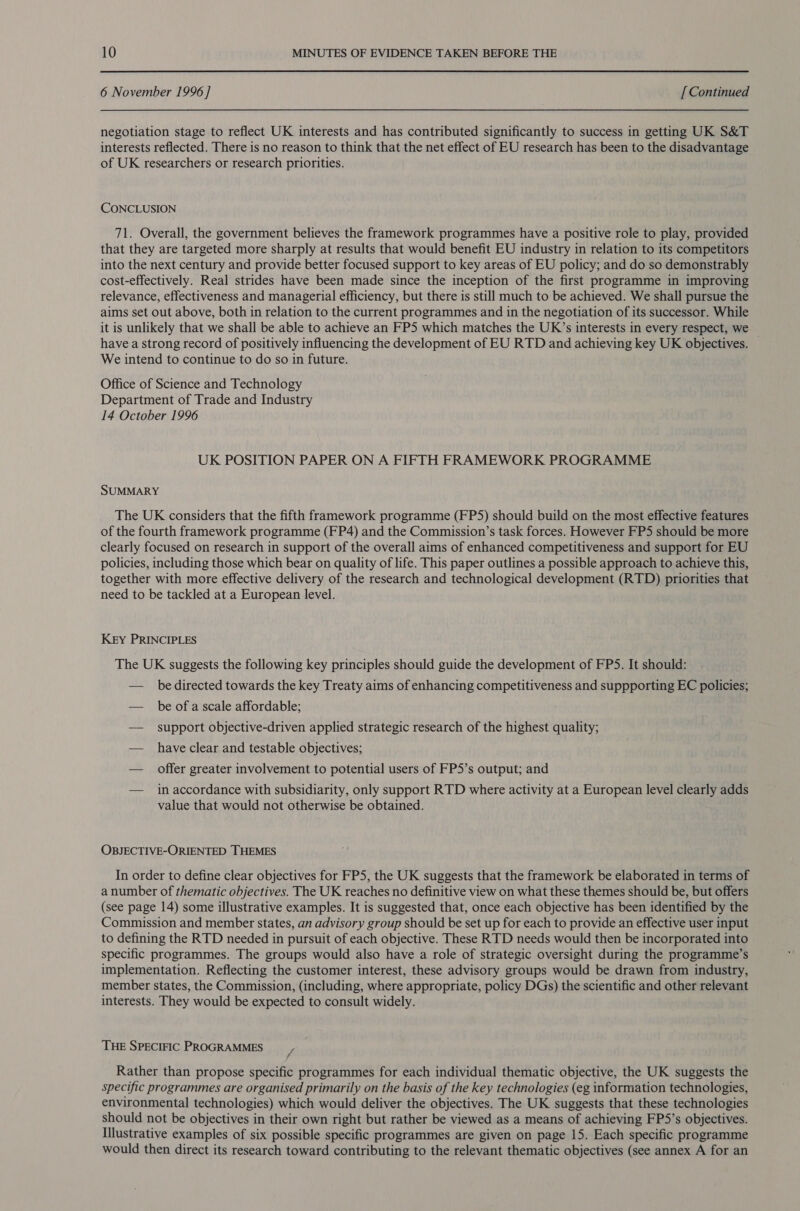 6 November 1996 ] [ Continued negotiation stage to reflect UK interests and has contributed significantly to success in getting UK S&amp;T interests reflected. There is no reason to think that the net effect of EU research has been to the disadvantage of UK researchers or research priorities. CONCLUSION 71. Overall, the government believes the framework programmes have a positive role to play, provided that they are targeted more sharply at results that would benefit EU industry in relation to its competitors into the next century and provide better focused support to key areas of EU policy; and do so demonstrably cost-effectively. Real strides have been made since the inception of the first programme in improving relevance, effectiveness and managerial efficiency, but there is still much to be achieved. We shall pursue the aims set out above, both in relation to the current programmes and in the negotiation of its successor. While it is unlikely that we shall be able to achieve an FP5 which matches the UK’s interests in every respect, we have a strong record of positively influencing the development of EU RTD and achieving key UK objectives. © We intend to continue to do so in future. Office of Science and Technology Department of Trade and Industry 14 October 1996 UK POSITION PAPER ON A FIFTH FRAMEWORK PROGRAMME SUMMARY The UK considers that the fifth framework programme (FP5) should build on the most effective features of the fourth framework programme (FP4) and the Commission’s task forces. However FP5 should be more clearly focused on research in support of the overall aims of enhanced competitiveness and support for EU policies, including those which bear on quality of life. This paper outlines a possible approach to achieve this, together with more effective delivery of the research and technological development (RTD) priorities that need to be tackled at a European level. Key PRINCIPLES The UK suggests the following key principles should guide the development of FPS. It should: — bedirected towards the key Treaty aims of enhancing competitiveness and suppporting EC policies; — beofascale affordable; — support objective-driven applied strategic research of the highest quality; — have clear and testable objectives; — offer greater involvement to potential users of FPS’s output; and — inaccordance with subsidiarity, only support RTD where activity at a European level clearly adds value that would not otherwise be obtained. OBJECTIVE-ORIENTED THEMES In order to define clear objectives for FPS, the UK suggests that the framework be elaborated in terms of a number of thematic objectives. The UK reaches no definitive view on what these themes should be, but offers (see page 14) some illustrative examples. It is suggested that, once each objective has been identified by the Commission and member states, an advisory group should be set up for each to provide an effective user input to defining the RTD needed in pursuit of each objective. These RTD needs would then be incorporated into specific programmes. The groups would also have a role of strategic oversight during the programme’s implementation. Reflecting the customer interest, these advisory groups would be drawn from industry, member states, the Commission, (including, where appropriate, policy DGs) the scientific and other relevant interests. They would be expected to consult widely. THE SPECIFIC PROGRAMMES / Rather than propose specific programmes for each individual thematic objective, the UK suggests the specific programmes are organised primarily on the basis of the key technologies (eg information technologies, environmental technologies) which would deliver the objectives. The UK suggests that these technologies should not be objectives in their own right but rather be viewed as a means of achieving FP5’s objectives. Illustrative examples of six possible specific programmes are given on page 15. Each specific programme would then direct its research toward contributing to the relevant thematic objectives (see annex A for an