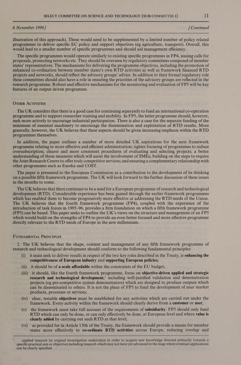 6 November 1996 ] [ Continued illustration of this approach). These would need to be supplemented by a limited number of policy related programmes to deliver specific EC policy and support objectives (eg agriculture, transport). Overall, this would lead to a smaller number of specific programmes and should aid management efficiency. The specific programmes would operate similarly to existing specific programmes in FP4, issuing calls for proposals, promoting networks etc. They should be overseen by regulatory committees composed of member states’ representatives. The mechanisms for delivering the programme objectives, including the promotion of enhanced co-ordination between member states’s own RTD activities as well as framework financed RTD projects and networks, should reflect the advisory groups’ advice. In addition to their formal regulatory role these committees should also have a role in ensuring the priorities of the advisory groups are reflected in the research programme. Robust and effective mechanisms for the monitoring and evaluation of FPS will be key features of an output driven programme. OTHER ACTIVITIES The UK considers that there is a good case for continuing separately to fund an international co-operation programme and to support researcher training and mobility. In FP5, the latter programme should, however, seek more actively to encourage industrial participation. There is also a case for the separate funding of the minimum of essential machinery to encourage the dissemination and exploitation of RTD results. More generally, however, the UK believes that these aspects should be given increasing emphasis within the RTD programmes themselves. In addition, the paper outlines a number of more detailed UK aspirations for the next framework programme relating to more effective and efficient administration; tighter focusing of programmes to reduce oversubscription; clearer and more consistent procedures of evaluating and selecting projects; a better understanding of those measures which will assist the involvement of SMEs; building on the steps to require the Joint Research Centre to offer truly competitive services; and ensuring a complementary relationship with other programmes such as Eureka and COST. The paper is presented to the European Commission as a contribution to the development of its thinking on a possible fifth framework programme. The UK will look forward to the further discussion of these issues in the months to come. The UK believes that there continues to be a need for a European programme of research and technological development (RTD). Considerable experience has been gained through the earlier framework programmes which has enabled them to become progressively more effective at addressing the RTD needs of the Union. The UK believes that the fourth framework programme (FP4), coupled with the experience of the introduction of task forces in 1995-96, provides a firm foundation on which a fifth framework programme (FPS) can be based. This paper seeks to outline the UK’s views on the structure and management of an FP5 which would build on the strengths of FP4 to provide an even better focused and more effective programme directly relevant to the RTD needs of Europe in the new millennium. FUNDAMENTAL PRINCIPLES 2. The UK believes that the shape, content and management of any fifth framework programme of research and technological development should conform to the following fundamental principles: (i) it must seek to deliver results in respect of the two key roles described in the Treaty, ie enhancing the competitiveness of European industry and supporting European policies; (ii) it should be of a scale affordable within the constraints of the EU budget; (iii) it should, like the fourth framework programme, focus on objective-driven applied and strategic research and technological development,! including well-justified validation and demonstration projects (eg pre-competitive system demonstrators) which are designed to produce outputs which can be disseminated to others. It is not the place of FP5 to fund the development of near market products, processes or services; (iv) clear, testable objectives must be established for any activities which are carried out under the framework. Every activity within the framework should clearly derive from a customer or user; (v) the framework must take full account of the requirements of subsidiarity. FPS should only fund RTD which can only be done, or can only effectively be done, at European level and where value is clearly added by carrying out such RTD at that level; (vi) as provided for in Article 130h of the Treaty, the framework should provide a means for member states more effectively to co-ordinate RTD activities across Europe, reducing overlap and '. , applied research (ie original investigation undertaken in order to acquire new knowledge directed primarily towards a specific practical aim or objective) including research which may not have yet advanced to the stage where eventual applications can be clearly specified.