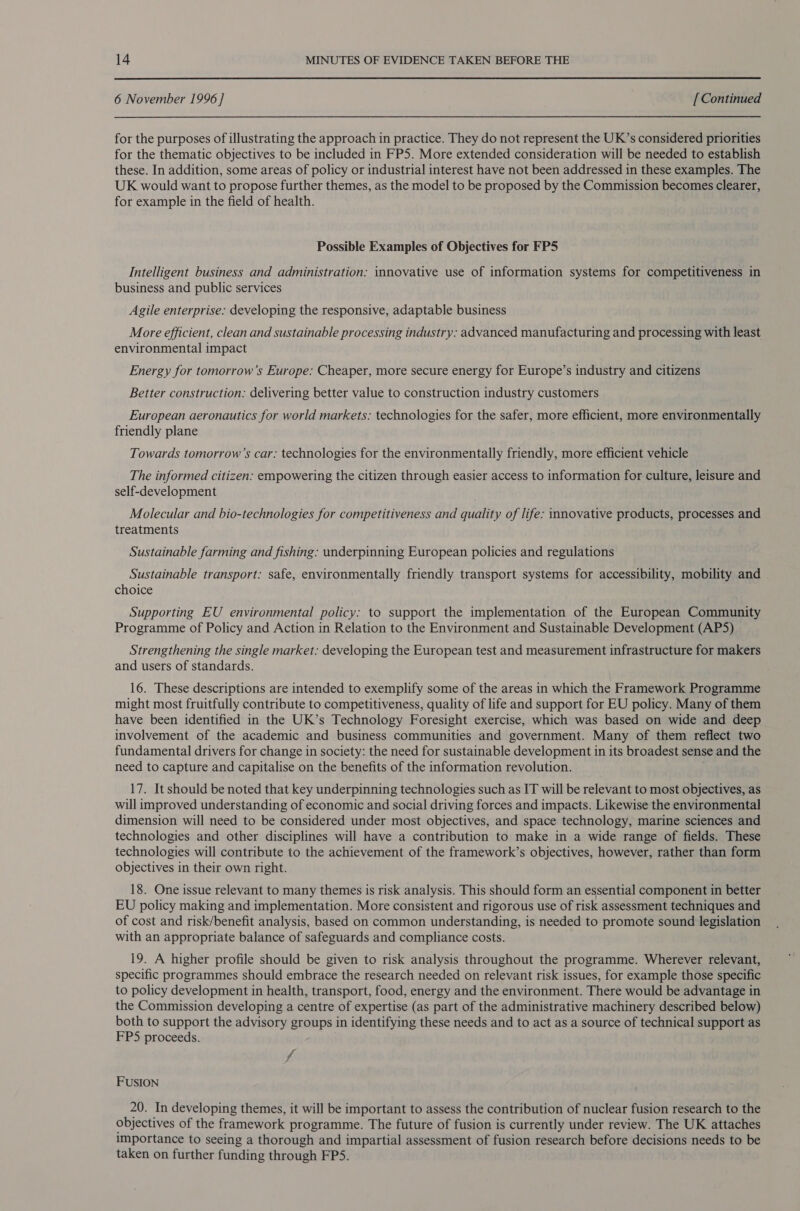  6 November 1996 ] [ Continued for the purposes of illustrating the approach in practice. They do not represent the UK’s considered priorities for the thematic objectives to be included in FP5. More extended consideration will be needed to establish these. In addition, some areas of policy or industrial interest have not been addressed in these examples. The UK would want to propose further themes, as the model to be proposed by the Commission becomes clearer, for example in the field of health. Possible Examples of Objectives for FPS Intelligent business and administration: innovative use of information systems for competitiveness in business and public services Agile enterprise: developing the responsive, adaptable business More efficient, clean and sustainable processing industry: advanced manufacturing and processing with least environmental impact Energy for tomorrow’s Europe: Cheaper, more secure energy for Europe’s industry and citizens Better construction: delivering better value to construction industry customers European aeronautics for world markets: technologies for the safer, more efficient, more environmentally friendly plane Towards tomorrow’s car: technologies for the environmentally friendly, more efficient vehicle The informed citizen: empowering the citizen through easier access to information for culture, leisure and self-development Molecular and bio-technologies for competitiveness and quality of life: innovative products, processes and treatments Sustainable farming and fishing: underpinning European policies and regulations Sustainable transport: safe, environmentally friendly transport systems for accessibility, mobility and choice Supporting EU environmental policy: to support the implementation of the European Community Programme of Policy and Action in Relation to the Environment and Sustainable Development (AP5) Strengthening the single market: developing the European test and measurement infrastructure for makers and users of standards. 16. These descriptions are intended to exemplify some of the areas in which the Framework Programme might most fruitfully contribute to competitiveness, quality of life and support for EU policy. Many of them have been identified in the UK’s Technology Foresight exercise, which was based on wide and deep involvement of the academic and business communities and government. Many of them reflect two fundamental drivers for change in society: the need for sustainable development in its broadest sense and the need to capture and capitalise on the benefits of the information revolution. 17. It should be noted that key underpinning technologies such as IT will be relevant to most objectives, as will improved understanding of economic and social driving forces and impacts. Likewise the environmental dimension will need to be considered under most objectives, and space technology, marine sciences and technologies and other disciplines will have a contribution to make in a wide range of fields. These technologies will contribute to the achievement of the framework’s objectives, however, rather than form objectives in their own right. 18. One issue relevant to many themes is risk analysis. This should form an essential component in better EU policy making and implementation. More consistent and rigorous use of risk assessment techniques and of cost and risk/benefit analysis, based on common understanding, is needed to promote sound legislation with an appropriate balance of safeguards and compliance costs. 19. A higher profile should be given to risk analysis throughout the programme. Wherever relevant, specific programmes should embrace the research needed on relevant risk issues, for example those specific to policy development in health, transport, food, energy and the environment. There would be advantage in the Commission developing a centre of expertise (as part of the administrative machinery described below) both to support the advisory groups in identifying these needs and to act as a source of technical support as FPS proceeds. fi FUSION 20. In developing themes, it will be important to assess the contribution of nuclear fusion research to the objectives of the framework programme. The future of fusion is currently under review. The UK attaches importance to seeing a thorough and impartial assessment of fusion research before decisions needs to be taken on further funding through FPS.
