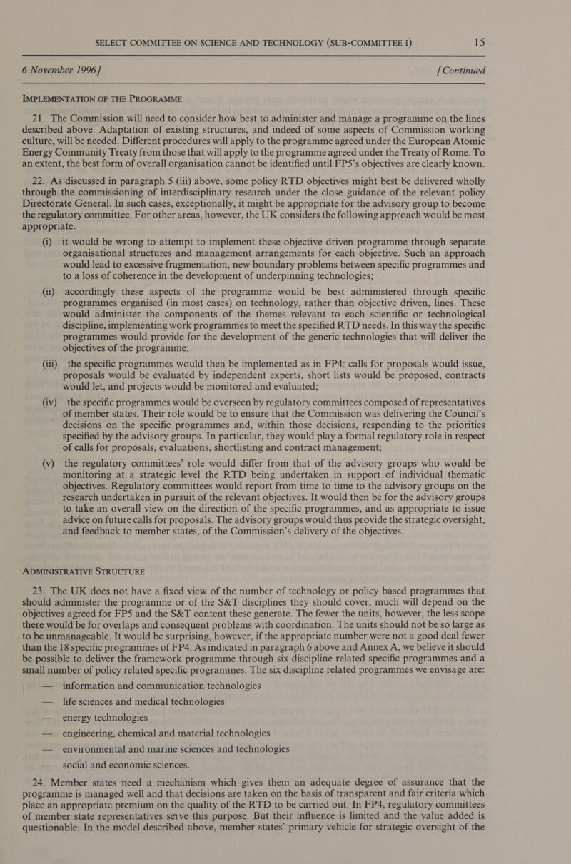 6 November 1996 ] [ Continued IMPLEMENTATION OF THE PROGRAMME 21. The Commission will need to consider how best to administer and manage a programme on the lines described above. Adaptation of existing structures, and indeed of some aspects of Commission working culture, will be needed. Different procedures will apply to the programme agreed under the European Atomic Energy Community Treaty from those that will apply to the programme agreed under the Treaty of Rome. To an extent, the best form of overall organisation cannot be identified until FP5’s objectives are clearly known. 22. As discussed in paragraph 5 (iii) above, some policy RTD objectives might best be delivered wholly through the commissioning of interdisciplinary research under the close guidance of the relevant policy Directorate General. In such cases, exceptionally, it might be appropriate for the advisory group to become the regulatory committee. For other areas, however, the UK considers the following approach would be most appropriate. (i) it would be wrong to attempt to implement these objective driven programme through separate organisational structures and management arrangements for each objective. Such an approach would lead to excessive fragmentation, new boundary problems between specific programmes and to a loss of coherence in the development of underpinning technologies; (ii) accordingly these aspects of the programme would be best administered through specific programmes organised (in most cases) on technology, rather than objective driven, lines. These would administer the components of the themes relevant to each scientific or technological discipline, implementing work programmes to meet the specified RTD needs. In this way the specific programmes would provide for the development of the generic technologies that will deliver the objectives of the programme; (iii) the specific programmes would then be implemented as in FP4: calls for proposals would issue, proposals would be evaluated by independent experts, short lists would be proposed, contracts would let, and projects would be monitored and evaluated; (iv) the specific programmes would be overseen by regulatory committees composed of representatives of member states. Their role would be to ensure that the Commission was delivering the Council’s decisions on the specific programmes and, within those decisions, responding to the priorities specified by the advisory groups. In particular, they would play a formal regulatory role in respect of calls for proposals, evaluations, shortlisting and contract management; (v) the regulatory committees’ role would differ from that of the advisory groups who would be monitoring at a strategic level the RTD being undertaken in support of individual thematic objectives. Regulatory committees would report from time to time to the advisory groups on the research undertaken in pursuit of the relevant objectives. It would then be for the advisory groups to take an overall view on the direction of the specific programmes, and as appropriate to issue advice on future calls for proposals. The advisory groups would thus provide the strategic oversight, and feedback to member states, of the Commission’s delivery of the objectives. ADMINISTRATIVE STRUCTURE 23. The UK does not have a fixed view of the number of technology or policy based programmes that should administer the programme or of the S&amp;T disciplines they should cover; much will depend on the objectives agreed for FPS and the S&amp;T content these generate. The fewer the units, however, the less scope there would be for overlaps and consequent problems with coordination. The units should not be so large as to be unmanageable. It would be surprising, however, if the appropriate number were not a good deal fewer than the 18 specific programmes of FP4. As indicated in paragraph 6 above and Annex A, we believe it should be possible to deliver the framework programme through six discipline related specific programmes and a small number of policy related specific programmes. The six discipline related programmes we envisage are: — information and communication technologies — life sciences and medical technologies — energy technologies — engineering, chemical and material technologies — environmental and marine sciences and technologies — social and economic sciences. 24. Member states need a mechanism which gives them an adequate degree of assurance that the programme is managed well and that decisions are taken on the basis of transparent and fair criteria which place an appropriate premium on the quality of the RTD to be carried out. In FP4, regulatory committees of member state representatives serve this purpose. But their influence is limited and the value added is questionable. In the model described above, member states’ primary vehicle for strategic oversight of the