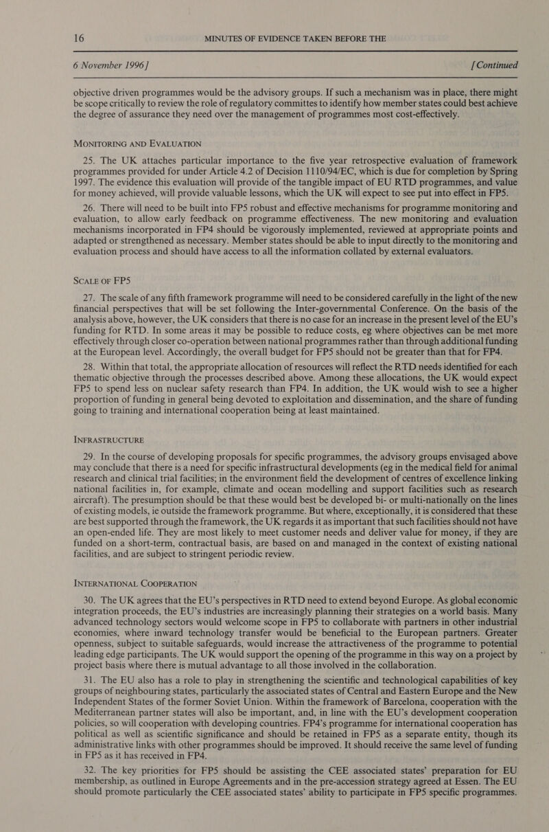 6 November 1996 ] [ Continued objective driven programmes would be the advisory groups. If such a mechanism was in place, there might be scope critically to review the role of regulatory committes to identify how member states could best achieve the degree of assurance they need over the management of programmes most cost-effectively. MONITORING AND EVALUATION 25. The UK attaches particular importance to the five year retrospective evaluation of framework programmes provided for under Article 4.2 of Decision 1110/94/EC, which is due for completion by Spring 1997. The evidence this evaluation will provide of the tangible impact of EU RTD programmes, and value for money achieved, will provide valuable lessons, which the UK will expect to see put into effect in FPS. 26. There will need to be built into FP5 robust and effective mechanisms for programme monitoring and evaluation, to allow early feedback on programme effectiveness. The new monitoring and evaluation mechanisms incorporated in FP4 should be vigorously implemented, reviewed at appropriate points and: adapted or strengthened as necessary. Member states should be able to input directly to the monitoring and evaluation process and should have access to all the information collated by external evaluators. SCALE OF FP5 27. The scale of any fifth framework programme will need to be considered carefully in the light of the new financial perspectives that will be set following the Inter-governmental Conference. On the basis of the analysis above, however, the UK considers that there is no case for an increase in the present level of the EU’s funding for RTD. In some areas it may be possible to reduce costs, eg where objectives can be met more effectively through closer co-operation between national programmes rather than through additional funding at the European level. Accordingly, the overall budget for FP5 should not be greater than that for FP4. 28. Within that total, the appropriate allocation of resources will reflect the RTD needs identified for each thematic objective through the processes described above. Among these allocations, the UK would expect FPS to spend less on nuclear safety research than FP4. In addition, the UK would wish to see a higher proportion of funding in general being devoted to exploitation and dissemination, and the share of funding going to training and international cooperation being at least maintained. INFRASTRUCTURE 29. In the course of developing proposals for specific programmes, the advisory groups envisaged above may conclude that there is a need for specific infrastructural developments (eg in the medical field for animal research and clinical trial facilities; in the environment field the development of centres of excellence linking national facilities in, for example, climate and ocean modelling and support facilities such as research aircraft). The presumption should be that these would best be developed bi- or multi-nationally on the lines of existing models, ie outside the framework programme. But where, exceptionally, it is considered that these are best supported through the framework, the UK regards it as important that such facilities should not have an open-ended life. They are most likely to meet customer needs and deliver value for money, if they are funded on a short-term, contractual basis, are based on and managed in the context of existing national facilities, and are subject to stringent periodic review. INTERNATIONAL COOPERATION 30. The UK agrees that the EU’s perspectives in RTD need to extend beyond Europe. As global economic integration proceeds, the EU’s industries are increasingly planning their strategies on a world basis. Many advanced technology sectors would welcome scope in FPS to collaborate with partners in other industrial economies, where inward technology transfer would be beneficial to the European partners. Greater openness, subject to suitable safeguards, would increase the attractiveness of the programme to potential leading edge participants. The UK would support the opening of the programme in this way on a project by project basis where there is mutual advantage to all those involved in the collaboration. 31. The EU also has a role to play in strengthening the scientific and technological capabilities of key groups of neighbouring states, particularly the associated states of Central and Eastern Europe and the New Independent States of the former Soviet Union. Within the framework of Barcelona, cooperation with the Mediterranean partner states will also be important, and, in line with the EU’s development cooperation policies, so will cooperation with developing countries. FP4’s programme for international cooperation has political as well as scientific significance and should be retained in FPS as a separate entity, though its administrative links with other programmes should be improved. It should receive the same level of funding in FPS as it has received in FP4. 32. The key priorities for FP5 should be assisting the CEE associated states’ preparation for EU membership, as outlined in Europe Agreements and in the pre-accession strategy agreed at Essen. The EU should promote particularly the CEE associated states’ ability to participate in FP5 specific programmes.