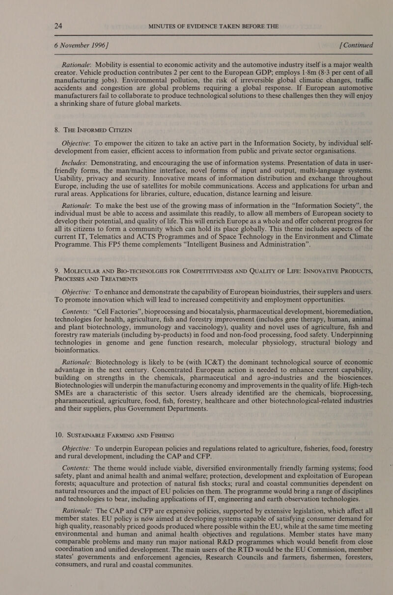 6 November 1996 ] [ Continued Rationale: Mobility is essential to economic activity and the automotive industry itself is a major wealth creator. Vehicle production contributes 2 per cent to the European GDP; employs 1-8m (8-3 per cent of all manufacturing jobs). Environmental pollution, the risk of irreversible global climatic changes, traffic accidents and congestion are global problems requiring a global response. If European automotive manufacturers fail to collaborate to produce technological solutions to these challenges then they will enjoy a shrinking share of future global markets. 8. THE INFORMED CITIZEN Objective: To empower the citizen to take an active part in the Information Society, by individual self- development from easier, efficient access to information from public and private sector organisations. Includes: Demonstrating, and encouraging the use of information systems. Presentation of data in user- friendly forms, the man/machine interface, novel forms of input and output, multi-language systems. Usability, privacy and security. Innovative means of information distribution and exchange throughout Europe, including the use of satellites for mobile communications. Access and applications for urban and rural areas. Applications for libraries, culture, education, distance learning and leisure. Rationale: To make the best use of the growing mass of information in the “Information Society”, the individual must be able to access and assimilate this readily, to allow all members of European society to develop their potential, and quality of life. This will enrich Europe as a whole and offer coherent progress for all its citizens to form a community which can hold its place globally. This theme includes aspects of the current IT, Telematics and ACTS Programmes and of Space Technology in the Environment and Climate Programme. This FP5 theme complements “Intelligent Business and Administration”. 9. MOLECULAR AND BIO-TECHNOLGIES FOR COMPETITIVENESS AND QUALITY OF LIFE: INNOVATIVE PRODUCTS, PROCESSES AND TREATMENTS Objective: To enhance and demonstrate the capability of European bioindustries, their supplers and users. To promote innovation which will lead to increased competitivity and employment opportunities. Contents: “Cell Factories”, bioprocessing and biocatalysis, pharmaceutical development, bioremediation, technologies for health, agriculture, fish and forestry improvement (includes gene therapy, human, animal and plant biotechnology, immunology and vaccinology), quality and novel uses of agriculture, fish and forestry raw materials (including by-products) in food and non-food processing, food safety. Underpinning technologies in genome and gene function research, molecular physiology, structural biology and bioinformatics. Rationale: Biotechnology is likely to be (with IC&amp;T) the dominant technological source of economic advantage in the next century. Concentrated European action is needed to enhance current capability, building on strengths in the chemicals, pharmaceutical and agro-industries and the biosciences. Biotechnologies will underpin the manufacturing economy and improvements in the quality of life. High-tech SMEs are a characteristic of this sector. Users already identified are the chemicals, bioprocessing, pharamaceutical, agriculture, food, fish, forestry, healthcare and other biotechnological-related industries and their suppliers, plus Government Departments. 10. SUSTAINABLE FARMING AND FISHING | Objective: To underpin European policies and regulations related to agriculture, fisheries, food, forestry and rural development, including the CAP and CFP. Contents: The theme would include viable, diversified environmentally friendly farming systems; food safety, plant and animal health and animal welfare; protection, development and exploitation of European forests; aquaculture and protection of natural fish stocks; rural and coastal communities dependent on natural resources and the impact of EU policies on them. The programme would bring a range of disciplines and technologies to bear, including applications of IT, engineering and earth observation technologies. Rationale: The CAP and CFP are expensive policies, supported by extensive legislation, which affect all member states. EU policy is néw aimed at developing systems capable of satisfying consumer demand for high quality, reasonably priced goods produced where possible within the EU, while at the same time meeting environmental and human and animal health objectives and regulations. Member states have many comparable problems and many run major national R&amp;D programmes which would benefit from close coordination and unified development. The main users of the RTD would be the EU Commission, member states’ governments and enforcement agencies, Research Councils and farmers, fishermen, foresters, consumers, and rural and coastal communites.