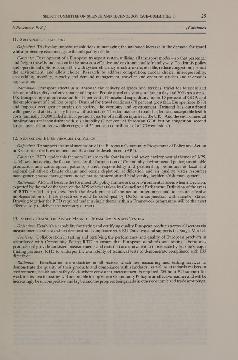 6 November 1996 ] [ Continued 11. SUSTAINABLE TRANSPORT Objective: To develop innovative solutions to managing the unabated increase in the demand for travel whilst protecting economic growth and quality of life. Contents: Development of a European transport system utilising all transport modes—so that passenger and freight travel is undertaken in the most cost effective and environmentally friendly way. To identify policy and operational options compatible with system efficiency which are safe, reliable, reduce congestion, protect the environment, and allow choice. Research to address competition, modal choice, interoperability, accessibility, mobility, capacity and demand management, traveller and operator services and telematics applications. Rationale: Transport affects us all through the delivery of goods and services, travel for business and leisure, and its safety and environmental impact. People travel on average an hour a day and 200 kms a week. UK transport operations account for 16 per cent of household expenditure, up to 10 per cent of GDP, and the employment of 2 million people. Demand for travel continues (70 per cent growth in Europe since 1970) and imposes ever greater strains on society, the economy and environment. Demand has outstripped willingness and ability to pay for new infrastructure. The dominance of roads has led to unacceptable health costs (annually 50,000 killed in Europe and a quarter of a million injuries in the UK). And the environmental implications are inconsistent with sustainability (2 per cent of European GDP lost on congestion, second largest user of non-renewable energy, and 25 per cent contributor of all CO? emissions). 12. SUPPORTING EU ENVIRONMENTAL POLICY Objective: To support the implementation of the European Community Programme of Policy and Action in Relation to the Environment and Sustainable development (AP5). Contents: RTD under this theme will relate to the four issues and seven environmental themes of AP5, as follows: improving the factual basis for the formulation of Community environmental policy; sustainable production and consumption patterns; shared responsibility and partnership; promotion of local and regional initiatives; climate change and ozone depletion; acidification and air quality; water resources management; waste management; noise; nature protection and biodiversity; accidents/risk management. Rationale: AP5 will become the foremost EU policy framework on environmental issues when a Decision, expected by the end of the year, on the APS review is taken by Council and Parliament. Definition of the areas of RTD needed to progress both the development of the action programme and to ensure effective implementation of these objectives would be developed by DGXI in conjunction with member states. Drawing together the RTD required under a single theme within a Framework programme will be the most effective way to deliver the necessary outputs. 13. STRENGTHENING THE SINGLE MARKET—MEASUREMENTS AND TESTING Objective: Establish a capability for testing and certifying quality European products across all sectors via measurements and tests which demonstrate compliance with EU Directives and supports the Single Market. Contents: Collaboration in testing and certifying the performance and quality of European products in accordance with Community Policy; RTD to ensure that European standards and testing laboratories produce and provide consistent measurements and tests that are equivalent to those made by Europe’s major trading partners; RTD to underpin the availability of technical tests to demonstrate compliance with EU directives. Rationale: Beneficiaries are industries in all sectors which use measuring and testing services to demonstrate the quality of their products and compliance with standards, as well as standards makers in environment, health and safety fields where consistent measurement is required. Without EU support for work in this area industries will not be able to implement Community Policy in an effective manner and will be increasingly be uncompetitive and lag behind the progress being made in other economic and trade groupings.