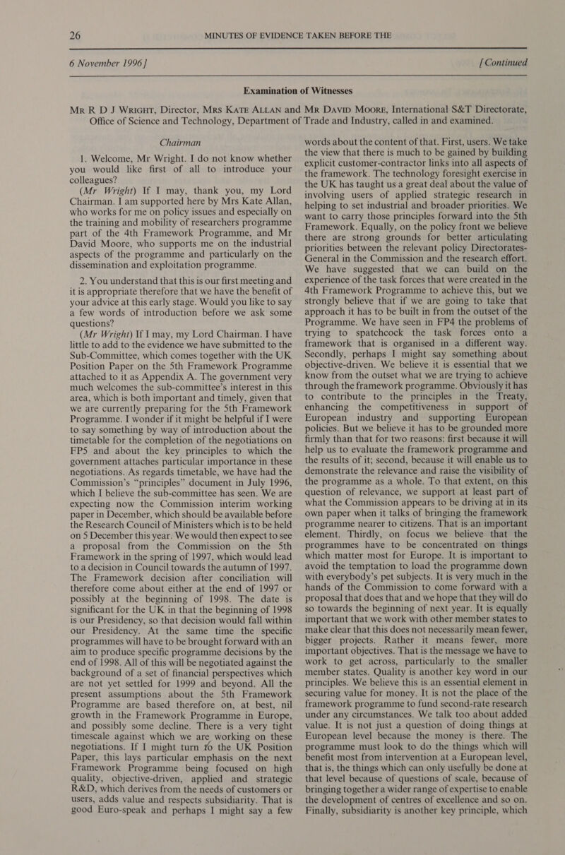  6 November 1996 ] [ Continued Chairman 1. Welcome, Mr Wright. I do not know whether you would like first of all to introduce your colleagues? (Mr Wright) If I may, thank you, my Lord Chairman. I am supported here by Mrs Kate Allan, who works for me on policy issues and especially on the training and mobility of researchers programme part of the 4th Framework Programme, and Mr David Moore, who supports me on the industrial aspects of the programme and particularly on the dissemination and exploitation programme. 2. You understand that this is our first meeting and it is appropriate therefore that we have the benefit of your advice at this early stage. Would you like to say a few words of introduction before we ask some questions? (Mr Wright) If may, my Lord Chairman. I have little to add to the evidence we have submitted to the Sub-Committee, which comes together with the UK Position Paper on the Sth Framework Programme attached to it as Appendix A. The government very much welcomes the sub-committee’s interest in this area, which is both important and timely, given that we are currently preparing for the Sth Framework Programme. I wonder if it might be helpful if I were to say something by way of introduction about the timetable for the completion of the negotiations on FPS and about the key principles to which the government attaches particular importance in these negotiations. As regards timetable, we have had the Commission’s “principles” document in July 1996, which I believe the sub-committee has seen. We are expecting now the Commission interim working paper in December, which should be available before the Research Council of Ministers which is to be held on 5 December this year. We would then expect to see a proposal from the Commission on the 5th Framework in the spring of 1997, which would lead to a decision in Council towards the autumn of 1997. The Framework decision after conciliation will therefore come about either at the end of 1997 or possibly at the beginning of 1998. The date is significant for the UK in that the beginning of 1998 is our Presidency, so that decision would fall within our Presidency. At the same time the specific programmes will have to be brought forward with an aim to produce specific programme decisions by the end of 1998. All of this will be negotiated against the background of a set of financial perspectives which are not yet settled for 1999 and beyond. All the present assumptions about the Sth Framework Programme are based therefore on, at best, nil growth in the Framework Programme in Europe, and possibly some decline. There is a very tight timescale against which we are working on these negotiations. If I might turn to the UK Position Paper, this lays particular emphasis on the next Framework Programme being focused on high quality, objective-driven, applied and _ strategic R&amp;D, which derives from the needs of customers or users, adds value and respects subsidiarity. That is good Euro-speak and perhaps I might say a few words about the content of that. First, users. We take the view that there is much to be gained by building explicit customer-contractor links into all aspects of the framework. The technology foresight exercise in the UK has taught us a great deal about the value of involving users of applied strategic research in helping to set industrial and broader priorities. We want to carry those principles forward into the Sth Framework. Equally, on the policy front we believe there are strong grounds for better articulating — priorities between the relevant policy Directorates- We have suggested that we can build on the experience of the task forces that were created in the 4th Framework Programme to achieve this, but we strongly believe that if we are going to take that approach it has to be built in from the outset of the Programme. We have seen in FP4 the problems of trying to spatchcock the task forces onto a framework that is organised in a different way. Secondly, perhaps I might say something about objective-driven. We believe it is essential that we know from the outset what we are trying to achieve through the framework programme. Obviously it has to contribute to the principles in the Treaty, enhancing the competitiveness in support of European industry and supporting European policies. But we believe it has to be grounded more firmly than that for two reasons: first because it will help us to evaluate the framework programme and the results of it; second, because it will enable us to demonstrate the relevance and raise the visibility of the programme as a whole. To that extent, on this question of relevance, we support at least part of what the Commission appears to be driving at in its own paper when it talks of bringing the framework programme nearer to citizens. That is an important element. Thirdly, on focus we believe that the programmes have to be concentrated on things which matter most for Europe. It is important to avoid the temptation to load the programme down with everybody’s pet subjects. It is very much in the hands of the Commission to come forward with a proposal that does that and we hope that they will do so towards the beginning of next year. It is equally important that we work with other member states to make clear that this does not necessarily mean fewer, bigger projects. Rather it means fewer, more important objectives. That is the message we have to work to get across, particularly to the smaller member states. Quality is another key word in our principles. We believe this is an essential element in securing value for money. It is not the place of the framework programme to fund second-rate research under any circumstances. We talk too about added value. It is not just a question of doing things at European level because the money is there. The programme must look to do the things which will benefit most from intervention at a European level, that is, the things which can only usefully be done at that level because of questions of scale, because of bringing together a wider range of expertise to enable the development of centres of excellence and so on, Finally, subsidiarity is another key principle, which