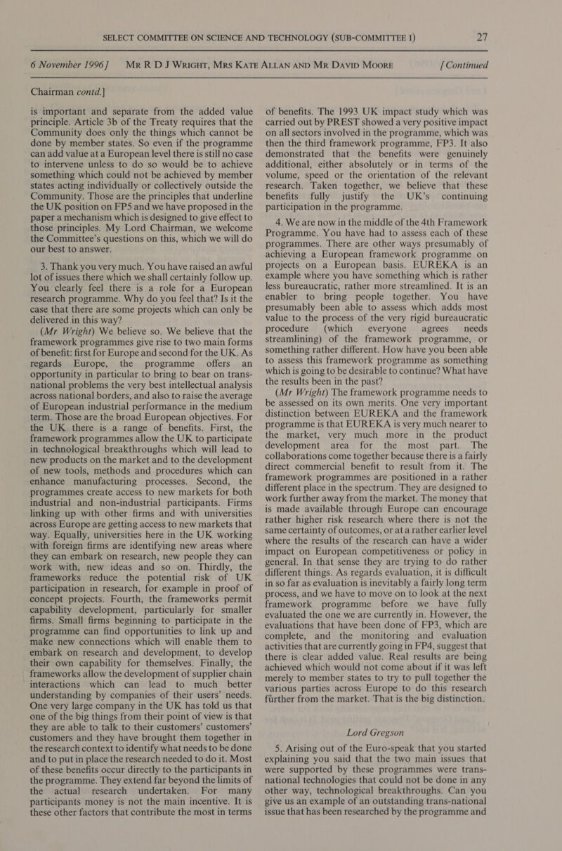 Chairman contd. ] is important and separate from the added value principle. Article 3b of the Treaty requires that the Community does only the things which cannot be done by member states. So even if the programme can add value at a European level there is still no case to intervene unless to do so would be to achieve something which could not be achieved by member states acting individually or collectively outside the Community. Those are the principles that underline the UK position on FP5 and we have proposed in the paper a mechanism which is designed to give effect to those principles. My Lord Chairman, we welcome the Committee’s questions on this, which we will do our best to answer. 3. Thank you very much. You have raised an awful lot of issues there which we shall certainly follow up. You clearly feel there is a role for a European research programme. Why do you feel that? Is it the case that there are some projects which can only be delivered in this way? (Mr Wright) We believe so. We believe that the framework programmes give rise to two main forms of benefit: first for Europe and second for the UK. As regards Europe, the programme offers an opportunity in particular to bring to bear on trans- national problems the very best intellectual analysis across national borders, and also to raise the average of European industrial performance in the medium term. Those are the broad European objectives. For the UK there is a range of benefits. First, the framework programmes allow the UK to participate in technological breakthroughs which will lead to new products on the market and to the development of new tools, methods and procedures which can enhance manufacturing processes. Second, the programmes create access to new markets for both industrial and non-industrial participants. Firms linking up with other firms and with universities across Europe are getting access to new markets that way. Equally, universities here in the UK working with foreign firms are identifying new areas where they can embark on research, new people they can work with, new ideas and so on. Thirdly, the frameworks reduce the potential risk of UK participation in research, for example in proof of concept projects. Fourth, the frameworks permit capability development, particularly for smaller firms. Small firms beginning to participate in the programme can find opportunities to link up and make new connections which will enable them to embark on research and development, to develop their own capability for themselves. Finally, the frameworks allow the development of supplier chain interactions which can lead to much _ better understanding by companies of their users’ needs. One very large company in the UK has told us that one of the big things from their point of view is that they are able to talk to their customers’ customers’ customers and they have brought them together in the research context to identify what needs to be done and to put in place the research needed to do it. Most of these benefits occur directly to the participants in the programme. They extend far beyond the limits of the actual research undertaken. For many participants money is not the main incentive. It is these other factors that contribute the most in terms of benefits. The 1993 UK impact study which was carried out by PREST showed a very positive impact on all sectors involved in the programme, which was then the third framework programme, FP3. It also demonstrated that the benefits were genuinely additional, either absolutely or in terms of the volume, speed or the orientation of the relevant research. Taken together, we believe that these benefits fully justify the UK’s continuing participation in the programme. 4. We are now in the middle of the 4th Framework Programme. You have had to assess each of these programmes. There are other ways presumably of achieving a European framework programme on projects on a European basis. EUREKA is an example where you have something which is rather less bureaucratic, rather more streamlined. It is an enabler to bring people together. You have presumably been able to assess which adds most value to the process of the very rigid bureaucratic procedure (which everyone agrees needs streamlining) of the framework programme, or something rather different. How have you been able to assess this framework programme as something which is going to be desirable to continue? What have the results been in the past? (Mr Wright) The framework programme needs to be assessed on its own merits. One very important distinction between EUREKA and the framework programme is that EUREKA is very much nearer to the market, very much more in the product development area for the most part. The collaborations come together because there is a fairly direct commercial benefit to result from it. The framework programmes are positioned in a rather different place in the spectrum. They are designed to work further away from the market. The money that is made available through Europe can encourage rather higher risk research where there is not the same certainty of outcomes, or at a rather earlier level where the results of the research can have a wider impact on European competitiveness or policy in general. In that sense they are trying to do rather different things. As regards evaluation, it is difficult in so far as evaluation is inevitably a fairly long term process, and we have to move on to look at the next framework programme before we have fully evaluated the one we are currently in. However, the evaluations that have been done of FP3, which are complete, and the monitoring -and evaluation activities that are currently going in FP4, suggest that there is clear added value. Real results are being achieved which would not come about if it was left merely to member states to try to pull together the various parties across Europe to do this research further from the market. That is the big distinction. Lord Gregson 5. Arising out of the Euro-speak that you started explaining you said that the two main issues that were supported by these programmes were trans- national technologies that could not be done in any other way, technological breakthroughs. Can you give us an example of an outstanding trans-national issue that has been researched by the programme and