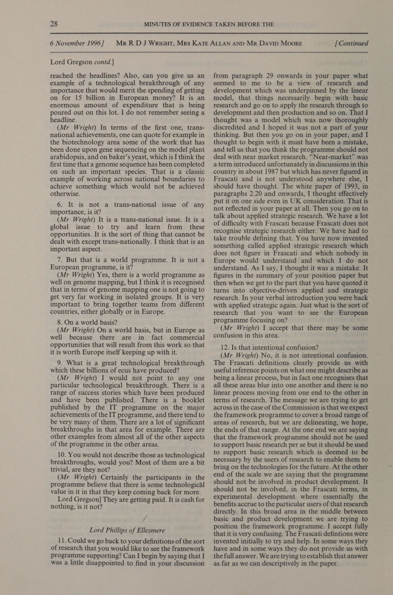 Lord Gregson contd. | reached the headlines? Also, can you give us an example of a technological breakthrough of any importance that would merit the spending of getting on for 15 billion in European money? It is an enormous amount of expenditure that is being poured out on this lot. I do not remember seeing a headline. (Mr Wright) In terms of the first one, trans- national achievements, one can quote for example in the biotechnology area some of the work that has been done upon gene sequencing on the model plant arabidopsis, and on baker’s yeast, which is I think the first time that a genome sequence has been completed on such an important species. That is a classic example of working across national boundaries to achieve something which would not be achieved otherwise. 6. It is not a trans-national issue of any importance, is it? (Mr Wright) It is a trans-national issue. It is a global issue to try and learn from _ these opportunities. It is the sort of thing that cannot be dealt with except trans-nationally. I think that is an important aspect. 7. But that is a world programme. It is not a European programme, is it? (Mr Wright) Yes, there is a world programme as well on genome mapping, but I think it is recognised that in terms of genome mapping one is not going to get very far working in isolated groups. It is very important to bring together teams from different countries, either globally or in Europe. 8. On a world basis? (Mr Wright) On a world basis, but in Europe as well because there are in fact commercial opportunities that will result from this work so that it is worth Europe itself keeping up with it. 9. What is a great technological breakthrough which these billions of ecus have produced? (Mr Wright) I would not point to any one particular technological breakthrough. There is a range of success stories which have been produced and have been published. There is a booklet published by the IT programme on the major achievements of the IT programme, and there tend to be very many of them. There are a lot of significant breakthroughs in that area for example. There are other examples from almost all of the other aspects of the programme in the other areas. 10. You would not describe those as technological breakthroughs, would you? Most of them are a bit trivial, are they not? (Mr Wright) Certainly the participants in the programme believe that there is some technological value in it in that they keep coming back for more. Lord Gregson] They are getting paid. It is cash for nothing, is it not? / Lord Phillips of Ellesmere 11. Could we go back to your definitions of the sort of research that you would like to see the framework programme supporting? Can I begin by saying that I was a little disappointed to find in your discussion from paragraph 29 onwards in your paper what seemed to me to be a view of research and development which was underpinned by the linear model, that things necessarily begin with basic research and go on to apply the research through to development and then production and so on. That I thought was a model which was now thoroughly discredited and I hoped it was not a part of your thinking. But then you go on in your paper, and I thought to begin with it must have been a mistake, and tell us that you think the programme should not deal with near market research. “Near-market” was a term introduced unfortunately in discussions in this ~ country in about 1987 but which has never figured in Frascati and is not understood anywhere else, I paragraphs 2.20 and onwards, I thought effectively put it on one side even in UK consideration. That is not reflected in your paper at all. Then you go on to talk about applied strategic research. We have a lot of difficulty with Frascati because Frascati does not recognise strategic research either. We have had to take trouble defining that. You have now invented something called applied strategic research which does not figure in Frascati and which nobody in Europe would understand and which I do not understand. As I say, I thought it was a mistake. It figures in the summary of your position paper but then when we get to the part that you have quoted it turns into objective-driven applied and strategic research. In your verbal introduction you were back with applied strategic again. Just what is the sort of research that you want to see the European programme focusing on? (Mr Wright) I accept that there may be some confusion in this area. 12. Is that intentional confusion? (Mr Wright) No, it is not intentional confusion. The Frascati definitions clearly provide us with useful reference points on what one might describe as being a linear process, but in fact one recognises that all these areas blur into one another and there is no linear process moving from one end to the other in terms of research. The message we are trying to get across in the case of the Commission is that we expect the framework programme to cover a broad range of areas of research, but we are delineating, we hope, the ends of that range. At the one end we are saying that the framework programme should not be used to support basic research per se but it should be used to support basic research which is deemed to be necessary by the users of research to enable them to bring on the technologies for the future. At the other end of the scale we are saying that the programme should not be involved in product development. It should not be involved, in the Frascati terms, in experimental development where essentially the benefits accrue to the particular users of that research directly. In this broad area in the middle between basic and product development we are trying to position the framework programme. I accept fully that it is very confusing. The Frascati defintions were invented initially to try and help. In some ways they have and in some ways they do not provide us with the full answer. We are trying to establish that answer as far as we can descriptively in the paper.