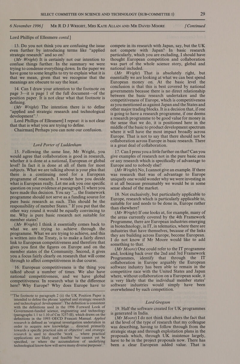 Lord Phillips of Ellesmere contd.] 13. Do you not think you are confusing the issue even further by introducing terms like “applied strategic research” and so on? (Mr Wright) It is certainly not our intention to confuse things further. In the summary we were trying to condense everything down. In the paper we have gone to some lengths to try to explain what it is that we mean, given that we recognise that the meanings are obscure to say the least. 14. Can I draw your attention to the footnote on page 3—it is page 1 of the full document—of the position paper. It is not clear what that footnote is defining. (Mr Wright) The intention there is to define “applied and strategic research and technological development”.! Lord Phillips of Ellesmere] I repeat: it is not clear that that is what you are trying to define. Chairman] Perhaps you can note our confusion. Lord Porter of Luddenham 15. Following the same line, Mr Wright, you would agree that collaboration is good in research, whether it is done at a national, European or global level? In fact it is done at all of them for most subjects. What we are talking about is your plea that there is a continuing need for a European programme of research. I wonder how you decide what is European really. Let me ask you one specific question on your evidence at paragraph 31 where you have made this decision. You say “... the framework programme should not serve as a funding source for pure basic research as such. This should be the responsibility of member States.” If you put that the other way round it would be equally convincing to me. Why is pure basic research not suitable for member states? (Mr Wright) I think it essentially comes back to what we are trying to achieve through the programme. What we are trying to achieve, and this is written into the Treaty, is to make a fairly direct link to European competitiveness and therefore that gives you first the figures on Europe and on the member states of the Community. Second, it gives you a focus fairly clearly on research that will come through to affect competitiveness in due course. 16. European competitiveness is the thing you talked about a number of times. We also have national competitiveness, and we have global competitiveness. In research what is the difference here? Why Europe? Why does Europe have to !“The footnote to paragraph 2 (ii) the UK Position Paper is intended to define the phrase ‘applied and strategic research and technological development’. The definition is consistent with the definitions used in the 1996 Forward Look of Government-funded science, engineering and technology (paragraphs 1.1 to 1.10 of Cm 3257-II), which draws on the definitions in the 1993 OECD Frascati Manual. Applied research is defined as ‘original investigation undertaken in order to acquire new knowledge ... directed primarily towards a specific practical aim or objective’; and strategic research is used to describe ‘work ... where practical applications are likely and feasible but cannot yet be specified, or where the accumulation of underlying technological know-how will serve many diverse purposes’.” compete in its research with Japan, say, but the UK not compete with Japan? In basic research particularly, which you are excluding, I should have thought European competition and collaboration was part of the whole science story, global and national included. (Mr Wright) That is absolutely right, but essentially we are looking at what we can best spend European money on. At the basic level the conclusion is that this is best covered by national governments because there is no direct relationship between the basic research undertaken and the competitiveness of Europe, which is competitiveness as you mentioned as against Japan and the States and other major trading blocks. It is a decision that, if one is going to have a research programme, if one deems a research programme to be good value for money in the sense that we do, it is positioned here in the middle of the basic to product development spectrum where it will have the most impact broadly across Europe. That is not to say that there should not be collaboration across Europe in basic research. There is a great deal of collaboration. 17. Can I press you a little further on that? Can you give examples of research not in the pure basic area or any research which is specifically of advantage to Europe and to nobody else? (Mr Wright) No, I cannot give an example. If there was research that was of advantage to Europe uniquely one would wonder why we were investing in it at all because presumably we would be in some sense ahead of the market. 18. Not exclusively, but particularly applicable to Europe, research which is particularly applicable to, suitable for and needs to be done in, Europe rather than elsewhere? (Mr Wright) If one looks at, for example, many of the areas currently covered by the 4th Framework Programme, there are European industries emerging in biotechnology, in IT, in telematics, where there are industries that have themselves, because of the links they are building across Europe, become European. I do not know if Mr Moore would like to add something to that. (Mr Moore) One could refer to the IT programme and, looking back over the 2nd and 3rd Framework Programmes, identify that through the IT collaboration in Europe arguably the European software industry has been able to remain in the competitive race with the United States and Japan where, without collaboration on a European scale, it is very likely that the individual member states’ software industries would simply have been overwhelmed by such competition. Lord Gregson 19. Half the software created for UK programmes is generated in India. (Mr Moore) I do not think that alters the fact that at the level of the type of research that my colleague was describing, having to follow through from the strategic stage and through exploitation plans in the proposals which, through UK insistence largely, have to be in the project proposals now. There has been a clear European added value. That is