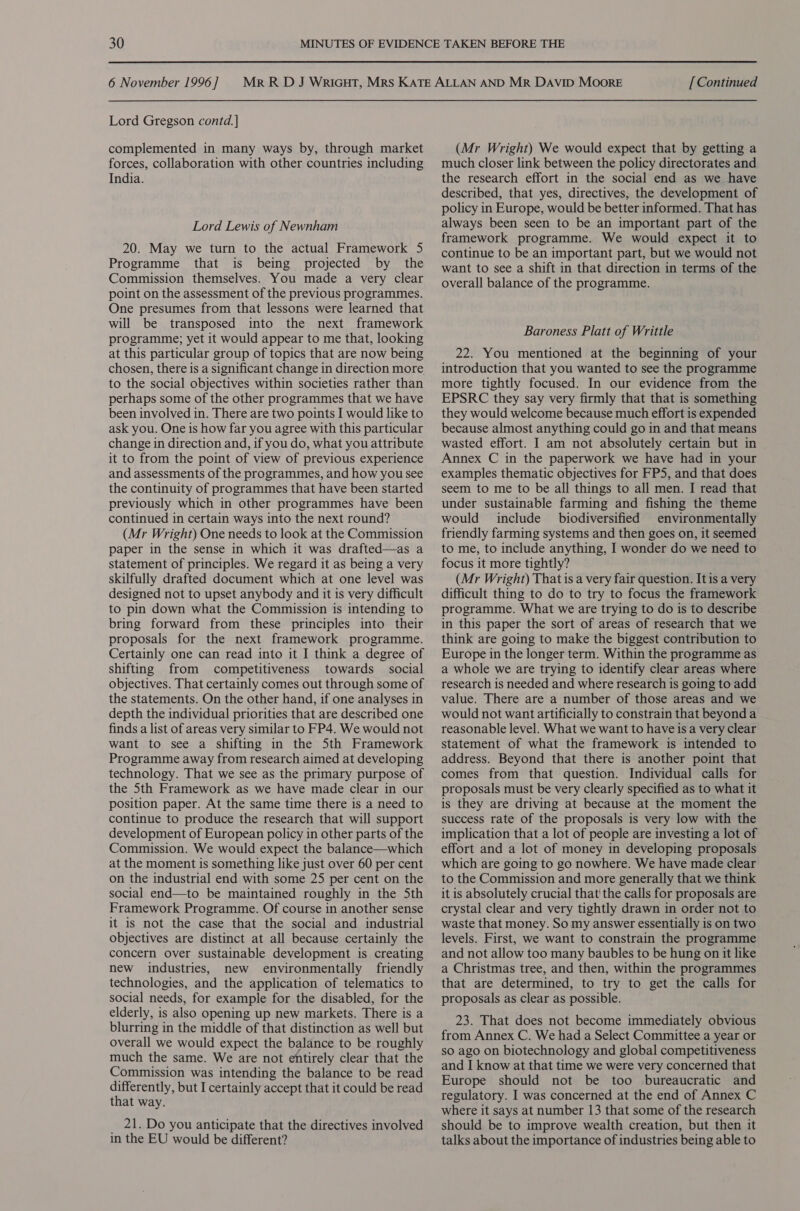Lord Gregson contd.] complemented in many ways by, through market forces, collaboration with other countries including India. Lord Lewis of Newnham 20. May we turn to the actual Framework 5 Programme that is being projected by the Commission themselves. You made a very clear point on the assessment of the previous programmes. One presumes from that lessons were learned that will be transposed into the next framework programme; yet it would appear to me that, looking at this particular group of topics that are now being chosen, there is a significant change in direction more to the social objectives within societies rather than perhaps some of the other programmes that we have been involved in. There are two points I would like to ask you. One is how far you agree with this particular change in direction and, if you do, what you attribute it to from the point of view of previous experience and assessments of the programmes, and how you see the continuity of programmes that have been started previously which in other programmes have been continued in certain ways into the next round? (Mr Wright) One needs to look at the Commission paper in the sense in which it was drafted—as a statement of principles. We regard it as being a very skilfully drafted document which at one level was designed not to upset anybody and it is very difficult to pin down what the Commission is intending to bring forward from these principles into their proposals for the next framework programme. Certainly one can read into it I think a degree of shifting from competitiveness towards social objectives. That certainly comes out through some of the statements. On the other hand, if one analyses in depth the individual priorities that are described one finds a list of areas very similar to FP4. We would not want to see a shifting in the 5th Framework Programme away from research aimed at developing technology. That we see as the primary purpose of the 5th Framework as we have made clear in our position paper. At the same time there is a need to continue to produce the research that will support development of European policy in other parts of the Commission. We would expect the balance—which at the moment is something like just over 60 per cent on the industrial end with some 25 per cent on the social end—to be maintained roughly in the Sth Framework Programme. Of course in another sense it is not the case that the social and industrial objectives are distinct at all because certainly the concern over sustainable development is creating new industries, new environmentally friendly technologies, and the application of telematics to social needs, for example for the disabled, for the elderly, is also opening up new markets. There is a blurring in the middle of that distinction as well but overall we would expect the balance to be roughly much the same. We are not entirely clear that the Commission was intending the balance to be read differently, but I certainly accept that it could be read that way. _ 21. Do you anticipate that the directives involved in the EU would be different? (Mr Wright) We would expect that by getting a much closer link between the policy directorates and the research effort in the social end as we have described, that yes, directives, the development of policy in Europe, would be better informed. That has always been seen to be an important part of the framework programme. We would expect it to continue to be an important part, but we would not want to see a shift in that direction in terms of the overall balance of the programme. Baroness Platt of Writtle 22. You mentioned at the beginning of your introduction that you wanted to see the programme more tightly focused. In our evidence from the EPSRC they say very firmly that that is something they would welcome because much effort is expended because almost anything could go in and that means wasted effort. J am not absolutely certain but in Annex C in the paperwork we have had in your examples thematic objectives for FPS, and that does seem to me to be all things to all men. I read that under sustainable farming and fishing the theme would include biodiversified environmentally friendly farming systems and then goes on, it seemed to me, to include anything, I wonder do we need to focus it more tightly? (Mr Wright) That is a very fair question. It is a very difficult thing to do to try to focus the framework programme. What we are trying to do is to describe in this paper the sort of areas of research that we think are going to make the biggest contribution to Europe in the longer term. Within the programme as a whole we are trying to identify clear areas where research is needed and where research is going to add value. There are a number of those areas and we would not want artificially to constrain that beyond a reasonable level. What we want to have is a very clear statement of what the framework is intended to address. Beyond that there is another point that comes from that question. Individual calls for proposals must be very clearly specified as to what it is they are driving at because at the moment the success rate of the proposals is very low with the implication that a lot of people are investing a lot of effort and a lot of money in developing proposals which are going to go nowhere. We have made clear to the Commission and more generally that we think it is absolutely crucial that' the calls for proposals are crystal clear and very tightly drawn in order not to waste that money. So my answer essentially is on two levels. First, we want to constrain the programme and not allow too many baubles to be hung on it like a Christmas tree, and then, within the programmes that are determined, to try to get the calls for proposals as clear as possible. 23. That does not become immediately obvious from Annex C. We had a Select Committee a year or so ago on biotechnology and global competitiveness and I know at that time we were very concerned that Europe should not be too bureaucratic and regulatory. I was concerned at the end of Annex C where it says at number 13 that some of the research should be to improve wealth creation, but then it talks about the importance of industries being able to