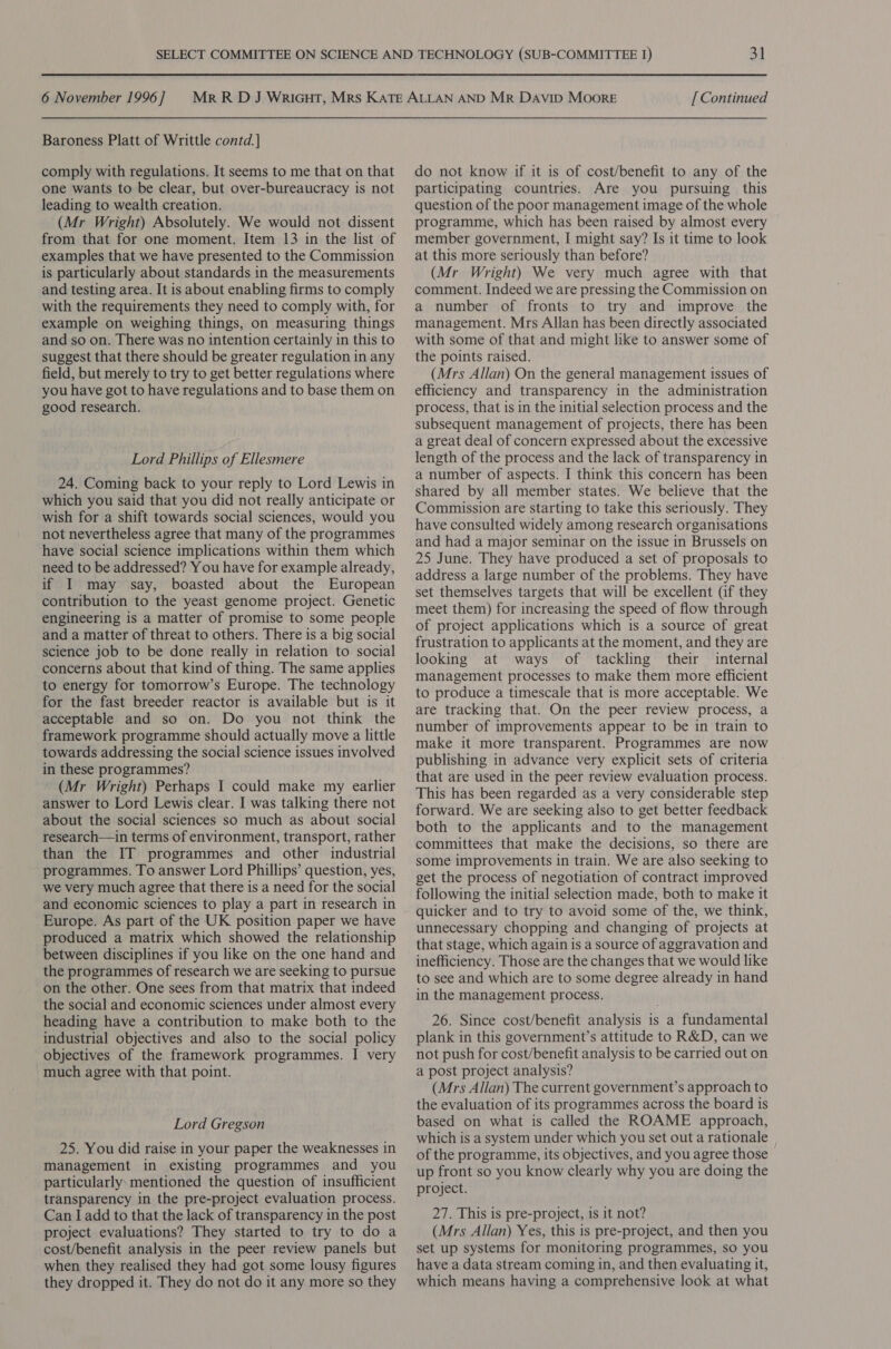 Baroness Platt of Writtle contd. | comply with regulations. It seems to me that on that one wants to be clear, but over-bureaucracy is not leading to wealth creation. (Mr Wright) Absolutely. We would not dissent from that for one moment. Item 13 in the list of examples that we have presented to the Commission is particularly about standards in the measurements and testing area. It is about enabling firms to comply with the requirements they need to comply with, for example on weighing things, on measuring things and so on. There was no intention certainly in this to suggest that there should be greater regulation in any field, but merely to try to get better regulations where you have got to have regulations and to base them on good research. Lord Phillips of Ellesmere 24. Coming back to your reply to Lord Lewis in which you said that you did not really anticipate or wish for a shift towards social sciences, would you not nevertheless agree that many of the programmes have social science implications within them which need to be addressed? You have for example already, if I may say, boasted about the European contribution to the yeast genome project. Genetic engineering is a matter of promise to some people and a matter of threat to others. There is a big social science job to be done really in relation to social concerns about that kind of thing. The same applies to energy for tomorrow’s Europe. The technology for the fast breeder reactor is available but is it acceptable and so on. Do you not think the framework programme should actually move a little towards addressing the social science issues involved in these programmes? (Mr Wright) Perhaps I could make my earlier answer to Lord Lewis clear. I was talking there not about the social sciences so much as about social research—in terms of environment, transport, rather than the IT programmes and other industrial programmes. To answer Lord Phillips’ question, yes, we very much agree that there is a need for the social and economic sciences to play a part in research in Europe. As part of the UK position paper we have produced a matrix which showed the relationship between disciplines if you like on the one hand and the programmes of research we are seeking to pursue on the other. One sees from that matrix that indeed the social and economic sciences under almost every heading have a contribution to make both to the industrial objectives and also to the social policy objectives of the framework programmes. I very much agree with that point. Lord Gregson 25. You did raise in your paper the weaknesses in management in existing programmes and you particularly. mentioned the question of insufficient transparency in the pre-project evaluation process. Can I add to that the lack of transparency in the post project evaluations? They started to try to do a cost/benefit analysis in the peer review panels but when they realised they had got some lousy figures they dropped it. They do not do it any more so they do not know if it is of cost/benefit to any of the participating countries. Are you pursuing this question of the poor management image of the whole programme, which has been raised by almost every member government, I might say? Is it time to look at this more seriously than before? (Mr Wright) We very much agree with that comment. Indeed we are pressing the Commission on a number of fronts to try and improve the management. Mrs Allan has been directly associated with some of that and might like to answer some of the points raised. (Mrs Allan) On the general management issues of efficiency and transparency in the administration process, that is in the initial selection process and the subsequent management of projects, there has been a great deal of concern expressed about the excessive length of the process and the lack of transparency in a number of aspects. I think this concern has been shared by all member states. We believe that the Commission are starting to take this seriously. They have consulted widely among research organisations and had a major seminar on the issue in Brussels on 25 June. They have produced a set of proposals to address a large number of the problems. They have set themselves targets that will be excellent (if they meet them) for increasing the speed of flow through of project applications which is a source of great frustration to applicants at the moment, and they are looking at ways of tackling their internal management processes to make them more efficient to produce a timescale that is more acceptable. We are tracking that. On the peer review process, a number of improvements appear to be in train to make it more transparent. Programmes are now publishing in advance very explicit sets of criteria that are used in the peer review evaluation process. This has been regarded as a very considerable step forward. We are seeking also to get better feedback both to the applicants and to the management committees that make the decisions, so there are some improvements in train. We are also seeking to get the process of negotiation of contract improved following the initial selection made, both to make it quicker and to try to avoid some of the, we think, unnecessary chopping and changing of projects at that stage, which again is a source of aggravation and inefficiency. Those are the changes that we would like to see and which are to some degree already in hand in the management process. 26. Since cost/benefit analysis is a fundamental plank in this government’s attitude to R&amp;D, can we not push for cost/benefit analysis to be carried out on a post project analysis? (Mrs Allan) The current government’s approach to the evaluation of its programmes across the board is based on what is called the ROAME approach, which is a system under which you set out a rationale of the programme, its objectives, and you agree those up front so you know clearly why you are doing the project. 27. This is pre-project, is it not? (Mrs Allan) Yes, this is pre-project, and then you set up systems for monitoring programmes, so you have a data stream coming in, and then evaluating it, which means having a comprehensive look at what