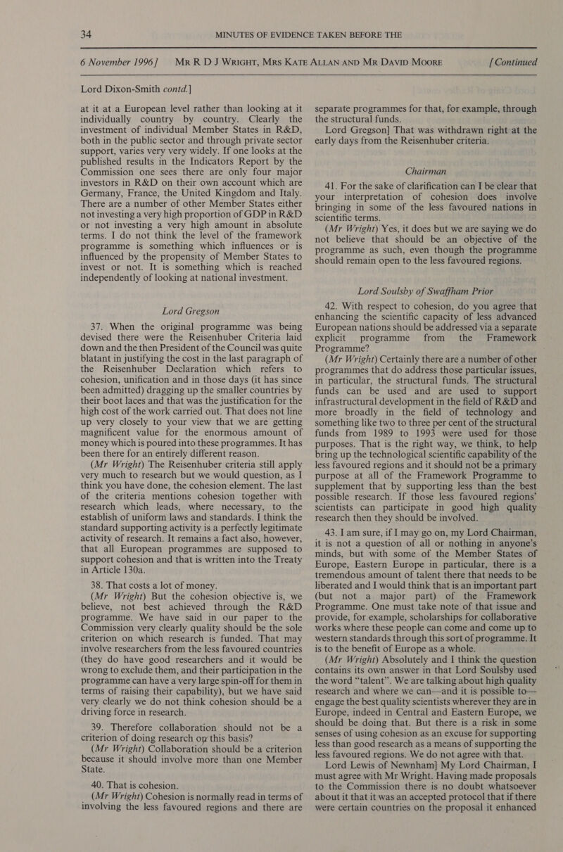 Lord Dixon-Smith contd. | at it at a European level rather than looking at it individually country by country. Clearly the investment of individual Member States in R&amp;D, both in the public sector and through private sector support, varies very very widely. If one looks at the published results in the Indicators Report by the Commission one sees there are only four major investors in R&amp;D on their own account which are Germany, France, the United Kingdom and Italy. There are a number of other Member States either not investing a very high proportion of GDP in R&amp;D or not investing a very high amount in absolute terms. I do not think the level of the framework programme is something which influences or is influenced by the propensity of Member States to invest or not. It is something which is reached independently of looking at national investment. Lord Gregson 37. When the original programme was being devised there were the Reisenhuber Criteria laid down and the then President of the Council was quite blatant in justifying the cost in the last paragraph of the Reisenhuber Declaration which refers to cohesion, unification and in those days (it has since been admitted) dragging up the smaller countries by their boot laces and that was the justification for the high cost of the work carried out. That does not line up very closely to your view that we are getting magnificent value for the enormous amount of money which is poured into these programmes. It has been there for an entirely different reason. (Mr Wright) The Reisenhuber criteria still apply very much to research but we would question, as I think you have done, the cohesion element. The last of the criteria mentions cohesion together with research which leads, where necessary, to the establish of uniform laws and standards. I think the standard supporting activity is a perfectly legitimate activity of research. It remains a fact also, however, that all European programmes are supposed to support cohesion and that is written into the Treaty in Article 130a. 38. That costs a lot of money. (Mr Wright) But the cohesion objective is, we believe, not best achieved through the R&amp;D programme. We have said in our paper to the Commission very clearly quality should be the sole criterion on which research is funded. That may involve researchers from the less favoured countries (they do have good researchers and it would be wrong to exclude them, and their participation in the programme can have a very large spin-off for them in terms of raising their capability), but we have said very clearly we do not think cohesion should be a driving force in research. 39. Therefore collaboration should not be a criterion of doing research om this basis? (Mr Wright) Collaboration should be a criterion pepe it should involve more than one Member tate. 40. That is cohesion. (MM r Wright) Cohesion is normally read in terms of involving the less favoured regions and there are separate programmes for that, for example, through the structural funds. Lord Gregson] That was withdrawn right at the early days from the Reisenhuber criteria. Chairman 41. For the sake of clarification can I be clear that your interpretation of cohesion does involve bringing in some of the less favoured nations in scientific terms. (Mr Wright) Yes, it does but we are saying we do not believe that should be an objective of the programme as such, even though the programme should remain open to the less favoured regions. Lord Soulsby of Swaffham Prior 42. With respect to cohesion, do you agree that enhancing the scientific capacity of less advanced European nations should be addressed via a separate explicit programme from the Framework Programme? (Mr Wright) Certainly there are a number of other programmes that do address those particular issues, in particular, the structural funds. The structural funds can be used and are used to support infrastructural development in the field of R&amp;D and more broadly in the field of technology and something like two to three per cent of the structural funds from 1989 to 1993 were used for those purposes. That is the right way, we think, to help bring up the technological scientific capability of the less favoured regions and it should not be a primary purpose at all of the Framework Programme to supplement that by supporting less than the best possible research. If those less favoured regions’ scientists can participate in good high quality research then they should be involved. 43. I am sure, if I may go on, my Lord Chairman, it is not a question of all or nothing in anyone’s minds, but with some of the Member States of Europe, Eastern Europe in particular, there is a tremendous amount of talent there that needs to be liberated and I would think that is an important part (but not a major part) of the Framework Programme. One must take note of that issue and provide, for example, scholarships for collaborative works where these people can come and come up to western standards through this sort of programme. It is to the benefit of Europe as a whole. (Mr Wright) Absolutely and I think the question contains its own answer in that Lord Soulsby used the word “talent”. We are talking about high quality research and where we can—and it is possible to— engage the best quality scientists wherever they are in Europe, indeed in Central and Eastern Europe, we should be doing that. But there is a risk in some senses of using cohesion as an excuse for supporting less than good research as a means of supporting the less favoured regions. We do not agree with that. Lord Lewis of Newnham] My Lord Chairman, I must agree with Mr Wright. Having made proposals to the Commission there is no doubt whatsoever about it that it was an accepted protocol that if there were certain countries on the proposal it enhanced